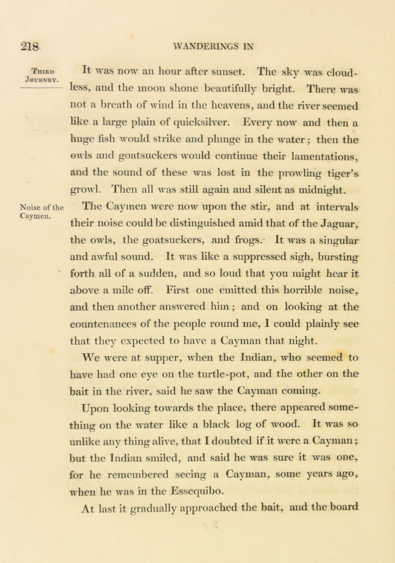 Third It was HOW ail lioiii* after sunset. The sky was cloud- Journey. less, and the moon shone beautifully bright. There was not a breath of wind in the heavens, and the river seemed like a large plain of quicksilver. Every now and then a huge fish would strike and plunge in the water; then the owls and goatsuckers would continue their lamentations, and the sound of these was lost in the prowling tiger’s growl. Then all was still again and silent as midnight. Noise of the The Cayinen were now upon the stir, and at intervals ^ their noise could be distinguished amid that of the Jaguar, the owls, the goatsuckers, and frogs. It was a singular and aAvful sound. It was like a suppressed sigh, bursting ' forth all of a sudden, and so loud that you might hear it above a mile off. First one emitted this horrible noise, and then another answered him; and on looking at the countenances of the people round me, I could plainly see that they expected to have a Cayman that night. We were at supper, when the Indian, who seemed to have had one eye on the turtle-pot, and the other on the bait in the river, said he saw the Cayman coming. Upon looking towards the place, there appeared some-^ thing on the water like a black log of wood. It was so unlike any thing alive, that I doubted if it were a Cayman; but the Indian smiled, and said he was sure it was one, for he remembered seeing a Cayman, some years ago, when he was in the Essequibo. At last it gradually approached the bait, and the board