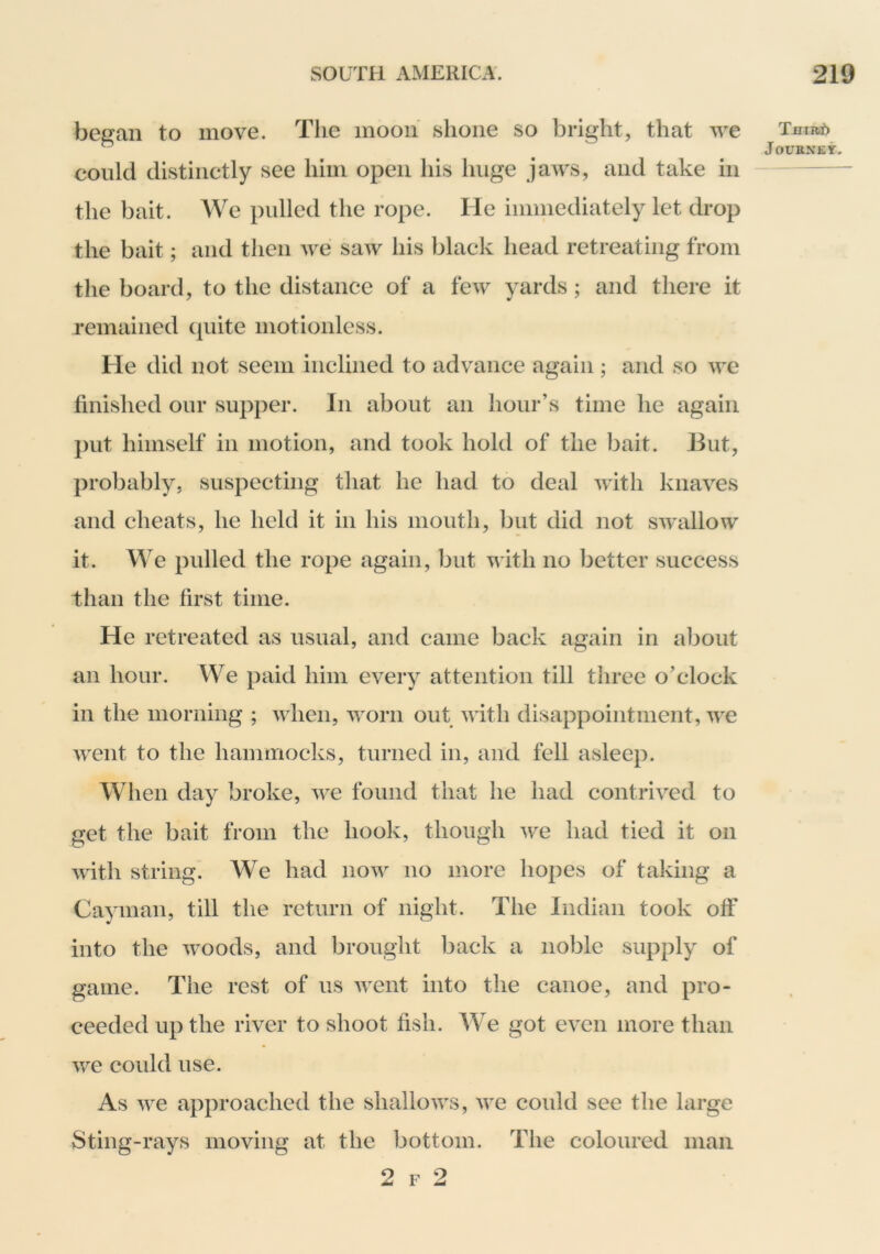 began to move. The moon shone so bright, that we could distinctly see him open his huge jaws, and take in the bait. We pulled the rope. He immediately let drop the bait; and then we saw his black head retreating from the board, to the distance of a few yards; and there it remained quite motionless. He did not seem inclined to advance again; and so we finished our supper. In about an hour’s time he again put himself in motion, and took hold of the bait. But, probably, suspecting that he had to deal with knaves and cheats, he held it in his mouth, but did not swallow it. We pulled the rope again, but with no better success than the first time. He retreated as usual, and came back again in about an hour. We paid him every attention till three o’clock in the morning ; when, worn out with disappointment, we Avent to the hammocks, turned in, and fell asleep. When day broke, Ave found that he had contru^ed to get the bait from the hook, though Ave had tied it on Avith string. We had iioav no more hopes of taking a Cayman, till the return of night. The Indian took off into the Avoods, and brought back a noble supply of game. The rest of us Avent into the canoe, and pro- ceeded up the river to shoot fish. We got even more than Ave could use. As Ave approached the shalloAA^s, Ave could see the large Sting-rays moving at the bottom. The coloured man 2 F 2 Tfliiti)