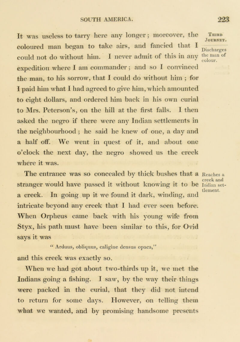 It was useless to tarry here any longer; moreover, the coloured man began to take airs, and fancied that I could not do without him. I never admit of this in any expedition where I am commander; and so I convinced the man, to his sorrow, that 1 could do without him ; for I paid him what I had agreed to give him, which amounted to eight dollars, and ordered him back in his own curial to Mrs. Peterson’s, on the hill at the first falls. I then asked the negro if there were any Indian settlements in the neighbourhood ; he said he knew of one, a day and a half off. We went in quest of it, and about one o’clock the next day, the negro showed us the creek where it was. The entrance was so concealed by thick bushes that a stranger would have passed it without knowing it to be a creek. In going up it we found it dark, winding, and intricate beyond any creek that I had ever seen before. When Orpheus came back with his young wife from Styx, his path must have been similar to this, for Ovid says it was Arduus, obliquus, caligiiie densus opaca,” and this creek was exactly so. When we had got about two-thirds up it, we met the Indians going a fishing. I saw, by the way their things were packed in the curial, that they did not intend to return for some days. However, on telling them what Ave wanted, and by promising handsome presents Third Journey. Discharges the man of colour. Reaches a creek and Indian set- tlement.