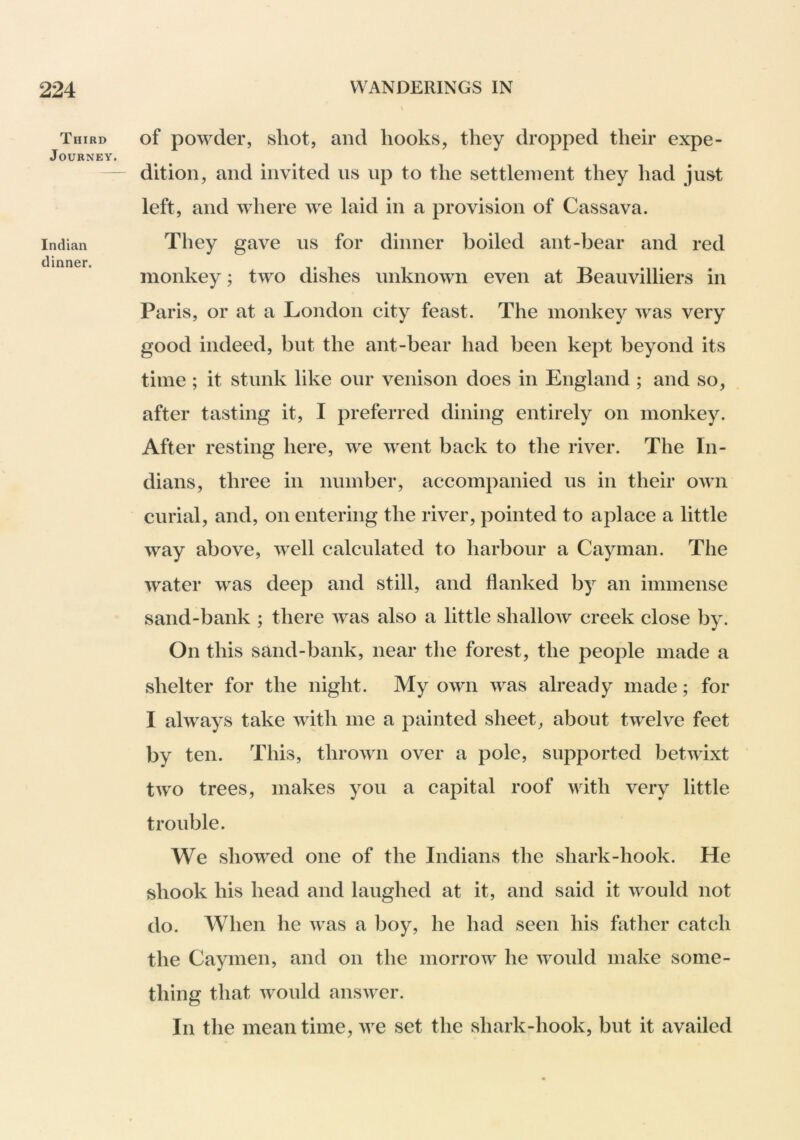 Third Journey. Indian dinner. of powder, shot, and hooks, they dropped their expe- dition, and invited ns up to the settlement they had just left, and where we laid in a provision of Cassava. They gave us for dinner boiled ant-bear and red monkey; two dishes unknown even at Beauvilliers in Paris, or at a London city feast. The monkey was very good indeed, but the ant-bear had been kept beyond its time ; it stunk like our venison does in England ; and so, after tasting it, I preferred dining entirely on monkey. After resting here, we went back to the river. The In- dians, three in number, accompanied us in their own curial, and, on entering the river, pointed to aplace a little way above, well calculated to harbour a Cayman. The water was deep and still, and flanked by an immense sand-bank ; there was also a little shallow creek close by. On this sand-bank, near the forest, the people made a shelter for the night. My own was already made; for I always take with me a painted sheet, about twelve feet by ten. This, thrown over a pole, supported betwixt two trees, makes you a capital roof with very little trouble. We showed one of the Indians the shark-hook. He shook his head and laughed at it, and said it would not do. When he was a boy, he had seen his father catch the Caymen, and on the morrow he would make some- thing that would ansAver. In the mean time, we set the shark-hook, but it availed