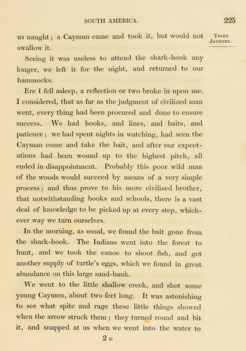 us naught; a Cayman came and took it, but would not swallow it. Seeing it was useless to attend the shark-hook any longer, we left it for the night, and returned to our hammocks. Ere I fell asleep, a reflection or two broke in upon me. ' I considered, that as far as the judgment of civilized man went, every thing had been procured and done to ensure success. We had hooks, and lines, and baits, and patience; we had spent nights in watching, had seen the Cayman come and take the bait, and after our expect- ations had been wound up to the highest pitch, all ended in disappointment. Probably this poor wild man of the woods would succeed by means of a very simple process; and thus prove to his more civilized brother, that notwithstanding books and schools, there is a vast deal of knowledge to be picked up at every step, which- ever way we turn ourselves. In the morning, as usual, we found the bait gone from the shark-hook. The Indians went into the forest to hunt, and we took the canoe to shoot fish, and get another supply of turtle’s eggs, which we found in great abundance on this large sand-bank. We went to the little shallow creek, and shot some young Caymen, about two feet long. It was astonishing to see what spite and rage these little things showed when the arrow struck them ; they turned round and bit it, and snapped at us when we went into the water to 2 G Third Journey.