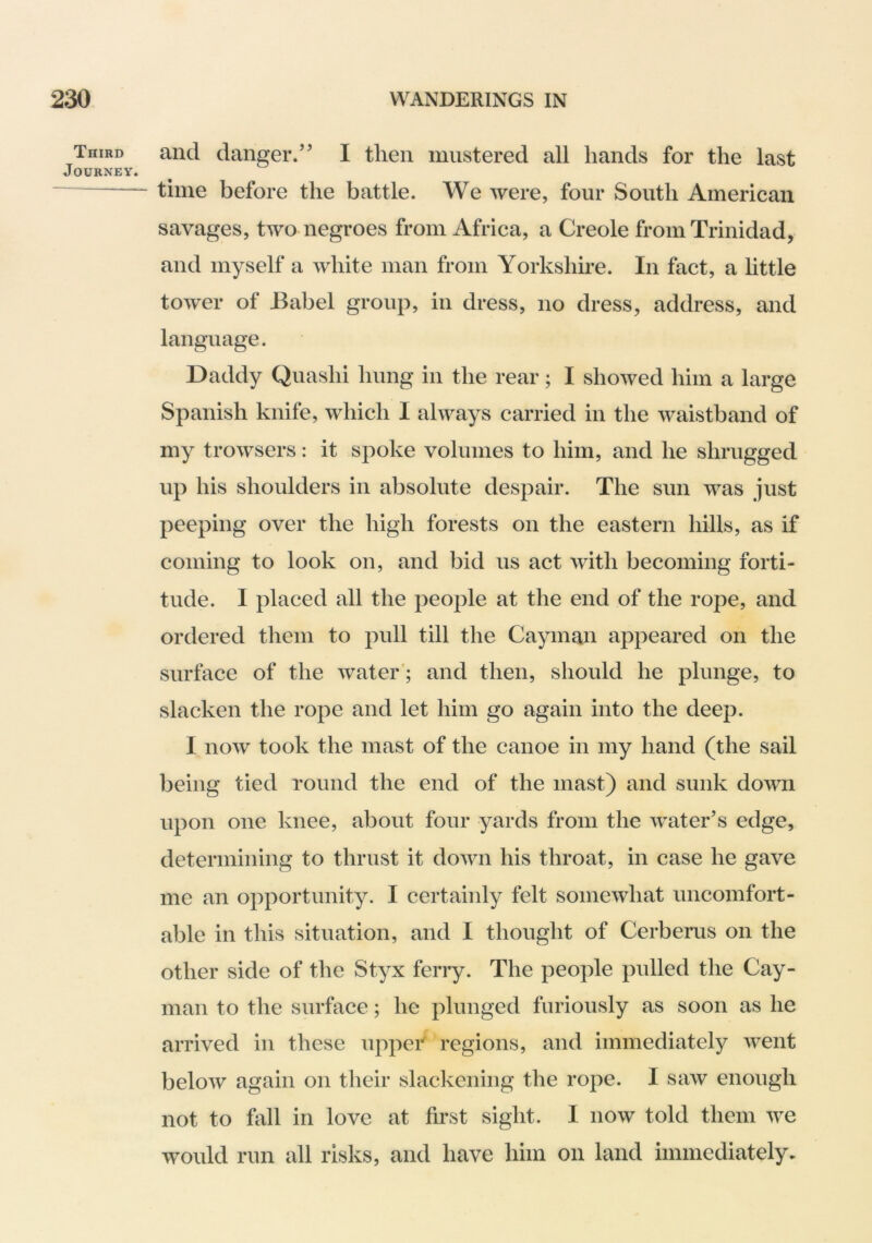 Third and danger/’ I then mustered all hands for the last Journey. ~ time before the battle. We were, four South American savages, two negroes from Africa, a Creole from Trinidad, and myself a white man from Yorkshire. In fact, a httle tower of Babel group, in dress, no dress, address, and language. Daddy Quashi hung in the rear; I showed him a large Spanish knife, which I always carried in the waistband of my trowsers: it spoke volumes to him, and he shrugged up his shoulders in absolute despair. The sun was just peeping over the high forests on the eastern hills, as if coming to look on, and bid us act with becoming forti- tude. I placed all the people at the end of the rope, and ordered them to pull till the Cayman appeared on the surface of the water'; and then, should he plunge, to slacken the rope and let him go again into the deep. I now took the mast of the canoe in my hand (the sail being tied round the end of the mast) and sunk down upon one knee, about four yards from the water’s edge, determining to thrust it down his throat, in case he gave me an opportunity. I certainly felt somewhat uncomfort- able in this situation, and I thought of Cerberus on the other side of the Styx ferry. The people pulled the Cay- man to the surface; he plunged furiously as soon as he arrived in these uppei' regions, and immediately went below again on their slackening the rope. I saw enough not to fall in love at first sight. I now told them we would run all risks, and have him on land immediately-