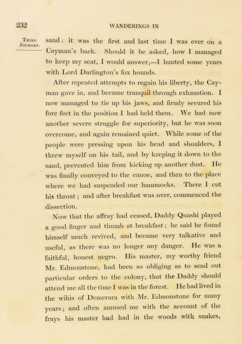 Third Journey. sand: it was the first and last time 1 was ever on a Cayman’s back. Should it be asked, how I managed to keep my seat, I would ansAver,—I hunted some years with Lord Darlington’s fox hounds. After repeated attempts to regain his liberty, the Cay- man gave in, and became tranquil through exhaustion. I now managed to tie up his jaAvs, and firmly secured his fore feet in the position I had held them. AVe had noAV another severe struggle for superiority, but he Avas soon overcome, and again remained quiet. While some of the people Avere pressing upon his head and shoulders, I threAv myself on his tail, and by keeping it down to the sand, prevented him from kicking up another dust. He was finally conveyed to the canoe, and then to the place where Ave had suspended our hammocks. There I cut his throat; and after breakhist Avas over, commenced the dissection. Noav that the affray had ceased, Daddy Quashi played a good finger and thumb at breakfast; he said he found himself much revived, and became very talkative and useful, as there Avas no longer any danger. He Avas a faithful, honest negro. His master, my worthy friend Mr. Edmonstone, had been so obliging as to send out particular orders to the colony, that the Daddy should attend me all the time I Avas in the forest. He had lived in the Avilds of Demerara Avith Mr. Edmonstone for many years; and often amused me Avith the account of the frays his master had had in the woods with snakes,