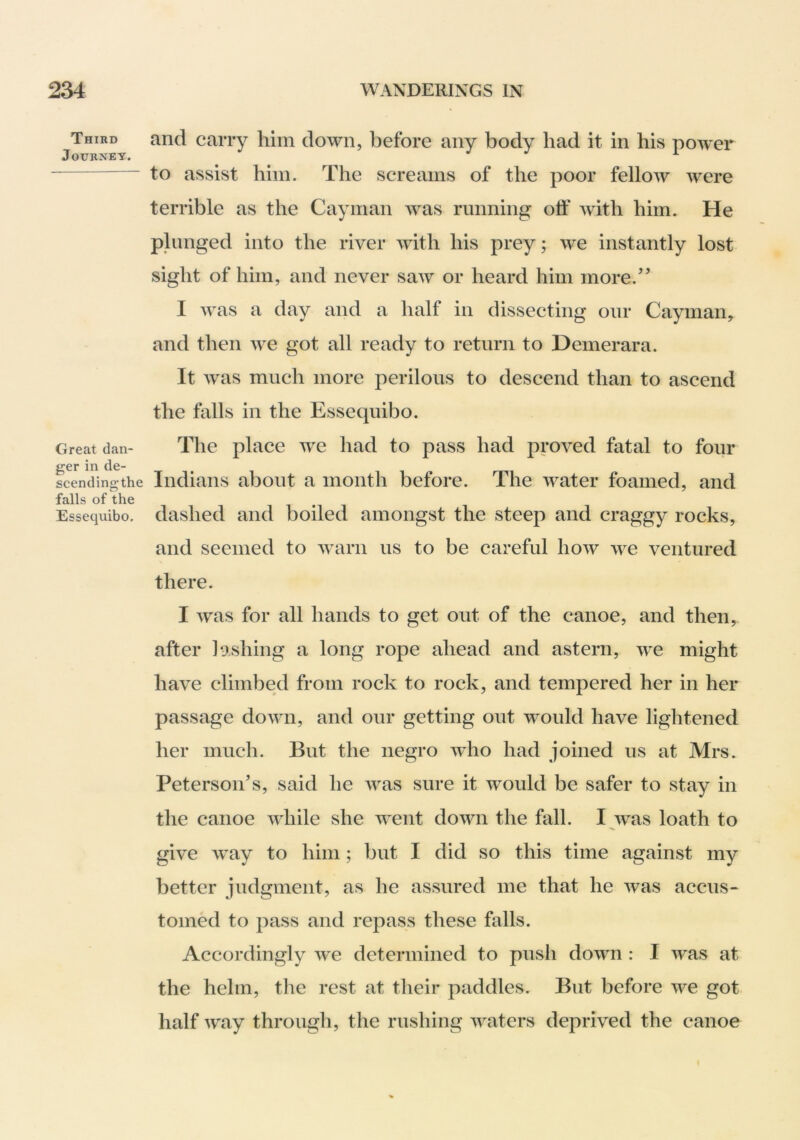 Third and caiTv him down, before any body had it in his power Journey. j j x to assist him. The screams of the poor fellow were terrible as the Cayman was running off with him. He plunged into the river with his prey; we instantly lost sight of him, and never saw or heard him more.’’ I was a day and a half in dissecting oiir Cayman, and then we got all ready to return to Demerara. It was much more perilous to descend than to ascend the falls in the Essequibo. Great dan- The place we had to pass had proved fatal to four ggr in de- scendingthe Indians about a month before. The water foamed, and falls of the Essequibo. dashed and boiled amongst the steep and craggy rocks, and seemed to warn us to be careful how we ventured there. I Avas for all hands to get out of the canoe, and then, after lashing a long rope ahead and astern, Ave might have climbed from rock to rock, and tempered her in her passage doAvn, and our getting out would have lightened her much. But the negro Avho had joined us at Mrs. Peterson’s, said he Avas sure it Avould be safer to stay in the canoe AAdiile she AA^ent doAvn the fall. I Avas loath to give Avay to him; but I did so this time against my better judgment, as he assured me that he Avas accus- tomed to pass and repass these falls. Accordingly Ave determined to push down : I AA^as at the helm, the rest at their paddles. But before Ave got half Avay through, the rushing Avaters deprived the canoe