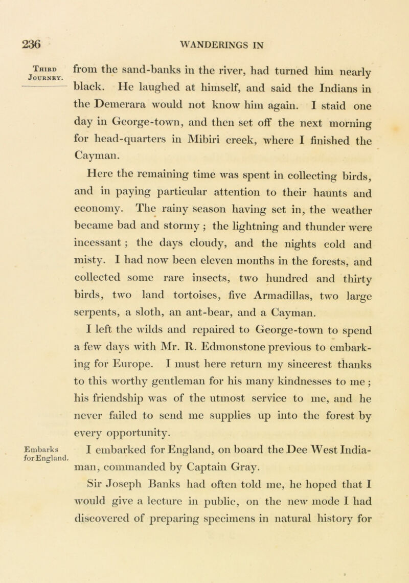 Third Journey. Embarks for England. from the sand-banks in the river, had turned him nearly black. He laughed at himself, and said the Indians in the Demerara would not know him again. I staid one day in George-town, and then set off the next morning for head-quarters in Mibiri creek, where I finished the Cayman. Here the remaining time was spent in collecting birds, and in paying particular attention to their haunts and economy. The rainy season having set in, the weather became bad and stormy ; the lightning and thunder were incessant; the days cloudy, and the nights cold and misty. I had now been eleven months in the forests, and collected some rare insects, two hundred and thirty birds, two land tortoises, five Armadillas, two large serpents, a sloth, an ant-bear, and a Cayman. I left the wilds and repaired to George-town to spend a few days with Mr. R. Edmonstone previous to embark- ing for Europe. I must here return my sincerest thanks to this worthy gentleman for his many kindnesses to me; his friendship was of the utmost service to me, and he never failed to send me supplies up into the forest by every opportunity. I embarked for England, onboard the Dee West India- inan, commanded by Captain Gray. Sir Joseph Banks had often told me, he hoped that I would give a lecture in public, on the new mode I had discovered of preparing specimens in natural history for