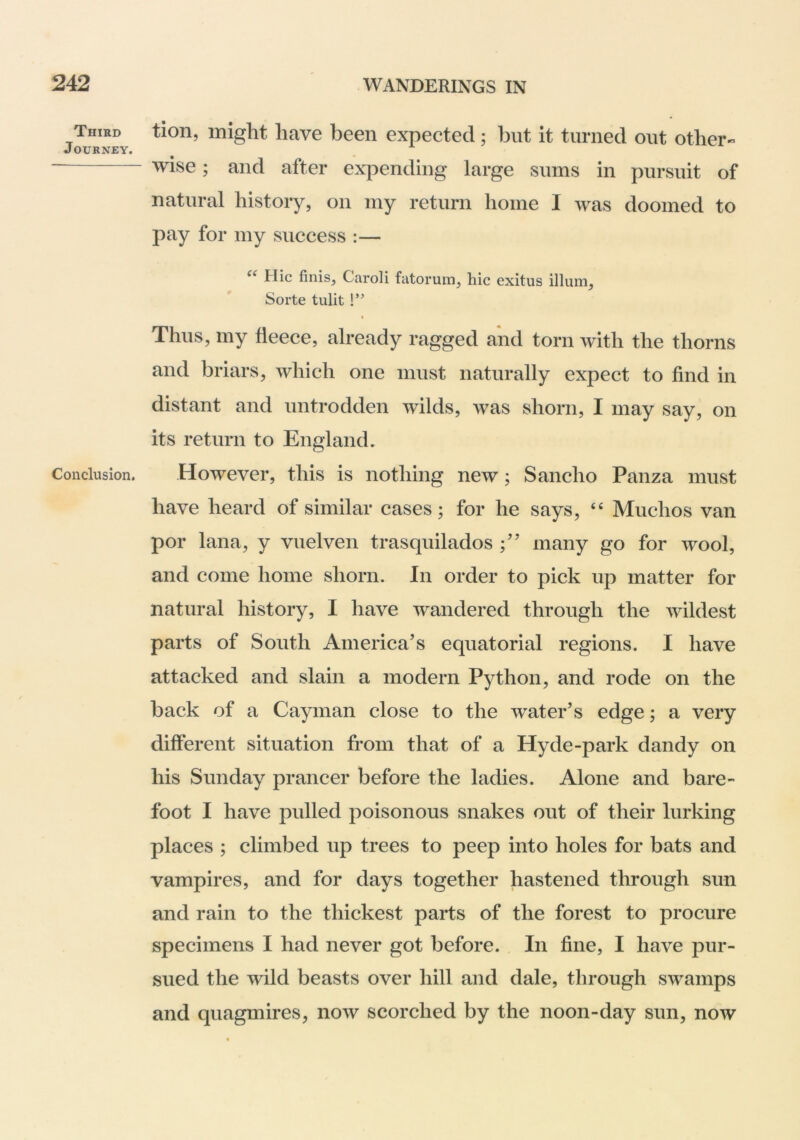 Third Journey. Conclusion. tion, might have been expected; but it turned out other- wise; and after expending large sums in pursuit of natural history, on my return home I was doomed to pay for my success :— Hie finis, Caroli fatorum, hie exitus ilium, Sorte tulit !” Thus, my fleece, already ragged and torn with the thorns and briars, which one must naturally expect to find in distant and untrodden wilds, was shorn, I may say, on its return to England. However, this is nothing new; Sancho Panza must have heard of similar cases; for he says, “ Muchos van por lana, y vuelven trasquilados many go for wool, and come home shorn. In order to pick up matter for natural history, I have wandered through the wildest parts of South America’s equatorial regions. I have attacked and slain a modern Python, and rode on the back of a Cayman close to the water’s edge; a very different situation from that of a Hyde-park dandy on his Sunday prancer before the ladies. Alone and bare- foot I have pulled poisonous snakes out of their lurking places ; climbed up trees to peep into holes for bats and vampires, and for days together hastened through sun and rain to the thickest parts of the forest to procure specimens I had never got before. In fine, I have pur- sued the wild beasts over hill and dale, through swamps and quagmires, now scorched by the noon-day sun, now