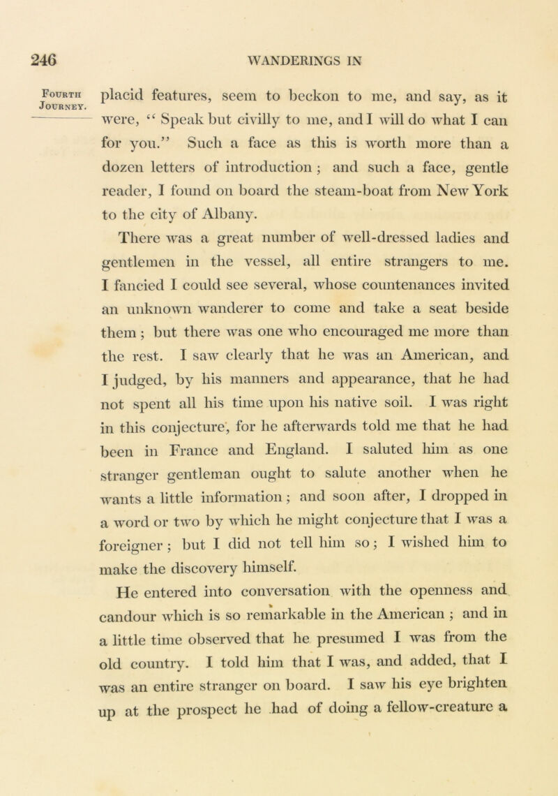 Fourth Journey. placid features, seem to beckon to me, and say, as it were, Speak but civilly to me, and I will do what I can for you.’’ Such a face as this is worth more than a dozen letters of introduction ; and such a face, gentle reader, I found on board the steam-boat from New York to the city of Albany. There was a great number of well-dressed ladies and gentlemen in the vessel, all entire strangers to me. I fancied I could see several, whose countenances invited an unknown wanderer to come and take a seat beside them ; but there was one who encouraged me more than the rest. I saw clearly that he was an American, and I judged, by his manners and appearance, that he had not spent all his time upon his native soil. I was right in this conjecture*, for he afterwards told me that he had been in France and England. I saluted him as one stranger gentleman ought to salute another when he wants a little information; and soon after, I dropped in a word or two by which he might conjecture that I was a foreigner ; but I did not tell him so; I wished him to make the discovery himself. He entered into conversation with the openness and candour which is so remarkable in the American ; and in a little time observed that he presumed I was from the old country. I told him that I was, and added, that I was an entire stranger on board. I saw his eye brighten up at the prospect he had of doing a fellow-creature a