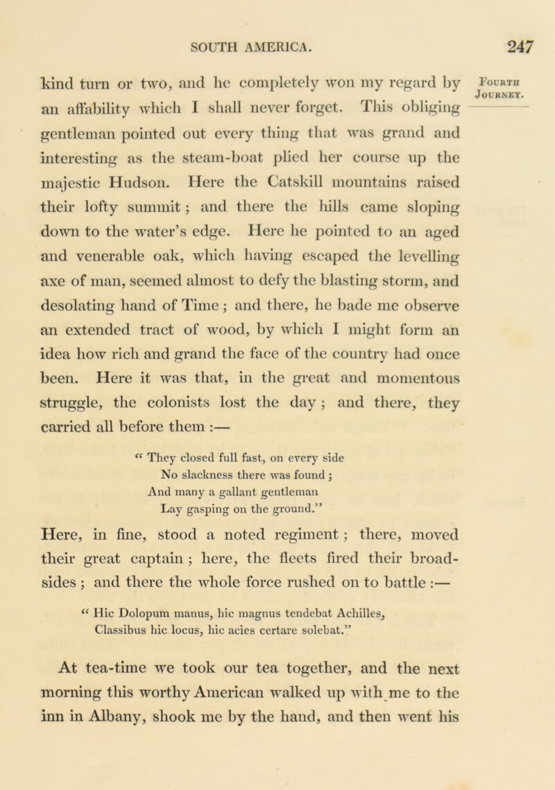 kind turn or two, and he completely won my regard by an affability wbicb I shall never forget. This obliging gentleman pointed out every thing that was grand and interesting as the steam-boat plied her course up the majestic Hudson. Here the Cat skill mountains raised their lofty summit; and there the hills came sloping down to the water’s edge. Here he pointed to an aged and venerable oak, which having escaped the levelling axe of man, seemed almost to defy the blasting storm, and desolating hand of Time; and there, he l)ade me observe an extended tract of wood, by which I might form an idea how rich and grand the face of the country had once been. Here it was that, in the great and momentous struggle, the colonists lost the day; and there, they carried all before them :— They closed full fast, on every side No slackness there was found ; And many a gallant gentleman Lay gasping on the ground.’^ Here, in fine, stood a noted regiment; there, moved their great captain ; here, the fieets fired their broad- sides ; and there the whole force rushed on to battle :— Hie Dolopum manus, hie magnus tendebat Achilles, Classibus hie locus, hie acies certare solebat.” At tea-time we took our tea together, and the next morning this worthy American walked up with me to the inn in Albany, shook me by the hand, and then went his Fourth