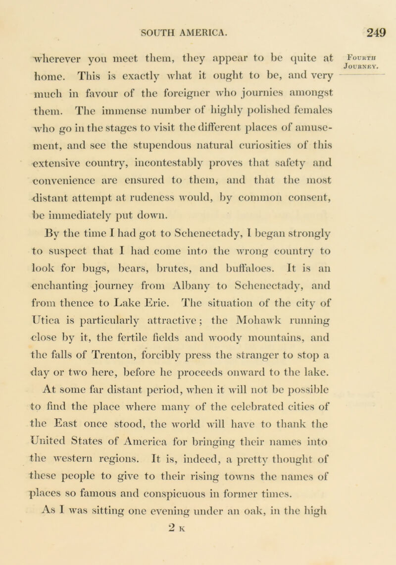 wherever you meet them, tliey appear to be t^uite at home. Tliis is exactly what it ought to be, and very much ill favour of the foreigner wlio jouruies amongst them. The immense number of highly polished females Avho go in the stages to visit the different places of amuse- ment, and see the stupendous natural curiosities of this extensive country, iiicoiitestalily proves tliat safety and convenience are ensured to them, and that the most distant attempt at rudeness would, by common consent, be immediately put down. By the time I had got to Schenectady, I began strongly to suspect that I had come into the wrong country to look for bugs, liears, brutes, and buffaloes. It is an enchanting journey from Albany to Schenectady, and from thence to Lake Erie. The situation of the city of Utica is particularly attractive; the Mohawk running close ])y it, the fertile fields and ivoody mountains, and the falls of Trenton, forcibly press the stranger to stop a day or two here, before he proceeds onward to the lake. At some far distant period, when it will not be possible to find the place where many of the celebrated cities of the East once stood, the world will have to tliauk the United States of America for bringing their names into the western regions. It is, indeed, a pretty thought of these people to give to their rising towns the names of places so famous and conspicuous in former times. As I was sitting one evening under an oak, in tlie high Fourth