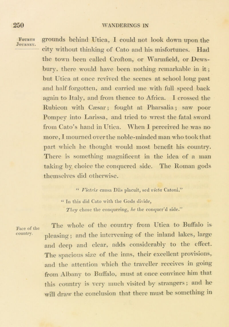 Fourth Journey. Face of the country. grounds behind Utica^ I could not look down upon the city without thinking of Cato and his misfortunes. Had the town been called Crofton, or Warmfield, or Dews- bury. there would have been nothing remarkable in it; but Utica at once revived the scenes at school long past and half forgotten, and carried me with full speed back again to Italy, and from thence to Africa. I crossed the Rubicon with Ciesar; fought at Pharsalia; saw poor Pompey into Larissa, and tried to wrest the fatal sword from Cato’s hand in Utica. When 1 perceived he was no more, I mourned over the noble-minded man who took that part which he thought would most benefit his country. There is something magnificent in the idea of a man taking by choice the conquered side. The Roman gods themselves did otherwise. Victrix causa Diis placuit, sed victa Catoni.” In this did Cato with the Gods divide. They chose the conquering, he the conquer’d side.” The whole of the country from Utica to Buffalo is pleasing; and the intervening of the inland lakes, large and deep and clear, adds considerably to the effect. The spacious size of the inns, their excellent provisions, and the attention which the traveller receives in going from Albany to Buffalo, must at once convince him that this country is very much visited by strangers; and he will draw the conclusion that there must be something in