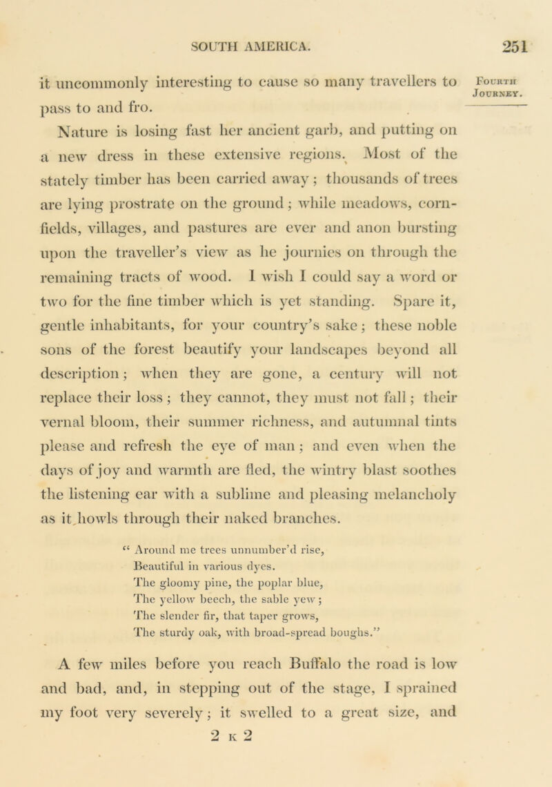 it uncommonly interesting to cause so many travellers to pass to and fro. Nature is losing fast her ancient garb, and putting on a new dress in these extensive regions.^ Most of the stately timber has been carried away; thousands of trees are lying prostrate on the ground; while meadows, corn- fields, villages, and pastures are ever and anon bursting upon the traveller's view as he journies on through the remaining tracts of Avood. 1 Avish 1 could say a Avord or tAvo for the fine timl3er Avhich is yet standing. Spare it, gentle inhabitants, for your country's sake; these noble sons of the forest beautify your landscapes beyond all description; AAdien they are gone, a century Avill not replace their loss ; they cannot, they must not fall; their vernal bloom, their summer richness, and autumnal tints please and refresh the eye of man ; and eA^en Avhen the days of joy and Avarmth are fled, the Avintry blast soothes the listening ear AAith a sublime and pleasing melancholy as it^hoAAds through their naked branches. Around me trees unnumber’d rise, Beautiful in various dyes. The g'loomy pine, the poplar blue. The yellow beech, the sable yew; The slender fir, that taper grows. The sturdy oak, with broad-spread boughs.” A fcAV miles before you reach Buffalo the road is Ioav and bad, and, in stepping out of the stage, I sprained my foot \ery seA^erely; it SAvelled to a great size, and 2 K 2 Fourth