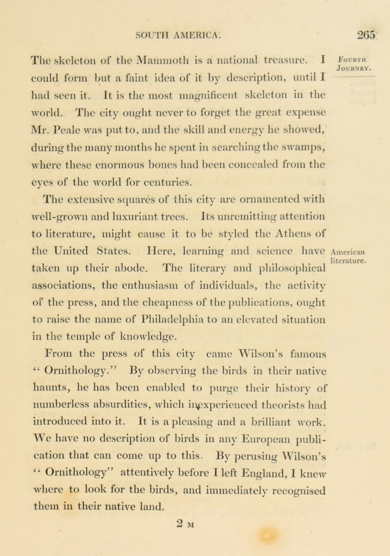 The skeleton of the Maimiioth is a national treasure. I could form but a faint idea of it by description, until I had seen it. It is the most magnificent skeleton in the world. The city ought never to forget the great expense Mr. Peale was put to, and the skill and energy he showed, during the many months he spent in searching the swamps, where these enormous bones had l^eeii concealed from the eyes of the world for centuries. The extensive sejuares of this city are ornamented with well-grown and luxuriant trees. Its unremitting attention to literature, might cause it to be styled the Athens of the United States. Here, learning and science have taken up their abode. The literary and philosophical associations, the enthusiasm of individuals, the activity of the press, and the cheapness of the publications, ought to raise the name of Philadelphia to an elevated situation in the temple of knowledge. From the press of this city came Wilson’s famous “ Ornithology.” By observing the birds in their native haunts, he has been enabled to purge their history of numberless absurdities, which inexperienced theorists had introduced into it. It is a pleasing and a brilliant work. We have no description of birds in any European publi- cation that can come up to this. By perusing Wilson’s Ornithology” attentively before I left England, I knew where to look for the birds, and immediately recognised them in their native land. Fourth Journey. American literature.