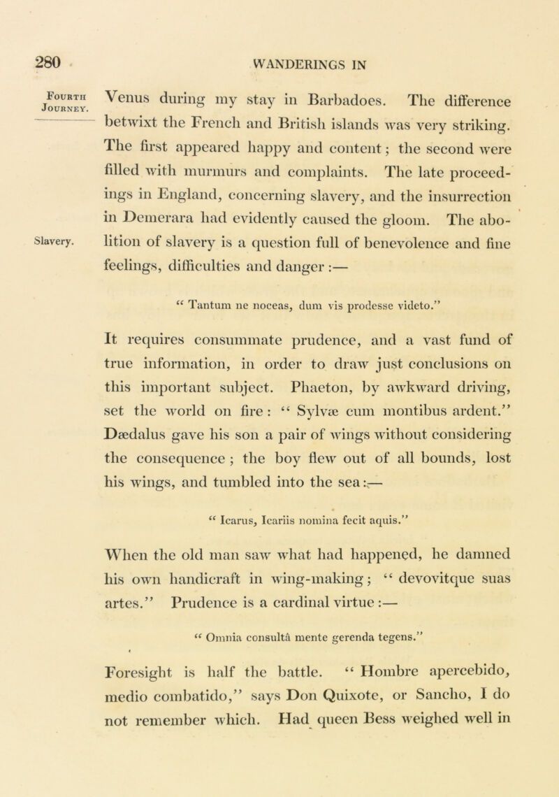 Fourth Journey. Slavery. Venus during my stay in Barbadoes. The difference betwixt the French and British islands was very striking. The first appeared happy and content; the second were filled with murmurs and complaints. The late proceed- ings in England, concerning slavery, and the insurrection in Demerara had evidently caused the gloom. The abo- lition of slavery is a question full of benevolence and fine feelings, difficulties and danger :— “ Tantum ne noceas, dum vis prodesse videto.” It requires consummate prudence, and a vast fund of true information, in order to draw just conclusions on this important subject. Phaeton, by awkward driving, set the world on fire : ‘‘ Sylvie cum montibus ardent.’’ Daedalus gave his son a pair of wings without considering the consequence ; the boy flew out of all bounds, lost his wings, and tumbled into the sea:— Icarus, Icariis nomina fecit aquis.” When the old man saw what had happened, he damned his own handicraft in wing-making; “ devovitque suas artes.” Prudence is a cardinal virtue :— Omnia consulta mente gerenda tegens. « P'oresight is half the battle. “ Hombre apercebido, medio combatido,” says Don Quixote, or Sancho, I do not remember which. Flad queen Bess weighed well in