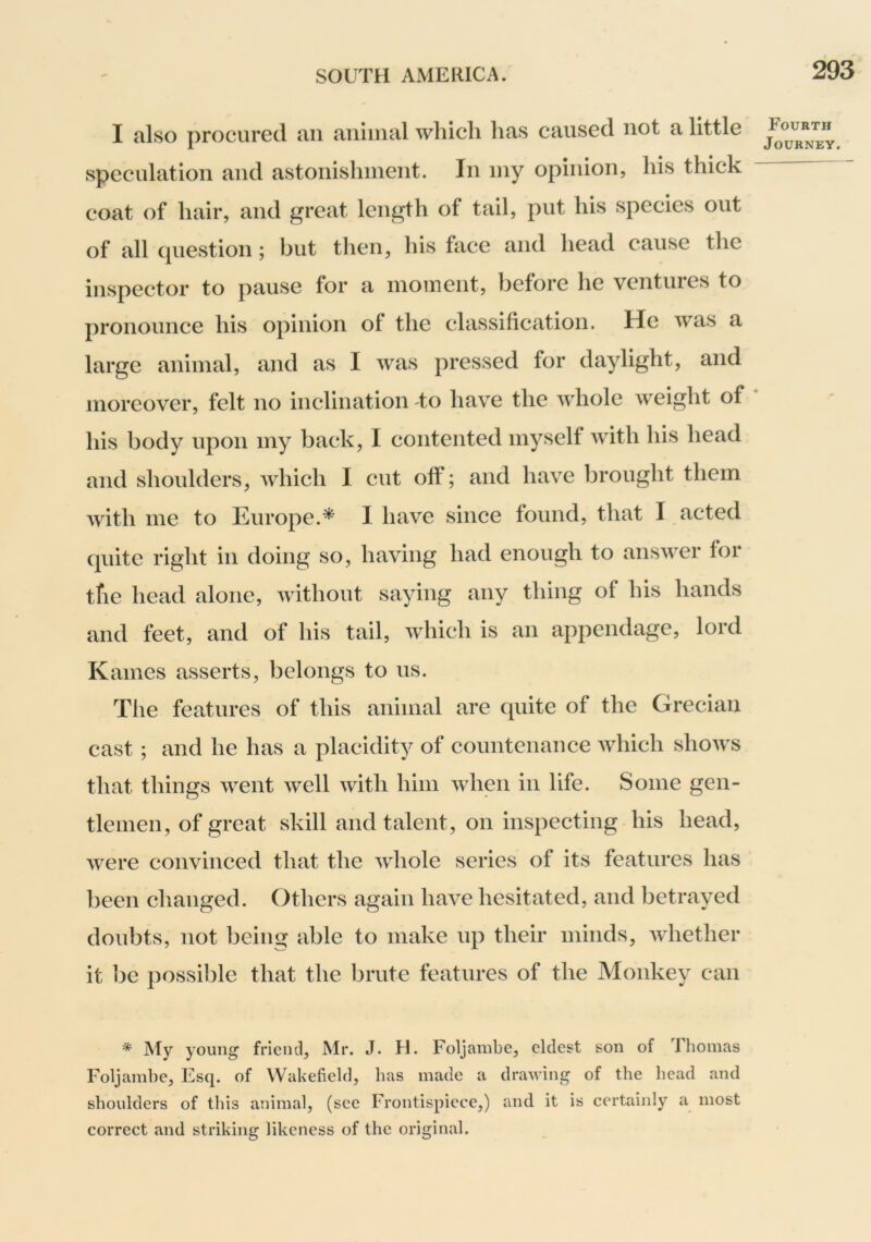 I also procured an aiiiinal which has caused not a little speculation and astonishment. In my opinion, his thick coat of hair, and great length of tail, put his species out of all cjuestion; but then, his face and head cause the inspector to pause for a moment, before he ventures to pronounce his opinion of the classification. He was a large animal, and as I was pressed for daylight, and moreover, felt no inclination to have the whole weight of his body upon my back, I contented myself with his head and shoulders, which I cut off; and have brought them with me to Europe.* I have since found, that I acted quite right in doing so, having had enough to answer for the head alone, without saying any thing of his hands and feet, and of his tail, which is an appendage, lord Karnes asserts, belongs to us. The features of this animal are cpiite of the Grecian cast ; and he has a placidity of countenance which shows that things went well with him when in life. Some gen- tlemen, of great skill and talent, on inspecting his head, were convinced that the whole series of its features has been changed. Others again have hesitated, and betrayed doubts, not being able to make up their minds, Avhether it be possible that the brute features of the Monkey can * My young friend, Mr. J. H. Foljambe, eldest son of rhoinas Foljainbe, Esq. of Wakefield, has made a drawing of the head and shoulders of this animal, (see Frontispiece,) and it is certainly a most correct and striking likeness of the original. Fourth