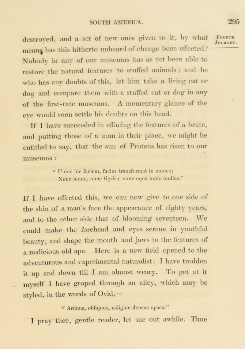 destroyed, and a set of iieAv ones given to it, by what mean:|, has this hitherto unheard of cliange been effected} Nobody in any of our niusenms lias as yet been able to restore the natural features to stuffed animals ; and he who has any doubts of this, let him take a living cat or dog and compare them with a stuffed cat or dog in any of the first-rate museums. A momentary glance of the eye would soon settle his doubts on this head. If I have succeeded in effacing the features of a brute, and putting those of a man in their place, we might be entitled to say, that the sun of Proteus has risen to our museums : Uiiius hie faciem, facies transformat in ornnesj Nunc homo, nunc tigris; nunc equa nunc mulier.” If I have effected this, we can now give to one side of the skin of a man’s face the appearance of eighty years, and to the other side that of blooming seventeen. We could make the forehead and eyes serene in youthful beauty, and shape the mouth and jaws to the features of a malicious old ape. Here is a new field opened to the adventurous and experimental naturalist : I have trodden it up and down till I am almost weary. To get at it myself I have groped through an alley, which may be styled, in the words of Ovid,— Arduus, obliquus, caligine densiis opaca.” I pray thee, gentle reader, let me out awhile. Time Fourth