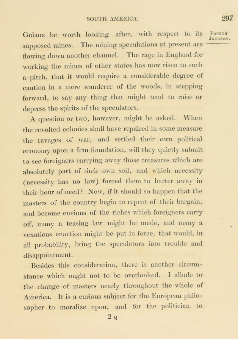 Guiana be worth looking after, with respect to its supposed mines. The mining’ speculations at present are flowing down another channel. The rage in England for working the mines of other states lias now risen to such a pitch, that it Avould require a considerable degree of caution in a mere wanderer of the woods, in stej)})ing forward, to say any thing that might tend to raise or depress the spirits of the speculators. A ([uestion or two, however, might be asked. When the revolted colonies shall have repaired in some measure the ravages of war, and settled their own political economy upon a firm foundation, will they (piietly submit to sec foreigners carrying away those treasures which are absolutely part of their own soil, and which necessity (necessity has no law) forced them to barter away in their hour of need.^ Now, if it should so happen that the masters of the country begin to repent of their bargain, and become envious of the riches Avhich foreigners carry off, many a teasing law might be made, and many a vexatious enaction might be put in force, that would, in all probability, bring the speculators into trouble and disappointment. Besides this consideration, there is another circum- stance which ought not to be overlooked. I allude to the change of masters nearly throughout the whole of America. It is a curious subject for the European philo- sopher to moralize upon, and for the politician to 2 Q Fourth