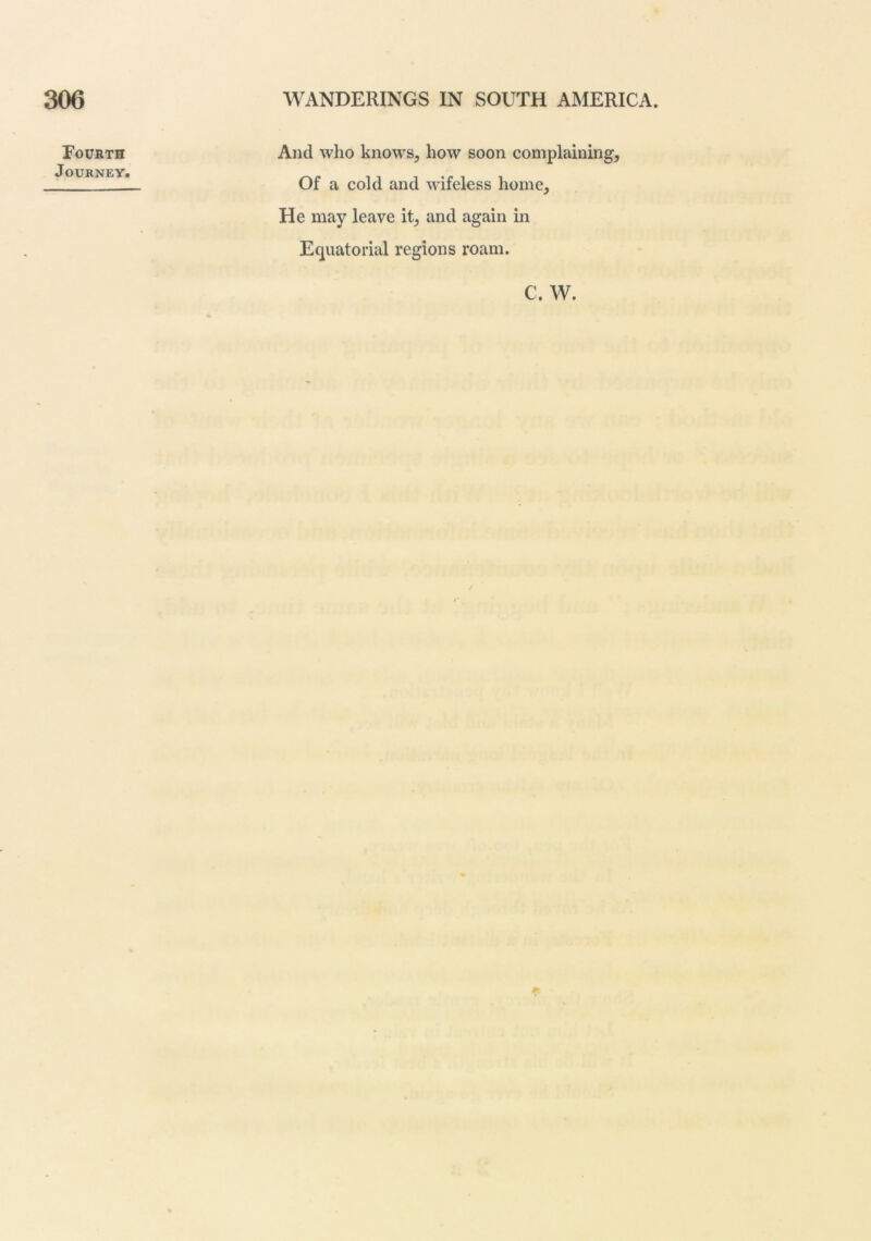 Fourth Journey. And who knows, how soon complaining. Of a cold and wifeless home. He may leave it, and again in Equatorial regions roam. C. W.