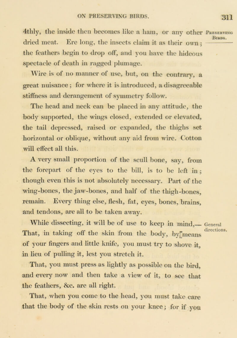 4thly, the inside then becomes like a ham, or any other dried meat. Ere long, the insects claim it as their o^^m; the feathers begin to drop off, and you have the hideous spectacle of death in ragged plumage. Wire is of no manner of use, but, on the contraiy, a great nuisance ; for where it is introduced, a disagreeable stiffness and derangement of symmetry folloAv. The head and neck can be i)laced in any attitude, the body supported, the wings closed, extended or elevated, the tail depressed, raised or expanded, the thighs set horizontal or oblique, without any aid from wire. Cotton wall effect all this. A very small proportion of the scull bone, say, from the forepart of the eyes to the bill, is to be left in ; though even this is not absolutely necessary. Part of the wing-bones, the jaw-bones, and half of the thigh-bones, remain. Every thing else, flesh, fat, eyes, bones, brains, and tendons, are all to be taken away. While dissecting, it will be of use to keep in mind, That, in taking off the skin from the body, by^means of your fingers and little knife, you must try to shove it, in lieu of pulling it, lest you stretch it. That, you must press as lightly as possible on the bird, and every now and then take a view of it, to see that the feathers, &c. are all right. That, when you come to the head, you must take care that the body of the skin rests on your knee; for if you Preserving Birds. General directions.