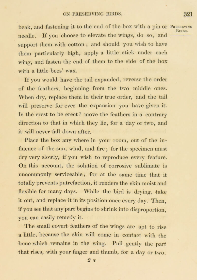beak, and fastening it to the end of the box with a pin or needle. If you choose to elevate the wings, do so, and support them with cotton ; and should you wish to have them particularly high, apply a little stick under each wing, and fasten the end of them to the side of the box with a little bees’ wax. If you would have the tail expanded, reverse the order of the feathers, beginning from the two middle ones. When dry, replace them in their true order, and the tail will preserve for ever the expansion you have given it. Is the crest to be erect ? move the feathers in a contrary direction to that in which they lie, for a day or two, and it will never fall down after. Place the box any where in your room, out of the in- fluence of the sun, wind, and hre ; for the specimen must dry very slowly, if you msh to reproduce every feature. On this account, the solution of corrosive sublimate is uncommonly serviceable; for at the same time that it totally prevents putrefaction, it renders the skin moist and flexible for many days. While the bird is drying, -take it out, and replace it in its position once every day. Then, if you see that any part begins to shrink into disproportion, you can easily remedy it. The small covert feathers of the wings are apt to rise a little, because the skin will come in contact with the bone which remains in the wing. Pull gently the part that rises, with your finger and thumb, for a day or two. 2 T Preserving