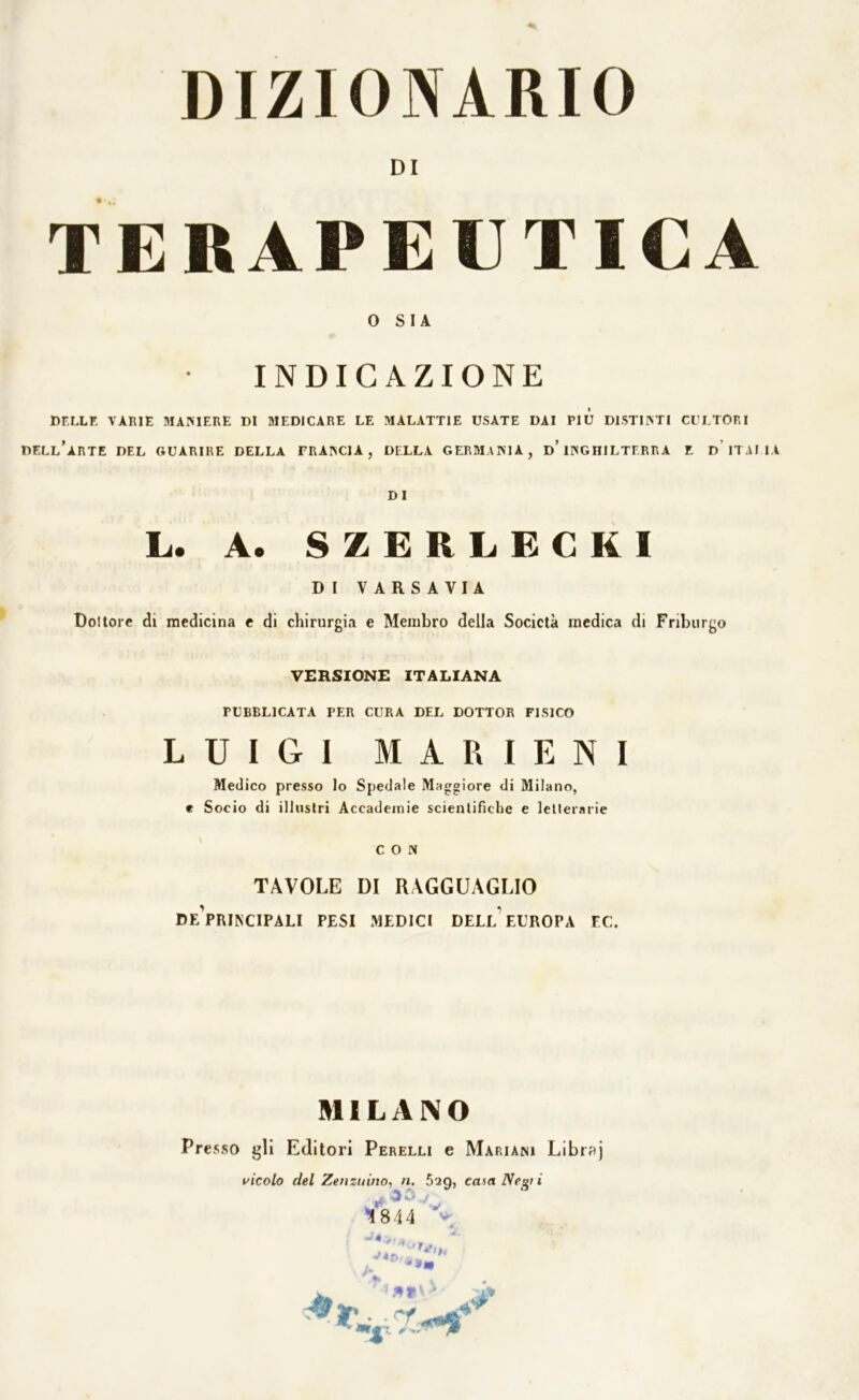 DI TERAPEUTICA O SIA INDICAZIONE DELLE VARIE MAMERE DI MEDICARE LE MALATTIE USATE DAI Più DISTINTI CULTORI DELL’ARTE DEL GUARIRE DELLA TRANCIA, DELLA GERMANIA, d’ INGHILTERRA E D ITALIA DI L. A. SZGRLGCKI D I VARSAVIA Bollore di medicina e di chirurgia e Membro della Società medica di Friburgo VERSIONE ITALIANA PUBBLICATA PER CURA DEL DOTTOR FISICO LUIGI M A R I E N I Medico presso lo Spedale Maggiore di Milano, e Socio di illustri Accademie scientifiche e letterarie CON TAVOLE DI RAGGUAGLIO DeVrINCIPALI PESI MEDICI DELL EUROPA EC. MILANO Presso gli Editori Perelli e Mariani Libraj vicolo del Zenzuino, n. 5'ìq, casa Negl i j 1844 Vv;