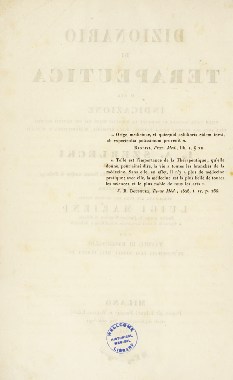 ;i Origo medicinae, et quicquid solidioris eidem inesf, ab experientia potissimum provenit ty. Baglivi, Prax. Med., lib. i, § xn. u Telle est l’importance de la Tlidrapeutique , qu’elle donne, pour ainsi dire, la vie à loules les branches de la me'decine. Sans elle, en effet, il n’y a plus de médeeiue pralique; avec elle, la rnédecine est la plus belle de toutes les Sciences et le plus noble de tous les arts «. J. B. Bousquet, Revue Mèd., 18285 1- iv, p. 26G.