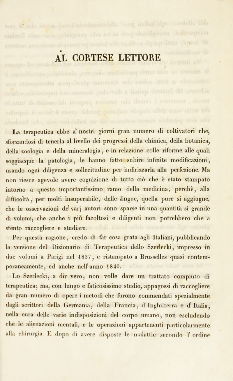 AL CORTESE LETTORE La terapeutica ebbe a’ nostri giorni gran numero eli coltivatori che, sforzandosi di tenerla al livello dei progressi della chimica, della botanica, della zoologia e della mineralogia, e in relazione colle riforme alle quali soggiacque la patologia, le hanno fatto subire infinite modificazioni, usando ogni diligenza e sollecitudine per indirizzarla alla perfezione. Ma non riesce agevole avere cognizione di tutto ciò che è stato stampato intorno a questo importantissimo ramo della medicina, perchè, alla difficoltà, per molti insuperabile, delle lingue, quella pure si aggiugne, che le osservazioni de’ varj autori sono sparse in una quantità sì grande di volumi, che anche i più facoltosi e diligenti non potrebbero che a stento raccogliere e studiare. Per questa ragione, credo di far cosa grata agli Italiani, pubblicando la versione del Dizionario di Terapeutica dello Szerlecld, impresso in due volumi a Parigi nel 1837 , e ristampato a Brusselles quasi contem- poraneamente, ed anche nell’anno 1840. Lo Szerlecki, a dir vero, non volle dare un trattato compiuto di terapeutica* ma, con lungo e faticosissimo studio, appagossi di raccogliere da gran numero di opere i metodi che furono commendati spezialmente dagli scrittori della Germania, della Francia, d’Inghilterra e d’Italia, nella cura delle varie indisposizioni del corpo umano, non escludendo che le alienazioni mentali, e le operazioni appartenenti particolarmente alla chirurgia. F dopo di avere disposte le malattie secondo F ordine