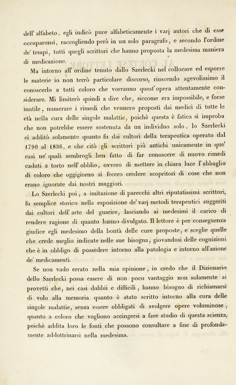 deir alfabeto, egli indicò pure alfabeticamente i varj autori che di esse occuparonsi, raccogliendo però in un solo paragrafo, e secondo l’ordine de tempi, tutti quegli scrittori che hanno proposta la medesima maniera di medicazione. Ma intorno all’ ordine tenuto dallo Szerlecki nel collocare ed esporre le materie io non terrò particolare discorso, riuscendo agevolissimo il conoscerlo a tutti coloro che vorranno quest'opera attentamente con- siderare. Mi limiterò quindi a dire che, siccome era impossibile, e forse inutile, numerare i rimedi che vennero proposti dai medici di tutte le età nella cura delle singole malattie, poiché questa è fatica sì improba che non potrebbe essere sostenuta da un individuo solo , lo Szerlecki ci additò solamente quanto fu dai cultori della terapeutica operato dal 1790 al 1836, e che citò gli scrittori piò antichi unicamente in que’ casi ne’ quali sembrogh ben fatto di far conoscere di nuovo rimedi caduti a torto nell1 obblio, ovvero di mettere in chiara luce 1 abbaglio di coloro che oggigiorno si fecero credere scopritori di cose che non erano ignorate dai nostri maggiori. Lo Szerlecki poi, a imitazione di parecchi altri riputatissimi scrittori, fu semplice storico nella esposizione de1 varj metodi terapeutici suggeriti dai cultori dell1 arte del guarire, lasciando ai medesimi il carico di rendere ragione di quanto hanno divulgato. Il lettore è per conseguenza giudice egli medesimo della bontà delle cure proposte, e sceglie quelle che crede meglio indicate nelle sue bisogna, giovandosi delle cognizioni che è in obbligo di possedere intorno alla patologia e intorno all azione de’ medicamenti. Se non vado errato nella mia opinione , io credo che il Dizionario dello Szerlecki possa essere di non poco vantaggio non solamente ai provetti che, nei casi dubbii e diffìcili , hanno bisogno di richiamarsi di volo alla memoria quanto è stato scritto intorno alla cura delle singole malattie, senza essere obbligati di svolgere opere voluminose , quanto a coloro che vogliono accingersi a fare studio di questa scienza, poiché addita loro le fonti che possono consultare a fine di profonda- mente addottrinarsi nella medesima.