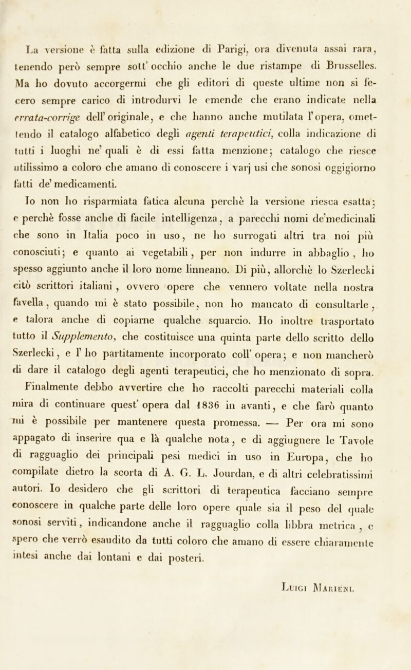 La versione è fatta sulla edizione di Parigi, ora divenuta assai rara, tenendo però sempre sott’ occhio anche le due ristampe di Brusselles. Ma ho dovuto accorgermi che gli editori di queste ultime non si fe- cero sempre carico di introdurvi le emende che erano indicate nella errata-corrige dell’originale, e che hanno anche mutilata l’opera, omet- tendo il catalogo alfabetico degli a geliti terapeutici, colla indicazione di tutti i luoghi ne’ quali è di essi fatta menzione* catalogo che riesce utilissimo a coloro che amano di conoscere i varj usi che sonosi oggigiorno fatti de’medicamenti. lo non ho risparmiata fatica alcuna perchè la versione riesca esatta; e perchè fosse anche di facile intelligenza, a parecchi nomi de’medicinali che sono in Italia poco in uso, ne ho surrogati altri tra noi più conosciuti ; e quanto ai vegetabili, per non indurre in abbaglio , ho spesso aggiunto anche il loro nome linneano. Di più, allorché lo Szerlecki citò scrittori italiani , ovvero opere che vennero voltate nella nostra favella, quando mi è stato possibile, non ho mancato di consultarle, e talora anche di copiarne qualche squarcio. Ilo inoltre trasportato tutto il Supplemento, che costituisce una quinta parte dello scritto dello Szerlecki, e l’ho partitamente incorporato colf opera ; e non mancherò di dare il catalogo degli agenti terapeutici, che ho menzionato di sopra. Finalmente debbo avvertire che ho raccolti parecchi materiali colla mira di continuare quest’opera dal 4 836 in avanti, e che farò quanto mi è possibile per mantenere questa promessa. — Per ora mi sono appagato di inserire qua e là qualche nota, c di aggiugnere le Tavole di ragguaglio dei principali pesi medici in uso in Europa, che ho compilate dietro la scorta di A. G. L. Jourdan, e di altri celebratissimi autori. Io desidero che gli scrittori di terapeutica facciano sempre conoscere in qualche parte delle loro opere quale sia il peso del quale sonosi serviti, indicandone anche il ragguaglio colla libbra metrica , e spero che verro esaudito da tutti coloro che amano di essere chiaramente intesi anche dai lontani e dai posteri. Luigi Marieni.