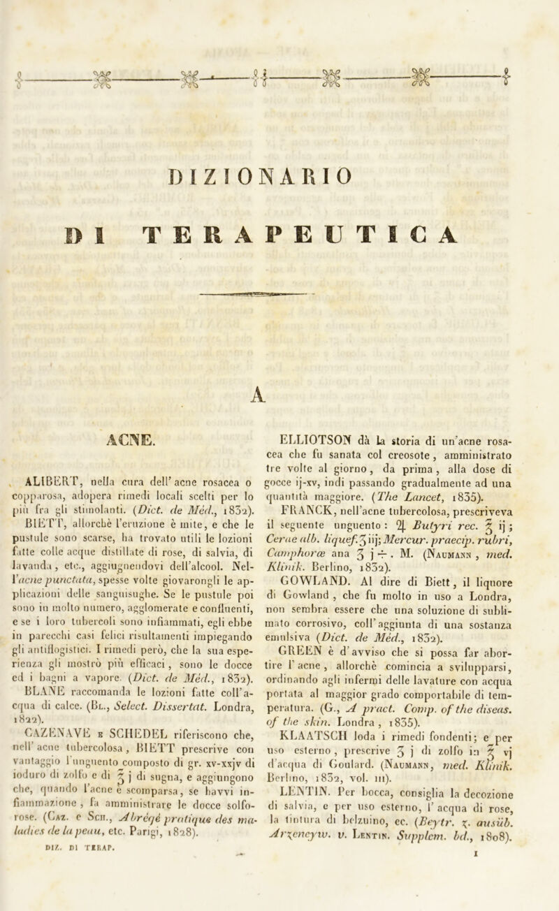 DIZIONARIO DI TERAPEUTICA I A ACNE. ALIBERT, nella cura dell’acne rosacea o copparosa, adopera rimedi locali scelti per lo più fra gli stimolanti. {Dict. de Mèd., i83‘2). BIETT, allorché l’eruzione è mite, e che le pustole sono scarse, ha trovato utili le lozioni fatte colle acque distillate di rose, di salvia, di lavanda , ete., aggiungendovi dell’alcool. Nel- Yacne punctuta, spesse volte giovarongli le ap- plicazioni delle sanguisughe. Se le pustole poi sono in mollo numero, agglomerate e confluenti, e se i loro tubercoli sono infiammati, egli ebbe in parecchi casi felici risultainenti impiegando gli antiflogistici. I rimedi però, che la sua espe- rienza gli mostrò più efficaci, sono le docce ed i bagni a vapore. {Dict. de Mèd., i83'2). BLANE raccomanda le lozioni fatte coll’a- cqua di calce. (Bl., Select. Dissertat. Londra, 1 822). CAZENAVE k SGHEDEL rife riscono che, nell acne tubercolosa, BIETT prescrive con vantaggio 1 unguento composto di gr. xv-xxjv di ioduro di zollo e di 3 j di sugna, e aggiungono che, quando laenee scomparsa, se havvi in- fiammazione , la amministrare le docce solfo- rose. (Gaz. c Scii., Abrèqè pratique des ma- didi es de la peau, etc. Pari gi, 1828). D1Z. DI TIKAP. ELLIOTSON dà la storia di un'acne rosa- cea che fu sanata col creosote , amministrato tre volte al giorno, da prima , alla dose di gocce ij-xv, indi passando gradualmente ad una quantità maggiore. (The Lancet, 1835). FRANCK, nell’acne tubercolosa, prescriveva il seguente unguento : Qj. Butyri ree. 3 ij ; Cerne alò. liquef.^ ùy,Mercur. praecip. rubri, Camphorce aria 3 j d-. M. (Naumann , med. Kliaik. Berlino, i852). GOWLAND. Al dire di Biett, il liquore di Gowland , che fu molto in uso a Londra, non sembra essere che una soluzione di subli- mato corrosivo, coll’aggiunta di una sostanza emulsiva {Dict. de Mèd., i832). GREEN è d avviso che si possa far abor- tire 1 acne , allorché comincia a svilupparsi, ordinando agli infermi delle lavature con acqua portata al maggior grado comportabile di tem- peratura. (G., A pract. Comp. of thè diseas. of thè skin. Londra, i835). KLAATSCH loda i rimedi fondenti; e per uso esterno , prescrive 3 j di zolfo in $ vj d’acqua di Goulard. (Naumajsn, med. Iiìinik. Berlino, i832, voi. m). LENT1N. Per bocca, consiglia la decozione di salvia, e per uso esterno, 1’ acqua di rose, la tintura di belzuino, cc. {Beytr. ausub. Arxpncyw. v. Lentin. Sitpplem. bd.y 1&08).