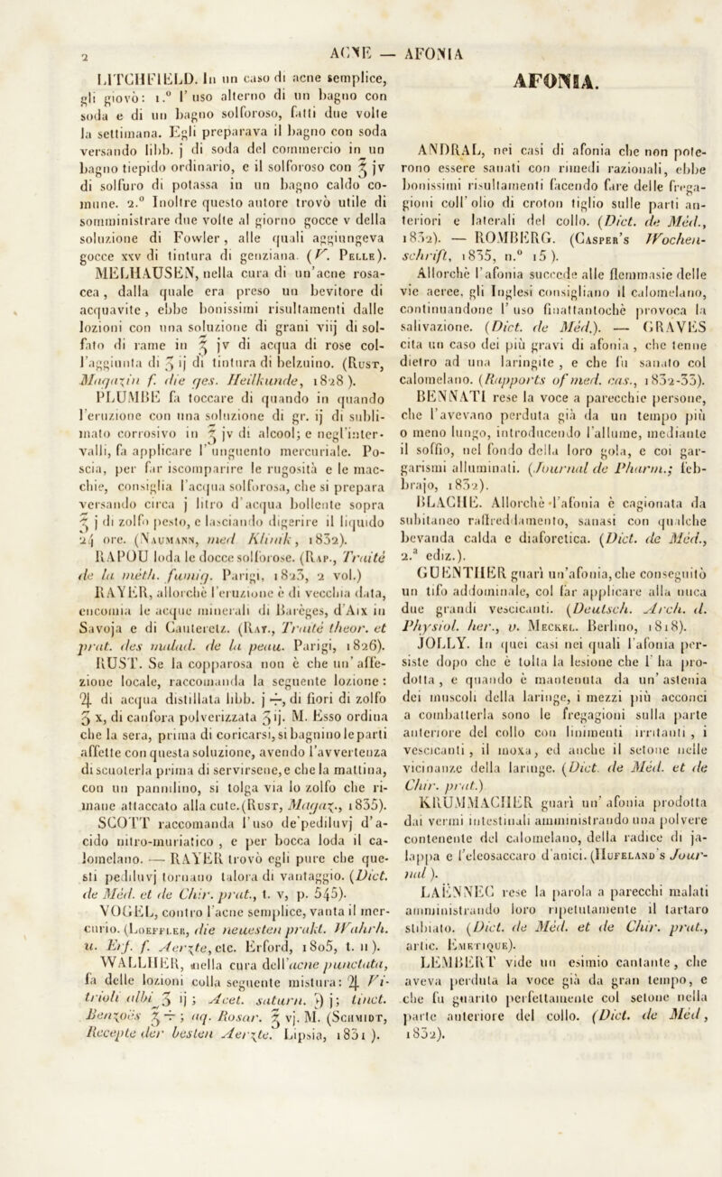 ACNE - L1TCHF1ELD. In un caso di acne semplice, gli giovò: i.° l’uso alterno di un l)agno con soda e di un bagno solforoso, fatti due volte la settimana. Egli preparava il bagno con soda versando libb. j di soda del commercio in un bagno tiepido ordinario, e il solforoso con ^ jv di solfuro di potassa in un bagno caldo co- mune. 2.0 Inoltre questo autore trovò utile di somministrare due volte al giorno gocce v della soluzione di Fowler, alle quali aggiungeva gocce xkv di tintura di genziana. [V. Pelle). MELIIAUSEN, nella cura di un’acne rosa- cea , dalla quale era preso un bevitore di acquavite, ebbe bonissimi risultamenti dalle lozioni con una soluzione di grani viij di sol- fato di rame in ^ jv di acqua di rose col- l’aggiunta di 3 ij di tintura di belzuino. (Rust, Maqa\in f. die (jes. Heilkunde, 1828 ). PLUMBE fa toccare di quando in quando Feruzione con una soluzione di gr. ij di subli- mato corrosivo in  jv di alcool; e negl’inter- valli, fi applicare I unguento mercuriale. Po- scia, per far iscomparire le rugosità e le mac- chie, consiglia l’acqua solforosa, che si prepara versando circa j litro d’acqua bollente sopra j di zolfo pesto, c lasciando digerire il liquido 'il\ ore. (Naumann, /ned Ktunh, i832). IlAPOU loda le docce solforose. (Rap., Trai tè de la mèth. fumicj. Parigi, i8a3, 2 voi.) RAYER, allorché l’eruzione è di vecchia data, encomia le acque minerali di Barèges, d Aix in Savoja e di Cauteretz. (Rat., Traile t/ieor. et jirat. des inalad. de la peau. Parigi, 1826). RUST. Se la copparosa non è che un’affe- zione locale, raccomanda la seguente lozione : 2J. di acqua distillata libò, j 4-, di fiori di zolfo 5 x, di canfora polverizzata 5 fi- M. Esso ordina che la sera, prima di coricarsi, si bagnino le parli affette con questa soluzione, avendo l’avvertenza di scuoterla prima di servirsene, e chela mattina, con un pannilino, si tolga via lo zolfo che ri- mane attaccato alla cute.(Rust, Maya^., 1835). SCOTT raccomanda l’uso de’pediluvj d’a- cido nitro-muriatico , e per bocca loda il ca- lomelano. — RAYER trovò egli pure che que- sti pediluvj tornano talora di vantaggio. (Dict. de Méd. et de Chìr. prat., t. v, p. 545). VOGEL, contro l’acne semplice, vanta il mer- curio. (Loeffler, die neuesten prakt. IPulu li. 11. ErJ. f. Aerate, eie. Erford, i8o5, t. 11). WALLHER, «ella cura deli ziate panciata, fa delle lozioni colla seguente mistura: 2J. Vim trilli albiij ; Acet. satani, j; li net. Benxpès ^ -r ; aq. Rasar. ^ vj. M. (Schmidt, Recepte iler bcslen Aerate. Lipsia, i83i ). AFONIA AF ONIA. ANDRAL, nei casi di afonia che non pote- rono essere sanati con rimedi razionali, ebbe bonissimi risultamenti facendo fare delle freea- o gioni coll’olio di croton tiglio sulle parti an- teriori e laterali del collo. (Dici, de Méd., 1802). — ROMBERÒ. (Casper’s Wochen- schrifl, i835, n.° i5). Allorché l’afonia succede alle flemmasie delle vie aeree, gli Inglesi consigliano il calomelano, continuandone 1’ uso finatfantochè provoca la salivazione. (Dict. de Méd.). — GRAVES cita un caso dei più gravi di afonia , che tenne dietro ad una laringite , e che fu sanato col calomelano. (Rapports of/ned. cas., 1832-35). BENNATI rese la voce a parecchie persone, che l’avevano perduta già da un tempo più o meno lungo, introducendo l’allume, mediante il soffio, nel fondo della loro gola, e coi gar- garismi alluminali. (.[mimai de Pharin.; leb- bra jo, i852). BRACHE. Allorché «l’afonia c cagionata da subitaneo raflreddamento, sanasi con qualche bevanda calda e diaforetica. (Dict. de Méd., 2.a ediz.). GUENTHER guarì un’afonia,che conseguitò un tifo addominale, col far applicare alla nuca due grandi vescicanti. (Deutsch. Ardi. d. Physiol. Iter., v. Meckel. Berlino, 18x8). JOLLY. In <jnei casi nei quali l’afonia per- siste dopo clic è tolta la lesione che 1 ha pro- dotta , e quando è mantenuta da un’ astenia dei muscoli della laringe, i mezzi più acconci a combatterla sono le fregagioni sulla parte anteriore del collo con linimenti irritanti , 1 vescicanti, il mova, cd anche il setone nelle vicinanze della laringe. [Dict. de Méd. et de. Chir. prati) KRUiViMACIIER guarì un' afonia prodotta dai vermi intestinali amministrando una polvere contenente del calomelano, della radice di ja- lappa e l’eleosaccaro d’anici. (IIufeland s Jour- nal ). LAENNEC rese la parola a parecchi malati amministrando loro ripetutamente il tartaro stilliate. [Dict. de Méd. et de Chir. prat., arlic. Emetique). LEMBERT vide un esimio cantante, che aveva perduta la voce già da gran tempo, e che fu guarito perfettamente col setone nella parte anteriore del collo. (Dict. de Méd, 1832).