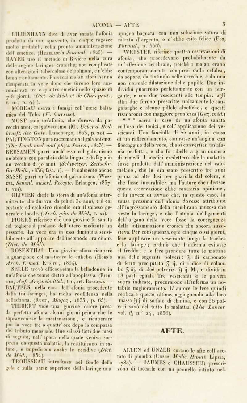 AFONIA LILIENIIAYN dice di aver sanata l’afonia prodotta da mio spavento, in cinque ragazze mollo irritabili, eolia pronta amministrazione dell’emetico. (Hcfkland’s Journal, iS-25). — RAYER usò il metodo di Rivière nella cura delle angine laringee croniche, non complicate con alterazioni tubercolose de’polmoni, e n’ebbe buon risnltamcnto. Parecchi malati afoni hanno ricuperata la voce dopo che furono loro ani- ministrati tre o quattro emetici nello spazio di 7-8 giorni. (Dict. de Mèd. et de Chir. prnt., t. in , p- 94 )• MOREAU usava i fumigi coll' etere balsa- mico del Tolu. {F. Catarro). MOST sanò un’afonia, che durava da pa- recchi anni, col galvanismo. (M., Ueber d. Heil- kraeft. des Galv. Luneburgo, 1823, p. 20).— PARTINGTON pure raccomanda il galvanismo. ( The Lond. med. and phys. Journ., 18*23). — REBSAINJEN guari aneli’ esso col galvanismo un’afonia con paralisia della lingua e disfagia in un vecchio di 70 anni. {Sdnvei\er. Zeitschr. fxir Heilk-, i856, fase. 1). — Finalmente anche SASSE guari un’afonia col galvanismo. (Wen- zkl, Sanimi, auserl. Recepte. Erlangen, 1857, t. Vili). OLIVIER diede la storia di un’afonia inter- mittente clic durava da più di 3o anni, e il cui costante ed esclusivo rimedio era il salasso ge- nerale e locale. {Ardi. yèn. de Mèd., t. xx). PIORRY riferisce che una giovine fu sanata col togliere il prolasso dell’ utero mediante un pessario. La voce era in essa diminuita sensi- bilmenle all apparire dell incoinodo ora citato. {Dict. de Mèd.). ROSENTIIAL. Una giovine afona ricuperò la guarigione col masticare le cubebe. (IIorn’s Ardi. f. med. Erford , 1834)- SELLE trovò efficacissima la belladonna in un’afonia che tenne dietro all’apoplessia. (Rien- ter, Auf. Ar^eneimitlel., t. 11, art. Bellad.). — BARTELS, nella cura dell’ afonia procedente dalla tisi laringea, ha molta confidenza nella belladonna. (Rust , Maqai835 , p. 65). TIJIBERT vide una giovine essere presa da perfetta afonia alcuni giorni prima che le sopravvenisse la mestruazione, e ricuperare poi la voce tre 0 quatte’ ore dopo la comparsa del tributo mensuale. Due salassi fatti due mesi di seguito, nell’ epoca nella quale veniva sor- presa da questa malattia, la restituirono in sa- lute , e impedirono anche le recidive [Dict. de Mèd., 183a). TROUSSEAU introdusse nel fondo della gola c sulla parte superiore della laringe una — AFTE 3 spugna bagnata con una soluzione satura di nitrato d’argento, e n’ebbe esito felice. (Fot, Formili., p. 556). WEBSTER riferisce quattro osservazioni di afonia, che procedevano probabilmente da un’ afìezione cerebrale, poiché 1 malati erano contemporaneamente compresi dalla cefalea, da sopore, da tintinnio nelle orecchie, e da una non normale dilatazione delle pupille. Due in- dividui guarirono perfettamente con un pur- gante, e con due vescicanti alle tempia : agli altri due furono prescritte unicamente le san- guisughe e alcune pillole aloetiche, e questi risanaronsi con maggiore prontezza (Gamèd.) * * * narra il caso di un’ afonia sanata coll'uso dei tonici, e coll’applicazione dei ve- scicanti. Una fanciulla di 22 anni, in causa di un rafìreddamento, contrasse un’angina con fioccaggine della voce, che si convertì in un’afo- nia perfetta , e che fu ribelle a gran numero di rimedi. 1 medici credettero che la malattia fosse prodotta dall’ amministrazione del calo- melano , che le era stato prescritto tre anni prima ad alte dosi per guarirla dal colera, e che fosse incurabile ; ma l’autore che riferisce questa osservazione ebbe contraria opinione , e fu invece di avviso che, in questo caso, la causa prossima dell’ afonia dovesse attribuirsi all’ingrossamento della membrana mucosa che veste la laringe , e che 1’ atonia de’ ligamenti dell’ organo della voce fosse la conseguenza della infiammazione cronica che ancora sussi- steva. Per conseguenza,ogni cinque o sei giorni, fece applicare un vescicante lungo la trachea e la laringe ; ordinò che l'inferma evitasse il freddo, e le fece prendere tutte le mattine una delle seguenti polveri: Qj. di carbonato di ferro precipitato 3 >)\ di radice di colom- bo 3 iij, di aloè polveriz. 4) ij. M., e dividi in 18 parti eguali. Tre vescicanti e le polveri sopra indicate, procurarono all’inferma un no- tabile miglioramento. L’ autore le fece quindi replicare queste ultime, aggiugnendo alla loro massa ^) j di solfato di chinina, e con 36 pol- veri sanò del tutto la malattia. (The Luncet voi. ij, n.° 2.4, i836). AFTE. ALLEN ed UNZER curano le afte coll’ace- tato di piombo. (Unzer, Medie. Handb. Lipsia, 1780). — BAUMRS e CHAUSSIER prescri- vono di toccarle con un pennello intinto nel-