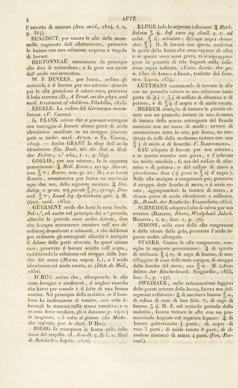 AFTE l’estratto di saturno (Rea. mòti, 1824, t. 11, p. 384). BENEDICT, per sanare le afte delle mam- melle cagionate dall' allattamento , prescrive le lozioni con una soluzione acquosa e tiepida di borace. BRETONNEAU amministra da principio alte dosi di calomelano ; e fa pure uso anche dell’ acido ossi-muriatico. W. P. DEVEES , per bocca, ordina gli antiacidi, e il borace per uso esterno : quando poi le afte prendono il colore nero, prescrive il bolo armeno. (D., A Treat. un thèphys. and med. treatment of chìldren. Filadelfia, i8'ì5). EBERLE. La radice del Geranium macu- latimi. ( V. Colera). G. FRANK scrive che si possono surrogare con vantaggio al borace alcune gocce di acido idroclorico instillate in un siroppo. (Surro- gate v. nielli\ ausi. Arieti, v. Fr. Vienna, 1809). ■— Anche GRANT fa elogi dell'acido idroclorico. (Gr. Beob. uh. die JXat. u. Ileil. der Fieber.; u.d ediz., t. 1 , p. GOEL1S , per uso esterno, fa la seguente prescrizione: ‘2J. Meli. Rasar.; syrup. Moror. una ^ -r ; Rome. veti. gr. xv: AI.; esc havvi diarrea , somministra per bocca un cuccliiajo ogni due ore, della seguente mistura: 2J. Dee. Salep. e gran, vnj parati ^ jv; syrup. Dia- cod. ^ -r ; Laud. liq. Sydenhami gutt. ij. AI. (GaX- mèd., i83ra). GUERSENT crede clic basti la cura locale. Nel i.°, ed anche nel principio del 2.0 periodo, allorché le pustole sono molto dolenti, dice che bisogna unicamente insistere coll uso de’ collutorj demulcenti c calmanti, e che debbonsi poi ordinare gli astringenti allorché è mitigato il dolore delle parti ulcerate. In quest ultimo caso, prescrive il borace sciolto nell acqua, raddolcendo la soluzione col siroppo delle bac- che del moro (Morus niqra, L.), 0 l’acido idroclorico col miele rosato, ec. (Dìct. de Mèd., 1832). D’HUG scrive che, allorquando le afte sono benigne e confluenti, il miglior rimedio che havvi per sanarle è il latte di una buona nutrice. Nel principio della malattia, se il bam- bino ha inclinazione al vomito, sarà utile li- berargli lo stomaco colla scossa vomitiva; e se evacua fecce verdicce, gli si daranno gr. vij-viij di magnesia, 2-0 volle al giorno. {Le Mèdec. des enfants, par le doct. D IIuc). JOERG fa sciacquare la bocca colla infu- sione del serpillo. (J., Ilandb. Ei /«. u. Ileil. d. Kinderkr. Lipsia, 182(5). KLUGE loda la seguente infusione: 2}. Herb. Sai vi ce 3 colat. X StlCl X )• le parti della bocca che sono coperte di afte; e se queste sono assai gravi, vi si soprappou- gono de’ pezzetti di tela bagnati nella infu- sione sopra indicata. (Univ. Lexic. der pr. u. Ciuf. di Andrai, e Begin., tradotto dal fran- cese. Lipsia, i854). LÈTTA! ANN raccomanda di toccare le afte con un pennello intinto in una soluzione com- posta di £) j - 3 j di solfato di allumina e di potassa, e di ^ ij d’ acqua e di miele rosalo. MERREM consiglia di toccare le piccole ul- cere con un pennello intinto in una dramma di tintura della scorza astringente del Brasile associata con un’ oncia di miele ; ovvero di amministrare tutte le ore, per bocca, un cuc- chiajo da caffè della medesima tintura con ana X j di miele e di finocchi. V. Blenorragia. 1ÌAU adopera il borace per uso esterno ; e se questo rimedio non giova, e l’infermo sia molto sensibile, fa uso del solfato di allu- mina e di potassa, o del solfalo di zinco a piccolissima dose ( ij grani in ^ iij d’ acqua ). Nelle afte maligne e cangrenose poi, prescrive il siroppo delle bacche di moro, 0 il miele ro- sato , aggiugnendovi la tintura di mirra, e alcune gocce di acido idroclorico 0 solforico. (R., Handb. der Kinderkr. Francoforte, i85‘2). SGI1NEIDER adopera l’olio di salvia per uso esterno. (Harless, R/iein, JVeslphael. Jahrb. Ilanavia , t. li, fase. 1, p. 76). SIMONS, nella cura delle afte cangrenose e delle ulcere della gola, prescrive l’acido le- gnoso molto allungato. STARKE. Contro le afte cangrenose, con- siglia la seguente prescrizione : 2|. di spirito di coclearia ^ ij di sugo di limone, di mu- cillaggine di semi delle mele cotogne, di siroppo delle bacche del moro, ana * . AI. {Ana- lekten der Kinderkrank. Stuggardia , 1835, fase. 3, p. 147)- SWEDIAUR , nelle infiammazioni leggieri delle pareti interne della bocca, faceva uso dei- seguente collutorio: 2J. di zucchero bianco di infuso di semi di lino libb. 7, eli sugo di limone 3 *]• ^ nel secondo periodo della malattia , faceva loccare le afte con un piu- macciuolo bagnato col seguente liquore : 2j. di borace polverizzato j parte , di acqua di rose 3 parti, eli miele rosato 8 parti, di al- coolato (tintura) di mirra 4 parti. (For, For- mai.). ij. /«/ cwn aq. ebxill. q. s. ad ij ; admisce : Syrupi niqri dome- Al. Si lavano con questa medicina