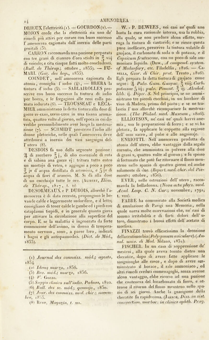 ORIEUX l’elettricità(.). — GOURDON(a).— MO.ION crede che la elettricità sia uno de’ rimedi più attivi per curare con buon successo ]’ amenorrea cagionata dall’ inerzia delle parti genitali (3). CARRON raccomanda una pozione preparata con tre grani di cianuro d’oro sciolti in ^ viij di veicolo; e cita cinque fatti molto concludenti. (Bull, de Thèrap.; ottobre , 1835). —•FU- MARI. (Gu%. des Bop., i855). COINDET, nell’amenorrea cagionata da atonia, consiglia I iodio (4), — BRERA la tintura d iodio (5). — SABLA1ROLLES pre- scrive con buon successo la tintura di iodio per bocca, e le fregagioni alle reni colla po- mata iodurata (6).— TROUSSEAU e RÉCA- MIER amministrano la detta linturaalla dose di gocce xv-xxm, xxvmi-lxxii in una tisana aroma- tica, quattro volteal giorno, nell’epoca in cui do- vrebbe presumibilmente aver luogo la mestrua- zione (7). — SCHMID'!’ prescrive I iodio alle donne pletoriche, nelle (piali l’amenorrea deve attribuirsi a inerzia dei vasi sanguigni del- 1’ utero (8). DESBOIS fa uso della seguente pozione : 2J. di zucchero ~ j, di olio essenziale di ruta e di sabina aria gocce vj : tritura tutto entro un mortajo di vetro, c aggiugni a [loco a poco ^ jv d acqua distillata di artemisia, e 5 jv di acqua di fiori d’ arancio. M. Si dà alla dose di un cucchiajo tutte le ore. (Alibert, Elèni, de Thèrap., 1817, t. 11Ì DESORMEAUKe P. DUBOIS, allorché l’a- menorrea è di data recente, propongono le be- vande calde e leggermente sudorifere, e il letto; consigliano di tener calde le gambe ed i piedi con cataplasmi tiepidi, e in generale quanto giova per attivare la circolazione alla superficie del corpo. E se la malattia è ingenerata da forte commozione dell’animo, in donna di tempera- mento nervoso , sono, a parer loro , indicati i bagni e gli antispasmodici. (Dict. de Méd., 1853). (1) Journal des connaiss. méd.; agosto, i854 (0.) Idem; mar%o, 1856. (5) Rev. méd.; viario, i856. (4) E. Gozzo. (5) Safjrjio clinico sull’iodio. Padova, 1822. Ri) Bull, des se. méd.; aennajo, i83o. (7) .Tour, des connaiss. mcd. c/di'.; novem- bre, i855. (8) RtTST, Macjayin, (. xvi. W. - P. DEWEES , nei casi ne’ quali non basta la cura razionale interna, usa la robbia, alla quale, se non produce alcun effetto, sur- roga la tintura di cantaridi; e se riesce questa pure inefficace, prescrive la tintura volatile di guajaco, il carbonato di soda o di potassa, e il Capsicum frutescens, con un poco di sale am- moniaco liquido. (Dew., A comperici. System, of Mediofery, etc. Filadelfia, 18:26. •— Ca- nella, Gior. di Ch'ir. prat. Trento, 18‘26). Egli prepara la detta tintura di guajaco come segue: ‘2J. Palo. Gian. Guayac. ^ viij; Carli. potassae T) iij; pula. Piment. ^ ij; Alcohol. libi), ij. Pitjer. S. Nel principio, se ne ammi- nistrano tre piccoli cucchiai, in un bicchier di vino di Madera, prima del pasto; e se ne tra- lascia 1’ uso allorché ricomparisce la mestrua- zione. ( The Philad. meri. Museum , 1806). ELLIOTSON, ne’ casi ne quali havvi ane- mia , usa le preparazioni di ferro ; e se vi ha pletora, fa applicare le coppette alla regione dell’osso sacro, al pube e alle anguinaje. ENRIOTTI. Nell amenorrea prodotta da atonia dell’ utero, ebbe vantaggio dalla segala cornuta, che amministra in polvere alla dose di grani v, quattro volte al giorno ; e fu spesso sì fortunato che potè far ritornare il flusso men- struo nello spazio di quattro giorni ed anche solamente di due. (Repert.med. c/nr. del Pie- monte; ottobre, i856). EVER, nelle ostruzioni dell’utero, racco- manda la belladonna. (Nova aita phys. mcd. Acati Loop. C. N. Cur.; novembre, 1791, t. Vili). FABRE ha comunicato alla Società medica di emulazione di Parigi una Memoria, nella quale narra molte osservazioni che, ne’ casi di somma irritabilità e di forti dolori dell’ u- tero, dimostrano 1 buoni effetti dell acetato di morfina. FINAZZI trovò efficacissima la decozione dellacenùmovhvA (Polpe/onum avicalare). (Ali- nai. univ. di Med. Milano, i85i). FISCHER. In un caso di soppressione de’ mestrui , alla quale aveva tenuto dietro una cheratite, dopo di avere fatte applicare le sanguisughe alle cosce , e dopo di avere am- ministrato il borace, il sale ammoniaco, ed altri rimedi creduti einmenagoghi, senza averne alcun vantaggio, ebbe ricorso ad una pozione che conteneva del bicarbonato di ferro, e ot- tenne il ritorno del flusso mcuslruo nello spa- zio di sei giorni. Anche la guarigione della cheratite fu rapidissima. (Jaksch, Dtss. in sist. conspection. morbor. in clinico ophth. Pracj.