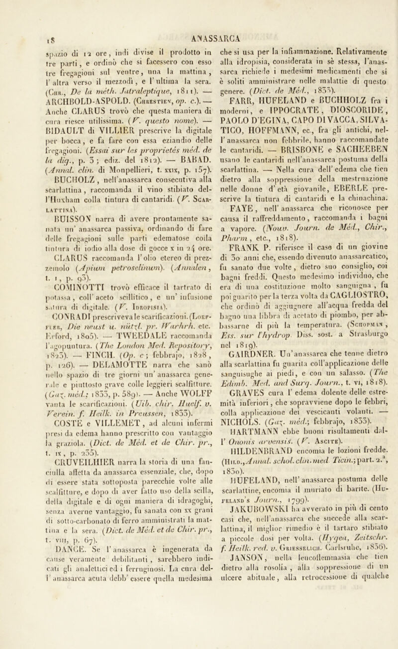 A MASSARO A. spazio di ii ore, indi divise il prodotto in tre parti, e ordinò che si facessero con esso tre fregagioni sul ventre, una la mattina, V altra verso il mezzodì, e 1’ ultima la sera. (Chr., De la mèth. Jatraleptique, 1811). — ARCHBOLD-ASPOLD. (Chrestiev, op. c.).— Anche CLARUS trovò che questa maniera di cura riesce utilissima. (V. questo nome). — BIDAULT di VILLIER prescrive la digitale per bocca, e fa fare con essa eziandio delle fregagioni. (Essai sur les proprietàs mèri, de la diq., p. 3; ediz. del i8r2). — BABAD. (Annui, clin. di Monpellieri, t. xxix, p. i5y). BUCHOLZ , nelfanassarca consecutiva alla scarlattina , raccomanda il vino stibiato del- rfluxham colla tintura di cantaridi. (V. Scar- lattina). BUISSON narra di avere prontamente sa- nata un’ a nassa rea passiva, ordinando di fare delle fregagioni sulle parti edematose coda tintura di iodio alla dose di gocce x in i\ ore. CLARUS raccomanda l’olio etereo di prez- zemolo (Apium petroselinum). (Annalen, t. i, p. p3). COM1NOTTI trovò efficace il tartrato di potassa, coll’aceto scillitico, e un’infusione satura di digitale. (V. Idropisia). COMI A PI prescriveva le scarificazioni. (Loef- fier, Die neust u. nitidi, pr. TVarhrh. eie. Erford, i8o5). — TWEED ALE raccomanda l’agopuntura. (The London Med. Repository, i8'ì5). — FINCH. (Op. c; febbrajo, 1828, p. 126). — DELAMOTTE narra che sanò nello spazio di tre giorni un’ anassarca gene- rale e piuttosto grave colle leggieri scalfitture. (Guy med.; iS53, p. 589). — Anche WOLFF vanta le scarificazioni. (Uib. chir. lluelf. v. Verein. f. Heilk. in Preussen, 1853). COSTE e VILLEMET , ad alcuni infermi presi da edema hanno prescritto con vantaggio la graziola. (Dict. de Méd. et de Chir. pr., t. ix, p. 255). CRUVEILHIER narra la storia di una fan- ciulla a fletta da anassarca essenziale, che, dopo Hi essere stata sottoposta parecchie volte alle scalfitture, e dopo di aver fatto uso della sedia, della digitale e di ogni maniera di idragoghi, senza averne vantaggio, fu sanata con xx grani di sotto-carbonato di ferro amministrati la mat- tina e la sera. (Dict. de Méd. et de Chir. pr., t. vni, p, 67). DANCE. Se l’anassarca è ingenerata da cause veramente debilitanti, sarebbero indi- cati gli analettici ed 1 ferruginosi. La cura del- I’ anassarca acuta debb’ essere quella medesima che si usa per la infiammazione. Relativamente alla idropisia, considerata in sè stessa, l’anas- sarca richiede i medesimi medicamenti che si è soliti amministrare nelle malattie di questo genere. (Dict. de Méd., i833). FARR, HUFELAND e BUCIITIOLZ fra i moderni, e IPPOCRATE , DIOSCORIDE , PAOLO R EGINA, CAPO DI VACCA, SILVA- TICO, HOFFMANN, ec., fra gli antichi, nel- 1’anassarca non febbrile, hanno raccomandate le cantaridi. — BRISBONE e SACIIEEBEN usano le cantaridi nelfanassarca postuma della scarlattina. — Nella cura dell edema che tien dietro alla soppressione della mestruazione nelle donne d’età giovanile, EBERLE pre- scrive la tintura di cantaridi e la chinachina. FAYE, nell’ anassarca che riconosce per causa il raffreddamento, raccomanda 1 bagni a vapore. (Nouv. Journ. de Méd., Chir., Pharm, etc., 1818). FRANK P. riferisce il caso di un giovine di 3o anni clic, essendo divenuto anassarcatico, fu sanato due volte , dietro suo consiglio, coi bagni freddi. Questo medesimo individuo, che era di una costituzione molto sanguigna , fu poi guarito per la terza volta daCAGLIOS IRÒ, che ordinò di aggiugnere all’acqua fredda del bagno una libbra di acetato di piombo, per ab- bassarne di più la temperatura. (Soiopm vn , Ess. sur ihydrop Diss. sost. a Strasburgo nel 1819). GAIRDNER. U n’anassarca che tenne dietro alla scarlattina fu guarita coll’applicazione delle sanguisughe ai piedi, e con un salasso. (The Edimb. Med. and Surq. Journ., t. vi, 1818). GRAVES cura F edema dolente delle estre- mità inferiori, che sopravviene dopo le febbri, colla applicazione dei vescicanti volanti. — NICIIOLS. (Gaz- méd.; febbrajo, 1833). HARTMANN ebbe buoni risultamenti dal- 1’ Ononis aruensis. (E. Ascite). HILDENBRAND encomia le lozioni fredde. (Hild., Annui, schol. clin. med Ticin.; part. 2.'1, i83o). HUFELAND, nell’anassarca postuma delle scarlattine, encomia il miniato di barite. (Hu- fei.and’s Journ., 1799)• JAKUBOWSKI ha avverato in più di cento casi che, nelfanassarca che succede alla scar- lattina, il miglior rimedio è il tartaro stibiato a piccole dosi per volta. (Hyqea, Zeitschr. f. Ileilk. red. v. Griesskuch. Curisi uhe, i856). JANSON, nella leucoflemtnasia che tien dietro alla rosolia , alla soppressione di un ulcere abituale, alla retrocessione di qualche