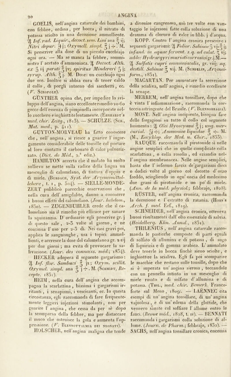 GOELIS, nell'angina catarrale dei bambini, con febbre, ordina, per bocca, il nitrato di potassa sciolto in una decozione ammolliente. Q\. Inf rad. Liquir., decoct.sem. Lini an a ^ ìj; Nitri depur. v) \ ; Oxyrncll. simpl. § j . M. Si prescrive alla dose di un piccolo cucchiajo ogni ora. — Ma se manca la lebbre, sommi- nistra b acetato d’ammoniaca. 2J. Decoct. A Uh. ex 5 >'] Parati ^ j v; spiritus Mindereri 5 j; syrup. Alili. ^ j. M. Dose: un cucchiajo ogni due ore. Inoltre si abbia cura di tener caldo il collo, di porgli intorno dei sacchetti, ec. (V. Scrofole). GUNTHER opina che, per impedire lo svi- luppo dcllangina, siano eccellcnterunedio20-60 gocce dell’essenza di pimpinella incorporate nel- lo zucchero e inghiottite lentamente. (Eiiiuiardt s med. chir. Zeitq., i8i3). — SGIIULZE. (Sai., Mat. med., p. 411)- GUYTON-MORVEAU ha fatto conoscere che, nell’angina, si riesce a guarire I ingor- gamento considerabile delle tonsille col portare al loro contatto il carbonato di calce polveriz- zato. (Dici, ile Med., 2.a ediz.)- IIAMILTON accerta che il malato ha molto sollievo se mette sulla radice della lingua un mescuglio di calomelano, di tintura d oppio e di miele. (Burdacu, Syst. der Ar^enennittel- lehere, t. 1, p. 5o/|). —SIELLE-MONDE- ZERT pubblicò parecchie osservazioni che , nella cura dell’ amigdalite, danno a conoscere i buoni effetti del calomelano. (.Tour. hebdom., iS5o). — ZUGENBUIILER crede che il ca- lomelano sia il rimedio più efficace per sanare la squinanzia. D’ordinario egli prescrive gr. j di questo sale, 2-5 volle al giorno, e ne continua l’uso per 2-5 di. Nei casi gravi poi, applica le sanguisughe , usa i topici ammol- lienti, e accresce la dose del calomelanoa gr. x-xij per due giorni ; ma evita di provocare la sa- livazione. (Jour. des connaiss. mède, 1804). IIECKER adopera il seguente gargarismo: 9j. Inf. fior. Sambuei £ jx ; Oxym. scillit. Oxymel. simpl. ana ^ j — . M. (Schmidt. Re- cepte. i83i). HEIM, nella cura dell’angina che accom- pagna la scarlattina , biasima i gargarismi ir- ritanti , i senapismi, i vescicanti, ec. In questa circostanza, egli raccomanda di fare frequente- mente leggieri injezioni stimolanti, non per guarire 1 angina , che cessa da per se dopo la scomparsa della febbre, ma per distaccare il muco che ostruisce la gola e aumenta l’op- pressione. ( P. Blennottai.mia dei neonati). HOLSCIIER, nell angina maligna che tende a divenire cancrenosa, usò tre volte con van- taggio le injezioni fatte colla soluzione di una dramma di cloruro di calce in libb. j d’acqua. KOPP. Contro I angina cronica prescrive 1 seguenti gargarismi: 9| Folior. Subitine5 vj-~ j; inf and. in aquue fervent. s.q. ad colui. ^ vj; adde: Hydrarqyri muri ali corrosivi gr.j.M.— 2J. Suffatis cupri ammoni acalis, gr. viij; aq. destili. Subitine ^ vij. M. (Suhdxlin, Arrenai- forni., r 851). MACARTAN. Per aumentare la secrezione della scialiva, nel!’ angina, è rimedio eccellente la senape. MERREM, nell angina tonsillare, dopo che c vinta l’infiammazione, raccomanda la cor- tecciaastringente del Brasile. ( F. Blennorragia). MOST. Nell’angina incipiente, bisogna fare delle fregagioni su tutto il collo col seguente linimento : 2J. Olei ìlyoscyami ^ j; unq. mer- curiul. f] Ammoniue liquidile ^ M. (M., Encyklop. der Med. u. Chir., 1855). RAUQUE raccomanda il pirotonide sì nelle angine semplici che in quelle complicate colla scarlattina , o colla rosolìa , ed eziandio nel- 1 angina membranacea. Nelle angine semplici, basta che 1’ infermo faccia de’gargarismi dieci o dodici volte al giorno col decotto d’orzo freddo, sciogliendo in ogn’ oncia del medesimo due grani di pirotonide c un po’di miele. (Ann. de In med. physiole, febbrajo, 1828). RUSTEll, nell’angina cronica, raccomanda la decozione e l’estratto di ratania. (IIorn s Arch. f. med. Erf., 1819). SCHNEIDER, nell’ angina cronica, otteneva buoni risultamenti dall’olio essenziale di salvia. (Heidelberg. Klin. Annui., 1851 ). TIllLENIUS , nell’angina catarrale racco- manda le pasticche composte di parti eguali di solfato di allumina e di potassa , di sugo di liquirizia c di gomma arabica. L ammalato deve tenerle in bocca finche sieno sciolte , e inghiottire la scialiva. Egli fa poi scomparire le macchie clic restano sulle tonsille, dopo che si è superata un’ angina sierosa , toccandole con un pennello intinto in un mescuglio di miele rosato e di solfato d’allumina e di potassa. (Thil., med. chir. Bemerk. Franco- forte sul Meno, 1809'. — LAENNEC cita esempi di un’ angina tonsillare, di un’ angina vajuolosa , c di un’ edema della glottide, che vennero sanate col soffiare 1 allume entro le fauci. (Renne méd., 1828, t. iv). — BENNATI raccomanda i gargarismi colla soluzione di al- lume. (Journ. de Pharme, febbrajo, 1802). — SACHS, nell’angina tonsillare cronica, encomia