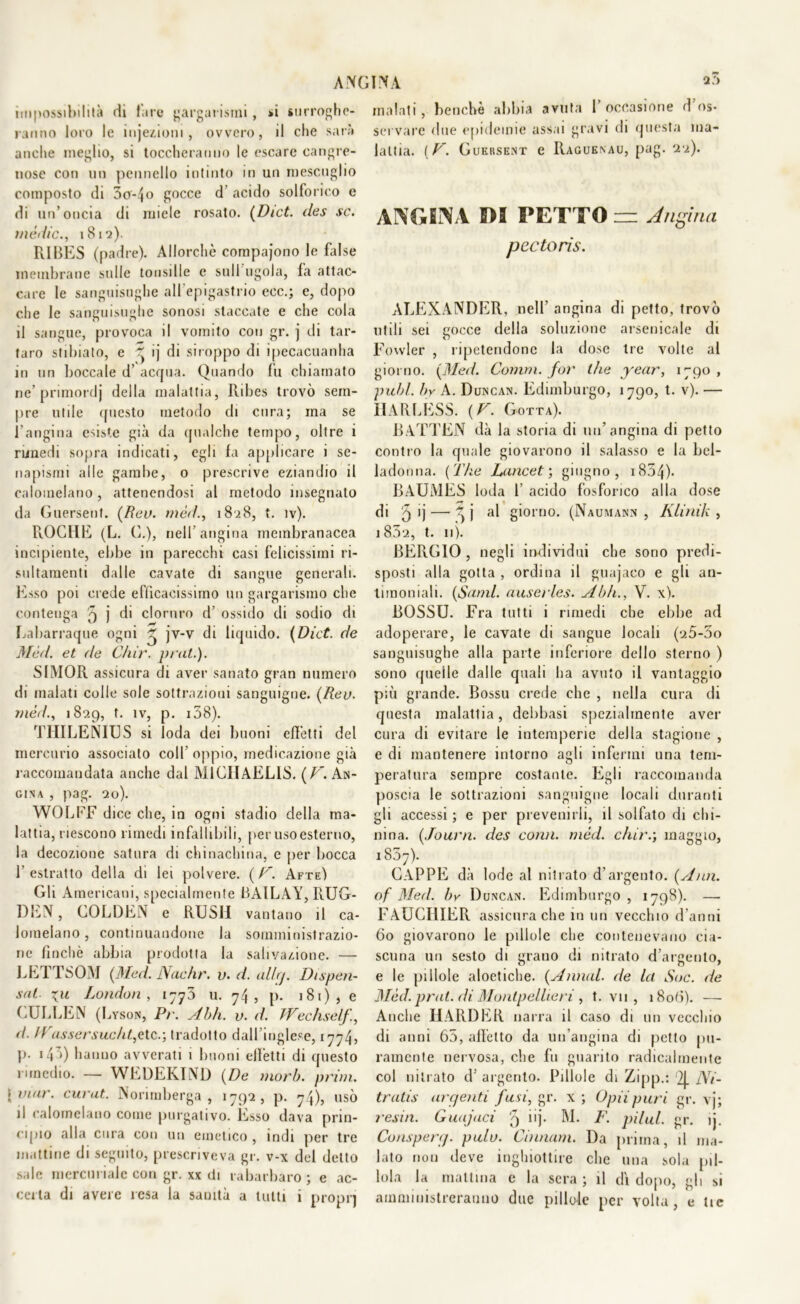 ang impossibilità di fare gargarismi, »i surroghe- ranno loro le injezioni , ovvero, il che sarà anche meglio, si toccheranno le escare cangre- nose con un pennello intinto in un mescuglio composto di 5o-4o gocce d’ acido solforico e di un’oncia di miele rosato. (Dict. des se. inèdie., 1812). RIBES (padre). Allorché compajono le false membrane sulle tonsille e sull'ugola, fa attac- care le sanguisughe all'epigastrio ecc.; e, dopo che le sanguisughe sonosi staccate e che cola il sangue, provoca il vomito con gr. j di tar- taro stibiato, e ~ ij di siroppo di ipecacuanha in un boccale d’ acqua. Quando fu chiamato ne’ primordj della malattia, Ribes trovò sem- pre utile questo metodo di cura; ma se l’angina esiste già da qualche tempo, oltre i rimedi sopra indicati, egli fa applicare i se- napismi alle gambe, o prescrive eziandio il calomelano, attenendosi al metodo insegnato da Guersent. [Rev. mèd., 1828, t. ìv). ROCHE (L. C.), nell’angina membranacea incipiente, ebbe in parecchi casi felicissimi ri- sultamenti dalle cavate di sangue generali. Esso poi crede efficacissimo un gargarismo che contenga 5 j di cloruro d’ ossido di sodio di Labarraque ogni ~ jv-v di liquido. (Dici. de Mèd. et de Chir. petit.). SIMOR assicura di aver sanato gran numero di malati colle sole sottrazioni sanguigne. [Rev. mèd., 1829, f. ìv, p. 158). TllILENIUS si loda dei buoni effetti del mercurio associato coll’oppio, medicazione già raccomandata anche dal M1CI1AELIS. (/^.An- gina , pag. 20). WOLFF dice che, in ogni stadio della ma- lattia, riescono rimedi infallibili, per uso esterno, la decozione satura di chinachina, e per bocca 1’ estratto della di lei polvere. ( F. Afte) Gli Americani, specialmente BAILAY, RUG- DEN, GOLDEN e RUSH vantano il ca- lomelano, continuandone la somministrazio- ne finché abbia prodotta la salivazione. — LETTSOM [Med. Nache, v. d. allrj. Dispen- sai \u London , 1770 u. 74, p. 181), e CULLEN (Lyson, Pr. Abh. v. d. JVechselj!, d. IVassersue ht,etc.; tradotto dall’inglese, 1774, p. i47>) hanno avverati 1 buoni effetti di questo rimedio. — WEDEKIND [De morb. prim. \viar. curat. Norimberga, 1792, p. 74), usò il calomelano come purgativo. Esso dava prin- cipio alla cura con un emetico , indi per tre mattine di seguito, prescriveva gr. v-x del detto sale mercuriale con gr. xx di rabarbaro ; e ac- certa di avere resa la sanità a tutti i proprj INA a”> malati, benché abbia avuta l’occasione d’os- servare due epidemie assai gravi di questa ma- lattia. ( V. Gueksent e Raguenau, pag. 22). ANGINA PI PETTO — Angina pectoris. ALEXANDER, nell' angina di petto, trovò utili sei gocce della soluzione arsenicale di Fowler , ripetendone la dose tre volte al giorno. [Med. Corani, for thè year, 1790, pubi, by A. Duncan. Edimburgo, 1790, t. v). — 11ARLESS. [V. Gotta). BATTEN dà la storia di un’angina di petto contro la quale giovarono il salasso e la bel- ladonna. ( The Lance t ; giugno, 1854)- BAUiVIES loda 1’ acido fosforico alla dose di 5 ij — 4 j al giorno. (Naumann , Klinik , i852, t. 11). BERGIO , negli individui che sono predi- sposti alla gotta , ordina il guajaco e gli an- timoniali. [Stimi, auserles. Abh., V. x). BOSSU. Fra tutti i rimedi ebe ebbe ad adoperare, le cavate di sangue locali (25-3o sanguisughe alla parte inferiore dello sterno ) sono quelle dalle quali ha avuto il vantaggio più grande. Bossu crede che , nella cura di questa malattia, delibasi spezialmente aver cura di evitare le intemperie della stagione , e di mantenere intorno agli infermi una tem- peratura sempre costante. Egli raccomanda poscia le sottrazioni sanguigne locali duranti gli accessi ; e per prevenirli, il solfato di chi- nina. [Journ. des coivi, mèd. chir.; maggio, 1857). CAPPE dà lode al nitrato d’argento. [Ann. of Med. by Duncan. Edimburgo , 1798). —• FAUCI1IER assicura che in un vecchio d’anni 60 giovarono le pillole che contenevano cia- scuna un sesto di grano di nitrato d’argento, e le pillole aloetiche. [Annui, de la Soc. de Mèd.prat. di Montpellieri , t. vii , 1806). — Anche HARDER narra il caso di un vecchio di anni 65, alletto da un’angina di petto pu- ramente nervosa, che fu guarito radicalmente col nitrato d5 argento. Pillole di Zipp.: 2J. Ni- trati s argenti fusi, gr. x ; Opiipuri gr. vj; resili. Guajaci q iij. M. F. pilul. gr. ij. Conspert). palo. dimani. Da prima, il ma- lato non deve inghiottire che una sola pil- lola la mattina e la sera ; il dì dopo, gli si amministreranno due pillole per volta, e tic