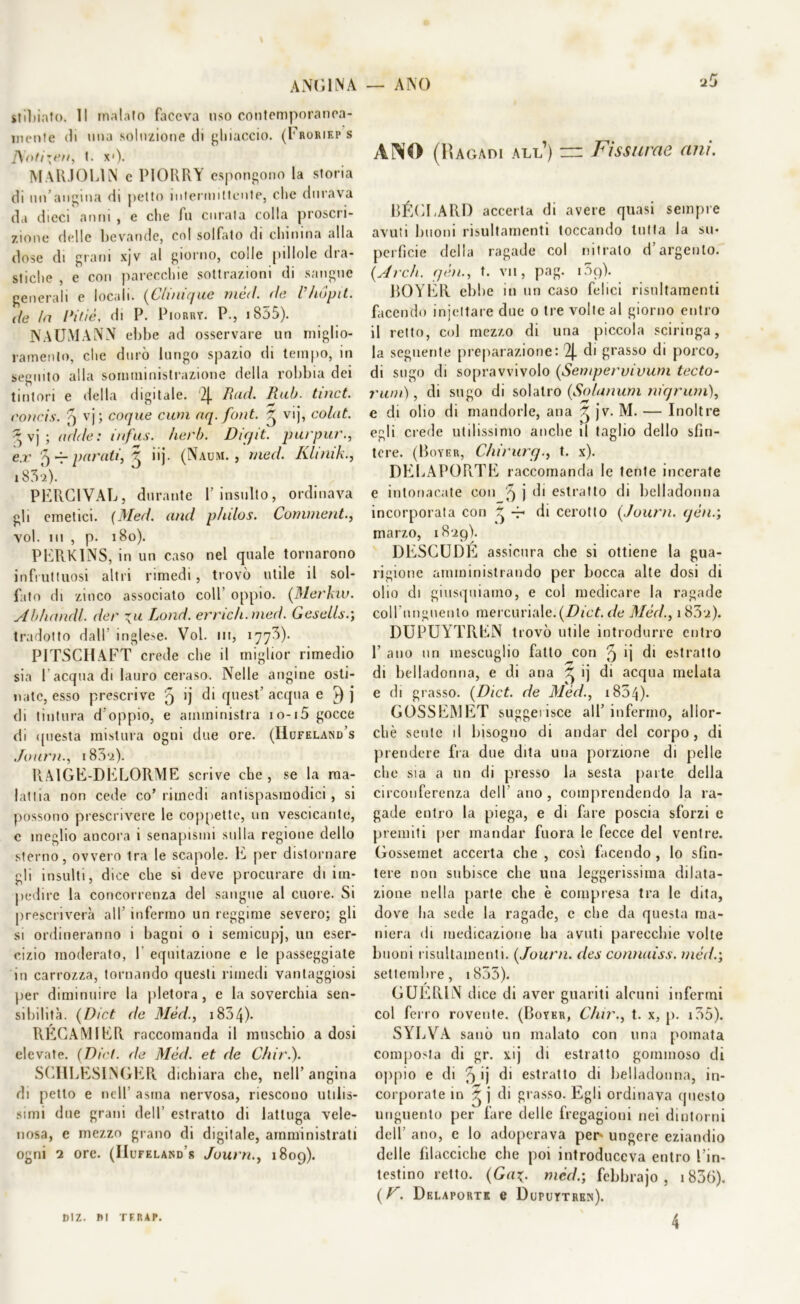 ANGINA — ANO stillato. Il malato faceva uso contemporanea- mente di una soluzione di ghiaccio. (Eroriep s t. x')- MARIOLIN e PIORRY espongono la storia di un’angina di petto intermittente, clic durava da dieci anni , e che fu curata colla proscri- zione delle bevande, col solfalo di chinina alla dose di grani xjv al giorno, colle pillole dra- stiche , e con parecchie sottrazioni di sangue generali e locali. (C/inique mèli, rie l’/iópit. de la Viti è, di P. Piorry. P., i 855). NAUMANN ebbe ad osservare un miglio- ramento, che durò lungo spazio di tempo, in seguito alla somministrazione della robbia dei tintori e della digitale. '2|_ Rad. Rub. tinct. concis. 5 vj; coque cum aq. font. ~ vij, colat. *vj ; acide: infus. herb. Digit, pur pur., ex 5 -r parati, 5 iij. (Naum. , med. Kltnik., i831)' PERC1VAL, durante Y insulto, ordinava gli emetici. (Med. and p/nlos. Commenta voi. ni , p. 180). PERKINS, in un caso nel quale tornarono infruttuosi altri rimedi, trovò utile il sol- fato di zinco associato coll’ oppio. (Merino. Abhandl. der Lond. emch.med. Gesells.; tradotto dall inglese. Voi. in, 1773). PITSCHAFT crede che il miglior rimedio sia l'acqua di lauro ceraso. Nelle angine osti- nate, esso prescrive q ij di quest’ acqua e r) j di tintura d’oppio, e amministra io-i5 gocce di questa mistura ogni due ore. (Hufeland’s Journ., i83‘z). RA1GE-DELORME scrive che, se la ma- lattia non cede co’rimedi antispasmodici, si possono prescrivere le coppette, un vescicante, c meglio ancora i senapismi sulla regione dello sterno, ovvero tra le scapole, li per distornare gli insulti, dice che si deve procurare di im- pedire la concorrenza del sangue al cuore. Si prescriverà all infermo un reggime severo; gli si ordineranno i bagni o i semicupj, un eser- cizio moderato, Y equitazione e le passeggiate in carrozza, tornando questi rimedi vantaggiosi per diminuire la pletora, e la soverchia sen- sibilità. (Dict de Méd., 183 4)- RÉGAMIER raccomanda il muschio a dosi elevate. (Dict. de Méd. et de Chir.). SCHLESINGER dichiara che, nell’angina di petto e nell’ asma nervosa, riescono utilis- simi due grani dell’ estratto di lattuga vele- nosa, e mezzo grano di digitale, amministrati ogni 2 ore. (IIufeland’s Journ., 1809). ANO (Ragadi all’) ~ Fissarne ani. BÉCLARD accerta di avere quasi sempre avuti buoni risultamenti toccando tutta la su- perficie della ragade col nitrato d’argento. (Arch. yèn., t. vii, pag. 109). BOYER ebbe in un caso felici risultamenti facendo injettare due 0 tre volte al giorno entro il retto, col mezzo di una piccola sciringa, la seguente preparazione: 2j. di grasso di porco, di sugo di sopravvivolo (Sempervivum tecto- rwn) , di sugo di solatro (Solarium niqrurn), e di olio di mandorle, ana ^ jv. M. — Inoltre egli crede utilissimo anche il taglio dello sfin- tere. (Boyer, Clnrurg.y t. x). DELAPORTE raccomanda le tenie incerate e intonacate con '9 j di estratto di belladonna incorporata con di cerotto (Journ. qén.; marzo, 1829). DESCUDE assicura che si ottiene la gua- rigione amministrando per bocca alte dosi di olio di giusquiamo, e col medicare la ragade coll unguento mercuriale. (Dict. de Méd., i83'z). DUPUYTREN trovò utile introdurre entro 1’ ano un mescuglio fallo con ^ *i di estratto di belladonna, e di ana ^ ij di acqua melata e di grasso. (Dict. de Méd., 1834)• GOSSEMET suggerisce all’ infermo, allor- ché sente il bisogno di andar del corpo, di prendere fra due dita una porzione di pelle che sia a un di presso la sesta parte della circonferenza dell’ ano , comprendendo la ra- gade entro la piega, e di fare poscia sforzi e premiti per mandar fuora le fecce del ventre. Gossemet accerta che , così facendo , Io sfin- tere non subisce che una leggerissima dilata- zione nella parte che è compresa tra le dita, dove ha sede la ragade, c che da questa ma- niera di medicazione ha avuti parecchie volte buoni risultamenti. (Journ. des connaiss. mède, settembre, 1833). GUERIN dice di aver guariti alcuni infermi col ferro rovente. (Boyer, Clur., t. x, p. 135). SYLVA sanò un malato con una pomata composta di gr. xij di estratto gommoso di oppio e di 3 >Ì d1 estratto di belladonna, in- corporate in ~ j di grasso. Egli ordinava questo unguento per fare delle fregagioni nei dintorni dell’ ano, c lo adoperava per- ungere eziandio delle filacciche che poi introduceva entro l’in- testino retto. (Ga\. méd.; febbrajo , 1836). (V. Delaportk e Duputtren). DlZ. DI TFRAP. 4