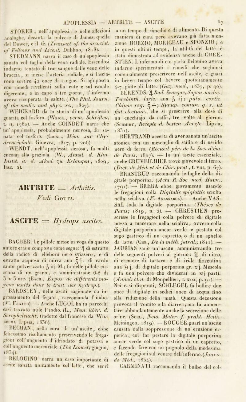 APOPLESSIA - ARTRITE - ASC1TE 'X1 STOKER , nell’apoplessia e nelle affezioni analoghe, decani a la polvere di James, <j nella del Dower, e il tè. (Transact of. thè assoditi, of Felloivs and Lxcenl. Dublino, i8i3). STEDM ANN narra il caso di un’apoplessia sanata col taglio della vena radiale. Essendosi indarno tentato di trae sangue dalle vene delle braccia, si incise l’arteria radiale, e si lascia- rono sortire L\i once di sangue. Si agi poscia con rimedi rivedenti sulla cute e sul canale digerente, e in capo a tre giorni, l’infermo aveva ricuperata la salute. ( The Pliil. Journ. of thè medie, and phys. se., 1827). WEICKARD dà la storia di un’apoplessia guarita col fosforo. (Weick., verni. Schrijten, t. 11, 1780). — Anche COINDET narra che un’ apoplessia, probabilmente nervosa, fu sa- nata col fosforo. (Coind., Meni, sur Thy- drencéphale. Ginevra, 1817, p. 206). WENDT, nell apoplessia sierosa , fa molti encomj alla graziola. (W., Annui, d. Klin. Inslit. a. d. Akad. \u Erlanqen, 1809, fase. 2). ARTRITE == Arlhritis. Vedi Gotta. ASCITE z=z Ily drop s ascites. BACIJER. Le pillole messe in voga da questo autore erano composte come segue: 2j. di estratto della radice di elleboro nero svizzero , e di estratto acquoso di mirra ana ^ j , di cardo santo polverizzato j nj M.; fa delle pillole cia- scuna di un grano, e amministrane 6-8 di 5 ni 3 ore. (Bvcn., Expos. de différents mo- yens usitès dans le trait. des hydropi). BARDSLRY , nelle asciti cagionate da in- grossamento del fegato , raccomanda l’iodio. ( / . Fegato). — Anche LUGOL ha in parecchi casi trovato utile l’iodio. (L., Meni, iiber. d. Scrophelsucht, tradotto dal francese da Wil- helmi. Lipsia, 1856). BECHAN , nella cura di un ascite, ebbe felicissimo risultamento prescrivendo le frega- gioni coll’unguento d’idriodato di potassa e coll’unguento mercuriale. (The Lancet; giugno, 185/j). BELOUINO narra un caso importante di a?nte sanata unicamente col latte, che servì a un tempo di rimedio e di alimento. Di questa maniera di cura però avevano già fatta men- zione li OR ZIO, MORICEAU e SPONZIO; c in questi ultimi tempi, la utilità del latte è stata dimostrata ad evidenza anche da CIIRE- STIEN. L’infermo di cui parla Bidonino aveva indarno sperimentati i rimedi che soghonsi comunalmente prescrivere nell’ ascite, c guarì in breve tempo col bevete quotidianamente 4-7 piote di latte. (Ga^. méd., 1807, p. 90). BERENDS. % Rad. Seneqae, Sapon. medie., Terebinth laric. ana 5 ij ; pula, cor tic. Chinae req. -r ; Syrup. comun. q. s. ut fiat electuar., che si prescrive alla dose di un cucchiajo da calle, tre volte al giorno. (Schmidt, Recepte d. besten Aerate- Lipsia, 1831). BERTRAND accerta di aver sanata un’ascite atonica con un mescuglio di sedia e di ossido nero di ferro. (Rècueil per. de la Soc. d’étn. de Paris. 1807). — In un’ ascite essenziale, anche CRUVE1LF1IER trovò giovevole il ferro. ( Di et. de Méd. et de Chir. prat, t. vili, p 67). BRASTRUP raccomanda le foglie della di- gitale porporina. (A età R. Soc med. Havn., 1791). — BRERA ebbe giovamento usando le fregagioni colla Diqitalis epiglottis sciolta nella scialiva. {V. Anassarca). — Anche VAS- SAL loda la digitale porporina. (Thèses de Paris; 1819, n. 3). — CHRESTIEN pre- scrisse le fregagioni colla polvere di digitale messa a macerare nella scialiva, ovvero colla digitale porporina ancor verde e pestata col sugo gastrico di un capretto, o di un agnello da latte. (Chr., De la inèth. jatral.; 1811). — JAURIAS sanò un’ascite amministrando tre delle seguenti polveri al giorno : 2j. di nitro, di cremore di tartaro e di iride fiorentina ana ì) j, di digitale porporina gr. xij. Mescola e fa una polvere che dividerai in xij parti. (Annui, clin. di Monpellieri, t. xxxi, p. 91). —- Nei casi disperati, SCHLEGEL fa bollire due once di digitale in sedici once di acqua fino alla riduzione della metà. Questa decozione provoca il vomito e la diarrea; ma fa aumen- tare abbondantemente anche la secrezione delle orine. (Schl., J\eue Mater f. prakt. Heilk. Meiningen, 1819). —ROUGER guarì un ascite causata dalla soppressione di un’ eruzione er- petica , col far pestare la digitale porporina ancor verde col sugo gastrico di un capretto, e facendo fare con un pugnolo della medesima delle fregagioni sul ventre dell’infermo. (Journ. de Méd., 1854)- CARM1NATI raccomanda il bulbo del col-