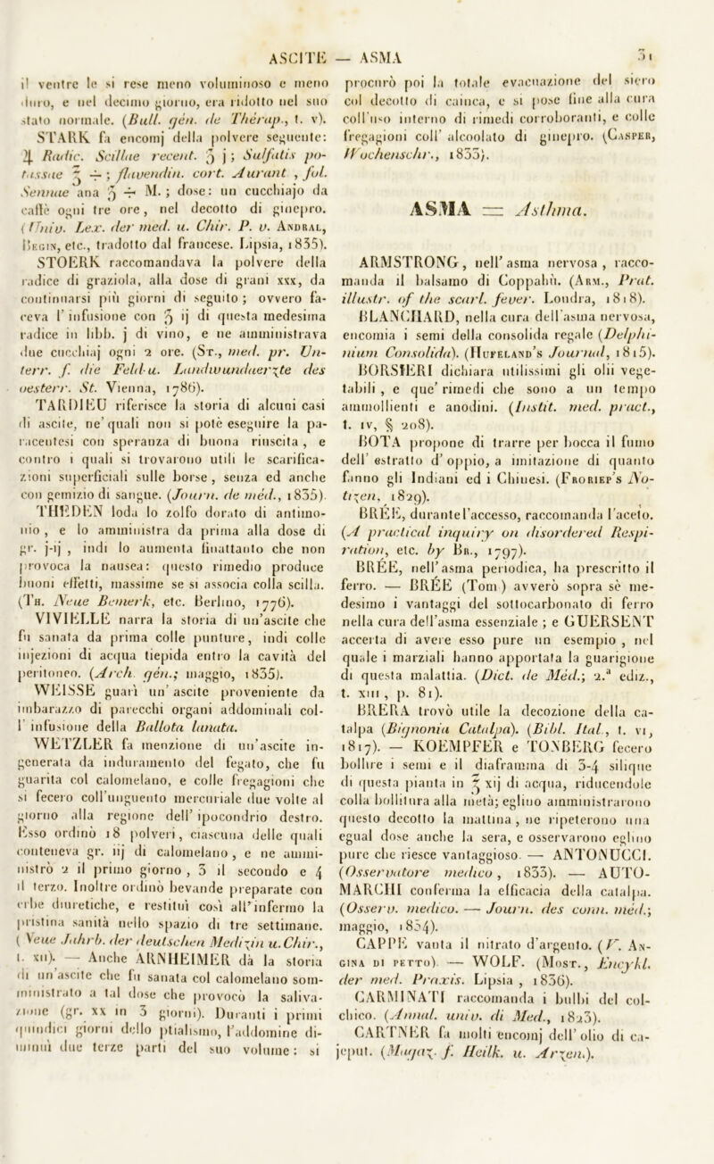 i! ventre le »i rese meno voluminoso e meno Imo, e nel decimo giorno, era ridotto nel suo stato normale. (Bui/, qèn. ile Thèrupt. v). STARE. fa encomj della polvere seguente: 2j. Badie. Sedine recent. 9 j ; Su/fatis po- tnssae ^ -ri fluvendiu. cori. Aurant , Jol. Semine ana 9 -5 M. ; dose: un cucchiajo da calle ogni tre ore, nel decotto di ginepro. (ITniu. Lee. der med. u. Chir. P. u. Andrai., Begin, etc., tradotto dal francese. Lipsia, 1835). STOERK raccomandava la polvere della radice di graziola, alla dose di grani xxx, da continuarsi più giorni di seguito ; ovvero fa- ceva 1 infusione con 'q ’j di questa medesima radice in libb. j di vino, e ne amministrava due cocchia)* ogni *2 ore. (St., med. pr. Vn- terr. f. die Feld u. Lundwundaerate des oesterr. St. Vienna, 1786). TARDI EU riferisce la storia di alcuni casi di ascile, ne’quali non si potò eseguire la pa- raceutesi con speranza di buona riuscita , e contro 1 quali si trovarono utili le scarifica- zioni superficiali sulle borse , senza ed anche con gemizio di sangue. (Journ. de méd., 1855). THEDEN loda lo zolfo dorato di antimo- nio , e lo amministra da prima alla dose di gr. j-ij , indi lo aumenta fìuattanto che non provoca la nausea: questo rimedio produce linoni effetti, massime se si associa colla scilla. (Th. Neue Batterli, etc. Berlino, 1776). VI VI ELLE narra la storia di infascile che fu sanata da prima colle punture, indi colle injezioni di acqua tiepida entro la cavità del peritoneo. (Ardi qèn.; maggio, i835). WEISSE guari un ascitc proveniente da imbarazzo di parecchi organi addominali col- 1 infusione della Bidlota lanata. WETZLER fa menzione di un’ascite in- generata da induramento del fegato, che fu guarita col calomelano, e colle fregagioni che si fecero coH’iinguento mercuriale due volle al giorno alla regione dell’ ipocondrio destro. Esso ordinò 18 polveri, ciascuna delle quali conteneva gr. ìij di calomelano , e ne ammi- nistrò 2 il primo giorno , 3 il secondo e 4 il terzo. Inoltre ordinò bevande preparate con erbe diuretiche, e restituì cosi all’infermo la pristina sanità nello spazio di tre settimane. ( Sette Jahrb. der deulscheri Medititi u.Chir., 1. xu). Anche ARiMIElMER dà la storia ili uri ascile che In sanata col calomelano som- ministrato a tal dose che provocò la saliva- zione (gr. xx m 3 giorni). Duranti i primi quindici giorni dello ptialismo, l’addomirie di- minuì due terze parti del suo volume : si procurò poi la totale evacuazione del siero col decotto di cainca, e si pose fine alla cura coll uso interno di rimedi corroboranti, e colle fregagioni coll alc.oolato di ginepro. (Casper, IVochenschr., 1833). AS1IA zn Aslhma. ARMSTRONG, nell’asma nervosa, racco- manda il balsamo di Coppahù. (Arm., Prat. illustr. <f thè scuri, fe ver. Londra, 1818). BLANCIlARD, nella cura dell'asma nervosa, encomia i semi della consolida regale (Delphi- nium Consolida). (H ufeland’s Journal, i8i5). BORSIERI dichiara utilissimi gli ohi vege- tabili , e que’ rimedi che sono a un tempo ammollienti e anodini. (Instit. med. pract.t t. IV, § ‘208). BOTA propone di trarre per bocca il fumo dell’estratto d’ oppio, a imitazione di quanto fanno gli Indiani ed i Chinesi. (Froriep’s No- ticeli, 1829). BREE, durante l’accesso, raccomanda l’acelo. (A practical inquiry on disordered Respi- radon, etc. by Br., 1797). BREE, nell’asma periodica, ha prescritto il ferro. — BREE (Tom ) avverò sopra sè me- desimo i vantaggi del sottocarbonato di ferro nella cura dell’asma essenziale ; e GUERSEiNT accerta di avere esso pure un esempio , nel quale i marziali hanno apportata la guarigione di questa malattia. (Dict. de Mède, 2.a ediz., t. xni , p. 81). BRERA trovò utile la decozione della ca- talpa (Biqnoniu Catalpa). (Bili/. Jtal., t. vi, .817). - KOEMPFER e TONBERG fecero boline i semi e il diaframma di 3-4 silique di questa pianta in * xij di acqua, riducendole colla bollitura alla metà; eglino amministrarono questo decotto la mattina , ne ripeterono una egual dose anche la sera, e osservarono eglino pure che riesce vantaggioso. — ANTONUCCI. (Osservatore medico, 1833). — AUTO- MARCHI conferma la efficacia della catalpa. (Osserv. medico. — Journ. des conti, mède, maggio, 1 854). CAPPE vanta il nitrato d'argento. (f'~. An- gina dì petto). — WOLF. (Most., Eiicykl. der med. Pra.xis. Lipsia, 1856). CARMINATI raccomanda i bulbi del col- chico. (Annal. univ. di Med., i8u3). CARTNER fa molti encomj dell’olio di ca- jeput. (Matjac- f. Hcilk. u. Arxem).