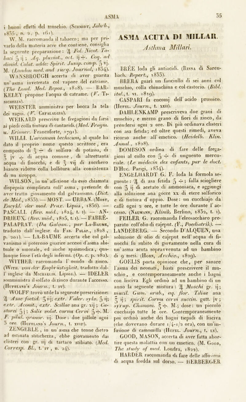 i buoni elle!ti del muschio. (Sciimidt, Jahrb., i855 , n. 2. p. ibi). \V. M. raccomanda il tabacco; ma per pri- varlo della materia acre che contiene, consiglia la seguente preparazione : '2J. Fai. J\icot. tu- baci >) ij ; Aq. pluvìnt., od. ij -r • Coq. ad dimid. Col ut. adde: Spiri t. Jimip.comp. fi-vj. M. (London tned.and surq. Journal, 1854). WANSBROUGH accerta di aver guarita un’asma inveterata col vapore del catrame. ( The Lond. Med. Repos., 1818). — BAR* KKLEY propone l’acqua di catrame. {VTi- sichezza). WEBSTER amministra per bocca la tela dei ragni. ( F. Cefalalgia). WEIKARD prescrive le fregagioni da farsi ai piedi colla tintura di cantaridi.{Med. Fragni, u. Erinner. Francoforte, 1791 ). W1LLI. \J arcanum bechicum, al quale ha dato il proprio nome questo scrittore, era composto di ^ -r di solfuro di potassa, eli ~ jv di acqua comune , di altrettanta acqua di finocchi, e di § vij di zucchero bianco ridotto colla bollitura alla consistenza di un siroppo. WILSON , in un affezione da esso chiamata dispepsia complicata coll’ asma , pretende di aver tratto giovamento dal galvanismo. (Dict. de Méd., 1855). — MOST. — URBAN. (Mosr, Fncykl. (ler med. Prax. Lipsia, 1856). —• PASCALI. (Rea. méd., 1824? 0- — AN- DRIEUX. (Rem méd., i8?5, t. 1). — FABRÉ- PALAPRAT. (Dii Gaìuan., par La-Baume, tradotto dall’inglese da Fab. Palap., 1828, p. 201). — LA-BAUME accerta che col gal- vanismo si poterono guarire accessi d’asma abi- tuale 0 umorale, ed anche spasmodica, qua- lunque fosse 1 età degli infermi. (Op. c. p. 282). WITHER raccomanda l ossido di zinco. (With. 1fonder Enqbrùstigkeit, tradotto dal- I inglese da Miciiaeus. Lipsia.). — IDELER somministra il solfato di zinco durante l’accesso. (Hufkland’s Fauni., t. iv). WOLFF trovò utile la seguente prescrizione: '2J. Asae foetid. ^ 11 j; extr. Caler, spia, 9 ij; ex.tr. Aconit., extr. Scillae aria gr. xtj ; Co- sterei -) j ; Salis volat. conni Cervi 9 M. F. pilaf, granar, iij. Dose : due pillole ogni 5 ore. (IIuff.i.aisd s Jourri., t. xvm). ZENGERLE , in un’ asma che tenne dietro ad ostinata stitichezza, ebbe giovamento dai clisteri con gr. nj di tartaro stibiato. (Med. Corresp. RI., t. iv , n. 24). ASMA ACUTA m MILLAIl. Asthma Miliari. BRÉE loda gli antiacidi. (Rinna di Sarcn- bach. Repert., 1835). BRERA guarì un fanciullo di sei anni col muschio, colla chinachina e col castorio. (Bibl. ita!., t. vi. 1819). CASPARI fa encomj dell’acido prussico. (IIufel. Journ., t. xxn). DAlILENKAMP prescriveva due grani di muschio, e mezzo grano di fiori di zinco, da prendersi ogni 2 ore. Di più ordinava clisteri con asa fetida; ed oltre questi rimedi, aveva ricorso anche all emetico. (Henlelb. Khn. Annui., 1828). DOMBSON ordina di fare delle frega- gioni al collo con 5 -r di unguento mercu- riale. (Le médecin des enfants, par le doct. DTluc. Parigi, 1854). ENGELHARDT G. F. loda la formola se- guente : ‘2J- di asa fetida 9 4- ; falla sciogliere con '5 ij di acetato di ammoniaca, e aggiungi alla soluzione ana gocce xx di etere solforico e di tintura d’oppio. Dose: un cucchiajo da caffè ogni 2 ore, e tutte le ore durante 1’ ac- cesso. (Naumann, Klinik. Berlino, i832, t. 1). FEILER G. raccomanda l’eleosaccharo pre- parato coll’olio di cajeput. (F., Poediatrik). —■ 1ANDEBERG. — Secondo D’ALQUEN, una soluzione di olio di cajeput nell’ acqua di fi- nocchi fu subito di giovamento nella cura di un’ asma acuta sopravvenuta ad un bambino di 9 mesi. (Horn, Archiv., 1829). GOELI5 porta opinione che, per sanare l’asma dei neonati, basti prescrivere il mu- schio, e contemporaneamente anche i bagni con lisciva Egli ordinò ad un bambino di un anno la seguente mistura: 2j. Moschi gr. ij ; mudi. Gum. arab., aq. fior. Tiliae ana ~ ij : spirit. Conni cervi succin. gutt. jv ; syrup. Chamom. ^ M.; dose: un piccolo cucchiajo tutte le ore. Gontemporaneamente poi ordinò anche dei bagni tiepidi di lisciva (che dovevano durare 1/4-1/2 ora), con un’in- fusione di camomilla (IIufel. Journ., t. lx). GOOD, MASON, accet ta di aver fatta abor- tire questa malattia con un emetico. (M. Good, The study of med. Londra, 1822). IlARDER raccomanda di fare delle affii-anui di acqua fredda sul dorso. — HERBERGER