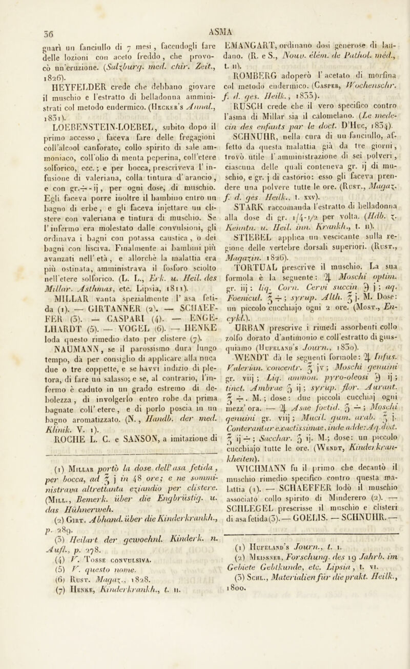 guari un fanciullo di 7 mesi , facendogli fare delle lozioni con aceto freddo, che provo- cò un eruzione. (Sulfburg. med. c/nr. Zeli.., 1826). IIEYFELDER crede che delibano giovare il muschio e l’estratto di belladonna ammini- strati col metodo endemico. (Hecker's Annali 183 « ). LOEBENSTEIN-LOEBEL, subito dopo il primo accesso, faceva fare delle fregagioni coll’alcool canforato, collo spirito di sale am- moniaco, coll’olio di menta peperina, coll’etere solforico, ecc. ; e per bocca, prescriveva fin- fusione di valeriana, colla tintura d arancio, e con gr.-f- - ij, per ogni dose, di muschio. Egli faceva porre inoltre il bambino entro un bagno di erbe , e gli faceva injettare un cli- stere con valeriana e tintura di muschio. Se l’infermo era molestato dalle convulsioni, gli ordinava i bagni con potassa caustica , o dei bagni con lisciva. Finalmente ai bambini più avanzati nell’ età , e allorché la malattia era più ostinata, amministrava il fosforo sciolto nell’etere solforico. (L. Tv., AVA. u. lieti des Millar. Ast/imus, etc. Lipsia, 1811). M1LLAR vanta spezialmente 1‘ asa feti- da (1). — G1RTANNER (a). — SCHÀEF- FER (5). — CASEARI (4). — ENGE- LHARDT (5). — VOGEL (6). — IlENKE loda «piesto rimedio dato per clistere (7). NAOMANN, se il parossismo dura lungo tempo, dà per consiglio di applicare alla nuca due 0 tre coppette, e se havvi indizio di ple- tora, di fare un salasso; e se, al contrario, 1 in- fermo è caduto in un grado estremo di de- bolezza , di involgerlo entro robe da prima bagnate colf etere, e di porlo poscia in un bagno aromatizzato. (N., Handb. der med. Kliìtik. V. 1). ROCIIE L. C. e SAiNSON, a imitazione di (1) Millar portò la dose dell usa fetida , per bocca, ad ^ j in 48 ore; e ne sommi- nistrava altrettanta eziandio per clistere. (Mill., Bemerk. iiber die Engbriistig. u. das Huhnerweh. (2) Girt. Abhand.uber dieKìnderkrankh., P• ^89- . , , (3) IJeilart der gcwoehnl. Kinderk. n. A ufi., p. 278. (4) lr. Tosse convulsiva. (5) F. questo nome. (6) Rust. Miiqa\., 1828. (7) IIenke, Kìnderkrankh., t. 11. EMANGART, ordinano dosi generose di lau- dano. (R. e S., Nono- elèni, de Pathol. méd., t. n). ROMBERG adoperò f acetato di morfina col metodo endemico. (Casper, Wochenschr. f. ri. ges. Ileilk., i853). RUSCHI crede che il vero specifico contro l’asina di Millar sia il calomelano. (Le mede- cin des enfants par le doct. D Huc, 183,4). SCHNUHR, nella cura di un fanciullo, af- fetto da rpiesta malattia già da tre giorni, trovò utile fi amministrazione di sei polveri , ciascuna delle quali conteneva gr. ij di mu- schio, e gr. j di castorio: esso gli faceva pren- dere una polvere tutte le ore. (Rust., Magai, f. d. ges Heilk., t. xxv). STARR raccomanda l’estratto di belladonna alla dose di gr. 1/4-1/2 per volta. (Ildb. 1. Kenntn. u. lleil. inn. Frankh., t. it). STIEBEL applica un vescicante sulla re- gione delle vertebre dorsali superiori. (Rust., Magaxin. 1826). TORTUAL prescrive il muschio. La sua forinola è la seguente : Moschi optivi. gr. iij : liq. Coni. Cervi succia ^ j ; aq. Foenicul. ^ -r ; syrup. Alili. ^ j. M. Dose: un piccolo cucchiajo ogni 2 ore. (Most., En- cykli). URBAN p rescrive 1 rimedi assorbenti collo zolfo dorato d’antimonio e coll estratto di gius- quiamo (Hufeland s Journ., 183o). WENDT dà le seguenti forinole: '2J. Infus. Faleri<in. concenti'. ^ jv; Moschi genuini gr. viij ; Liq. ammon. pyro-oleosi V) ij ; tinct. Ambrae q ij ; syrup. fior. Aurant. ? 4-. M. ; dose : due piccoli cuccino) ogni mezz ora. -— 2j. A sue foetul. fi — ; Moschi genuini gr. viij ; Mudi. guru. arab. ^ j. Conter ani ur exactissimae, inde telile: A q.dist. % ij — ; Sacchtir. fi ij. M.; dose: un piccolo cucchiajo tutte le ore. (Wendt, Kinderkran- kheiten). WICHMANN fu il primo che decantò il muschio rimedio specifico contro questa ma- lattia (1). — SGHAEFFER lodò il muschio associato collo spirito di Minderero (2). —■ SCHLEGEL prescrisse il muschio e clisteri di asa fetida(3).— GOEL1S. — SCHNUHR.— (1) Hufeland s Journ., t. 1. (2) Meissnkr, Forschung. des 19 Jahrb. ini Gebiete Geblkuude, etc. Lipsia , t. vi. (3) Schl., Materialien fiir dieprakt. Heilk., 1800.