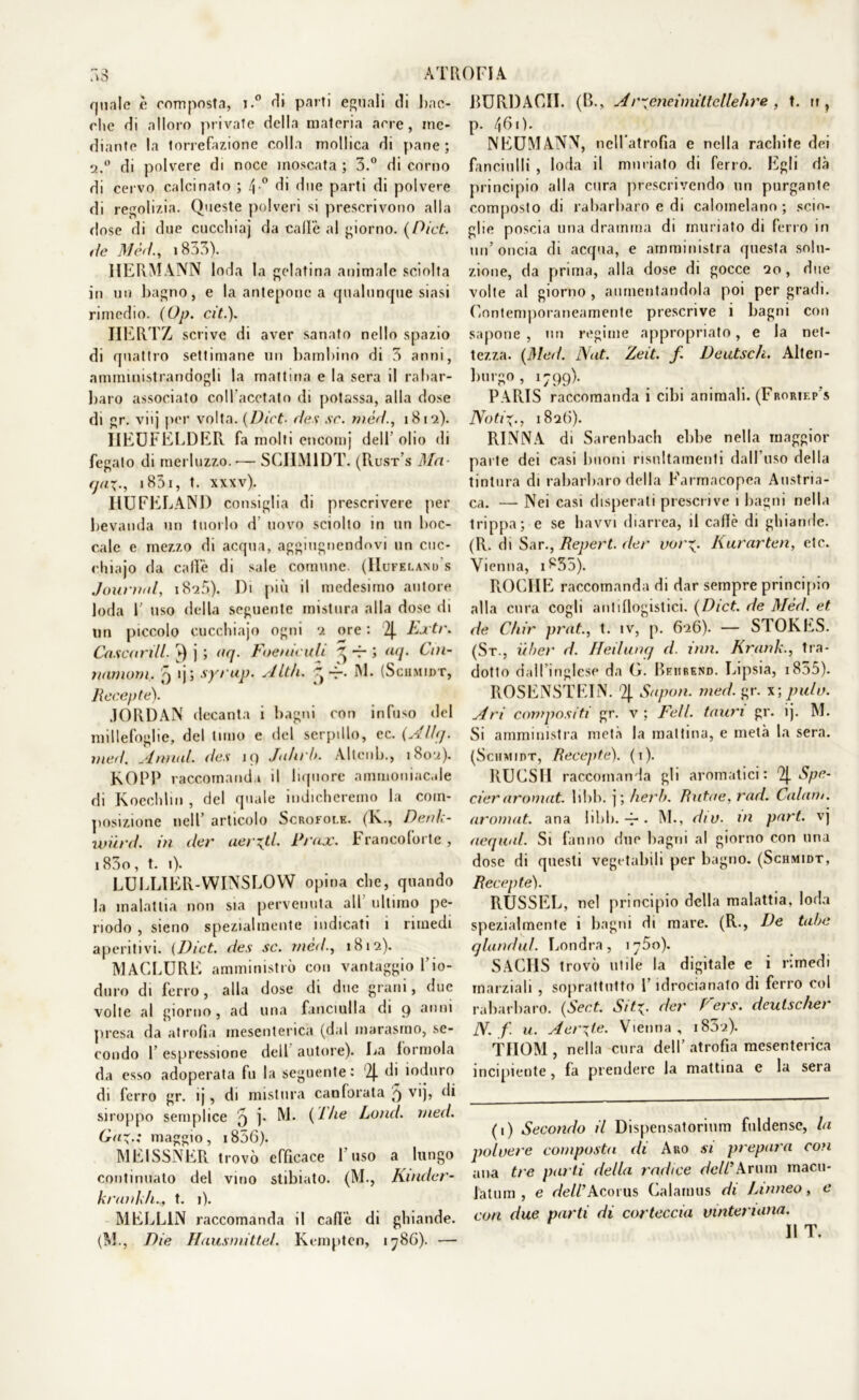 quale è composta, i.° di parti eguali di bac- che di alloro private della materia acre, me- diante la lorrefazione colla mollica di pane; q.° di polvere di noce moscata ; 3.° di corno di cervo calcinato ; 4 ° di due parti di polvere di regolila. Queste polveri si prescrivono alla dose di due cuccliiaj da calle al giorno. (Pici, de Mèri., 1853). HERMANN loda la gelatina animale sciolta in un bagno, e la antepone a qualunque siasi rimedio. (Op. cit.). HERTZ scrive di aver sanato nello spazio di quattro settimane un bambino di 3 anni, amministrandogli la mattina e la sera il rabar- baro associato coll'acetato di potassa, alla dose di gr. viij per volta. (Dict■ des .ve. mèri., 1812). IIEUFELDER fa molti encomj dell olio di fegato di merluzzo. — SCHM1DT. (Rust's Ma- (jax-, 1831, t. xxxv). HUFELAND consiglia di prescrivere per bevanda un tuorlo d uovo sciolto in un boc- cale e mezzo di acqua, aggiugnendovi un cuc- rhiajo da calìe di sale comune. (Hufei.anu s Journal, i825). Di più il medesimo autore loda 1' uso della seguente mistura alla dose di un piccolo cucchiaje ogni 2 ore : 2J. Extr. Cascarill. j ; aq. Foeniculi ^ rr '> aq. Cin- namoni. 9 ij; syrup. Alth. ^ M. (Schmidt, Recepte). JORDAN decanta i bagni con infuso del millefoglie, del timo e del serpillo, ec. (Ali]. med. Annui des 19 Ja/irb. Altenb., 1802). KOPP raccomandi il liquore ammoniacale di Koechlin , del quale indicheremo la com- posizione nell articolo Scrofoi.k. (K., Denk- wurd. in der aerati Prax. Francoforte, i83o, t. 1). LUELIER-WINSLOYV opina che, quando la malattia non sia pervenuta all ultimo pe- riodo , sieno spezialmente indicati 1 rimedi aperitivi. (Dict. des se. rnéà., 1S12). MACEURE amministrò con vantaggio l’io- duro di ferro, alla dose di due grani, due volte al giorno, ad una fanciulla di 9 anni presa da atrofia mesenterica (dal marasmo, se- condo l’espressione dell autore). Da forinola da esso adoperata fu la seguente: (2j. di ioduro di ferro gr. ij, di mistura canforata 9 vij, di siroppo semplice 9 j. M. (1/ie Lotici, med. Ga%.; maggio, 1856). MEISSNER trovò efficace I uso a lungo continuato del vino stibiato. (M., Kinder- krank/i.., t. i). MELLIN raccomanda il caffè di ghiande. (M., Die Hausmittel. Kemptcn, 1786). — RURDACII. (B., Arxeneimiltcllehre , t. u , p. 461). NEUMANN, nell’atrofia e nella rachite dei fanciulli , loda il miniato di ferro. Egli dà principio alla cura prescrivendo un purgante composto di rabarbaro e di calomelano; scio- glie poscia una dramma di rnuriato di ferro in un’oncia di acqua, e amministra questa solu- zione, da prima, alla dose di gocce 20, due volte al giorno , aumentandola poi per gradi. Contemporaneamente prescrive i bagni con sapone , un regime appropriato, e la net- tezza. (Med. Nat. Zeit. f Deutsch. Alten- burgo, 1799). PARIS raccomanda i cibi animali. (Froriep's Noti\., 1826). RINNA di Sarenbach ebbe nella maggior parte dei casi linoni risnltamenti dall’uso della tintura di rabarbaro della Farmacopea Austria- ca. — Nei casi disperati prescrive 1 bagni nella trippa; e se havvi diarrea, il calìe di ghiande. (R. di Sar., Repert. der vorX- Kurarten, etc. Vienna, i855). ROCHE raccomanda di dar sempre principio alla cura cogli antiflogistici. {Dict. de Mèd. et de Chir pràt., t. iv, p. 626). — STORES. (St., uber d. Heilunq d. ititi. Krank., tra- dotto dall’inglese da G. Beiirend. Lipsia, 1855). ROSENSTEIN. 2J. Saputi, med. gr. x-, pulo. Ari compositi gr. v ; Peli tauri gr. ìj. M. Si amministra metà la mattina, e metà la sera. (Schmidt, Recepte). (1). RUCSIl raccomanda gli aromatici: 2J. Spe- cieraromat. libb. j ; herb. Rutae,rad. Caiani, aromat. ana libi), -f*. M., dio. m part. vj acquai Si fanno due bagni al giorno con una dose di questi vegetabili per bagno. (Schmidt, Recepte). RUSSEL, nel principio della malattia, loda spezialmente i bagni di mare. (R., De tabe qlundui Londra, 1750). SACHS trovò utile la digitale e i rimedi marziali , soprattutto l’idrocianato di ferro col rabarbaro. (Sect. S/ty der Vers. deulscher N. f. u. Aerate. Vienna, 1832). THOM , nella cura dell’ atrofia mesenterica incipiente , fa prendere la mattina e la sera (i) Secondo il Dispensatorium fnldense, la polvere composta di Aro si prepara con ana tre parti della radice dell’Arimi macu- fatum , e deliAcoius Calamus di Linneo, e con due parti di corteccia vtnteriana. Il T.