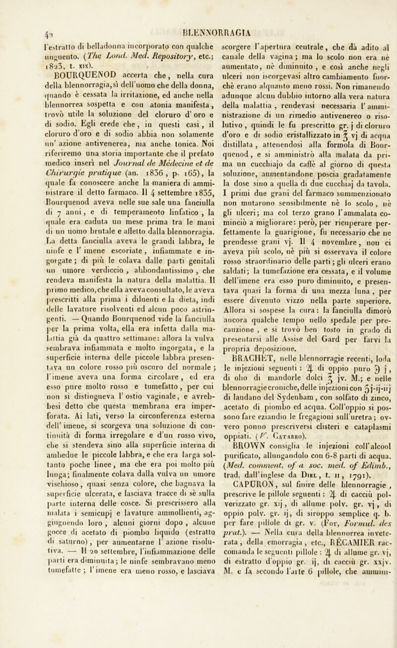 l’estratto (li belladonna incorporato con qualche unguento. {The Land. Med. Repository, etc.; i8u3, t. xix). BOURQUENOD accerta che, nella cura della b!ennorragia,sì dell uomo che della donna, quando è cessata la irritazione, ed anche nella blennorrea sospetta e con atonia manifesta, trovò utile la soluzione del cloruro d’ oro e di sodio. Egli crede che , in questi casi , il cloruro d oro e di sodio abbia non solamente un’ azione antivenerea, ma anche tonica. Noi riferiremo una storia importante che il prelato medico inserì nel Journal de Mèdecine et de Chirurgie pratique (an. 1836 , p. 165), la quale fa conoscere anche la maniera di ammi- nistrare il detto farmaco. Il 4 settembre 1835, Bourquenod aveva nelle sue sale una fanciulla di 7 anni, e di temperamento linfatico, la quale era caduta un mese prima tra le mani di un uomo brutale e alletto dalla blennorragia. La detta fanciulla aveva le grandi labbra, le ninfe c l’imene escoriate, infiammate e in- gorgate ; di più le colava dalle parti genitali un umore verdiccio , abbondantissimo , che rendeva manifesta la natura della malattia. Il pi imo medico,cheella aveva consultato, le aveva prescritti alla prima i diluenti e la dieta, indi delle lavature risolventi ed alcun poco astrin- genti. — Quando Bourquenod vide la fanciulla por la prima volta, ella era infetta dalla ma- lattia già da quattro settimane: allora la vulva sembrava infiammata e molto ingorgala, e la superficie interna delle piccole labbra presen- tava un colore rosso più oscuro del normale ; l’imene aveva una forma circolare, ed era esso pure molto rosso e tumefatto , per cui non si distingueva 1’ostie vaginale, e avreb- besi detto che questa membrana era imper- forata. Ai lati, verso la circonferenza esterna dell5 imene, si scorgeva una soluzione di con- tinuità di forma irregolare e d’un rosso vivo, che si stendeva sino alla superficie interna di ambedue le piccole labbra, e che era larga sol- tanto poche linee, ma che era poi molto più lunga; finalmente colava dalla vulva un umore vischioso, quasi senza colore, che bagnava la superficie ulcerata, e lasciava tracce di sè spila parte interna delle cosce. Si prescrissero alla malata i semicupj e lavature ammollienti, ag- giugnendo loro , alcuni giorni dopo , alcune gocce di acetato di piombo liquido (estratto di saturno), per aumentarne 1’ azione risolu- tiva. — Il 20 settembre, rinfiammazione delle parti era diminuita ; le ninfe sembravano meno scorgere Faperlura centrale, che dà adito al canale della vagina ; ma lo scolo non era nè aumentato, nè diminuito, e cosi anche negli ulceri non iscorgevasi altro cambiamento fuor- ché erano alquanto meno rossi. Non rimanendo adunque alcun dubbio intorno alla vera natura della malattia, rendevasi necessaria l’ammi- nistrazione di un rimedio antivenereo o riso- lutivo , quindi le fu prescritto gr. j di cloruro d’oro e di sodio cristallizzato in ^ vj di acqua distillata , attenendosi alla formola di Bour- quenod , e si amministrò alla malata da pri- ma un cucchiajo da caffè al giorno di questa soluzione, aumentandone poscia gradatamente la dose sino a quella di due cucchiaj da tavola. I primi due grani del farmaco summenzionato non mutarono sensibilmente nè lo scolo , nè gli ulceri; ma col terzo grano l’ammalata co- minciò a migliorare: però, per ricuperare per- fettamente la guarigione, fu necessario che ne prendesse grani vj. 11 4 novembre, non ci aveva più scolo, nè più si osservava il colore rosso straordinario delle parti ; gli ulceri erano saldati; la tumefazione era cessata, e il volume dell’imene era esso puro diminuito, e presen- tava quasi la forma di una mezza luna , per essere divenuto vizzo nella parte superiore. Allora si sospese la cura : la fanciulla dimorò ancora qualche tempo nello spedale per pre- cauzione , e si trovò ben tosto in grado di presentarsi alle Assise del Gard per larvi la propria deposizione. BRACHET, nelle blennorragie recenti, loda le injezioni seguenti : '2J. di oppio puro j , di olio di mandorle dolci ^ jv. M.; e nelle blennorragie croniche, delle injezioni con ^j-ij-iij di laudano del Sydenham, con solfato di zinco, acetato di piombo ed acqua. Coll’oppio si pos- sono fare eziandio le fregagioni sull’uretra; ov- vero ponno prescriversi clisteri e cataplasmi oppiati. ( V. Catarro), BROWN consiglia le injezioni coll’alcool purificato, allungandolo con 6-8 parti di acqua. {Med. commenta afa soc. med. of Edimb., trad, dall’inglese da Dikl , t. n , 1791). CAPURON, sul finire delle blennorragie , prescrive le pillole seguenti : 2j. di cacciò pol- verizzato gr. x:j, di allume polv, gr. vj , di oppio polv. gr. ij, di siroppo semplice q. b. per fare pillole di gr. v. (Fox, Formul. des prati). — Nella cura della blennorrea invete- rata , della emorragia , etc., RÉCAMIER rac- comanda le seguenti pillole : 2j. di allume gr. vj, di estratto d oppio gr. ij, di caccili gr. xxjv.