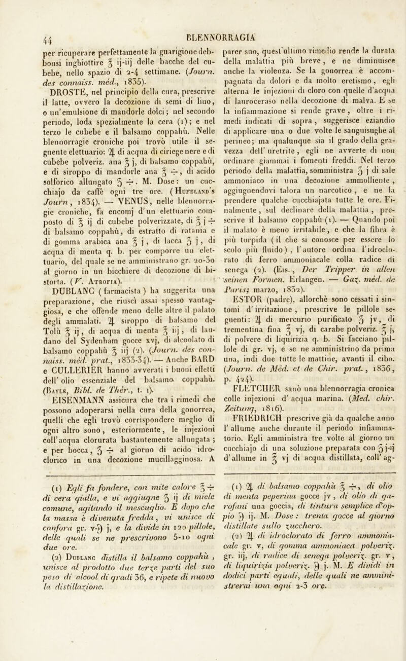 per ricuperare perfettamente la guarigione deb- bonsi inghiottire § ij-iij delle bacche del cu- bebe, nello spazio di 2-4 settimane. (.fourn. des connaiss. méd., 1835). DROSTE, nel principio della cura, prescrive il latte, ovvero la decozione di semi di Imo, o un’emulsione di mandorle dolci; nel secondo periodo, loda spezialmente la cera (i); e nel terzo le cubebe e il balsamo coppahù. Nelle blennorragie croniche poi trovò utile il se- guente elettuario: 2J. di acqua di ciriege nere e di cubebe polveriz. ana ^ j, di balsamo coppahù, e di siroppo di mandorle ana 3 4-, di acido solforico allungato 3 “i • M. Dose : un cuc- chiajo da caffè ogni tre ore. ( Hufeland s Journ , i834). — VENUS, nelle blennorra- gie croniche, fa encomj d’un elettuario com- posto di § ij di cubebe polverizzate, di 3 j -r di balsamo coppahù, di estratto di ratania e di gomma arabica ana ^ j , di lacca 3 j > di acqua di menta q. b. per comporre un clet- tuario, del quale se ne amministrano gr. 2o-5o al giorno in un bicchiere di decozione di bi- storta. ( V. Atrofia). DUBLANC ( farmacista ) ha suggerita una preparazione, che riuscì assai spesso vantag- giosa, e che offende meno delle altre il palato degli ammalali. 2J. siroppo di balsamo del Tolù ^ ij, di acqua di menta ^ iij , di lau- dano del Sydenham gocce xvj, di alcoolato di balsamo coppahù 3 iij (‘2). {Journ. des con- naiss. méd. prat., 1835-34). — Anche BARD e CULLER1ER hanno avverati i buoni effetti dell’ olio essenziale del balsamo» coppahù. (Bayle, Bibl. de Thèr., t. 1). EISENMANN assicura che tra i rimedi che possono adoperarsi nella cura della gonorrea, quelli che egli trovò corrispondere meglio di ogni altro sono, esteriormente, le injezioni coll’acqua clorurata bastantemente allungata ; e per bocca, 3 -r1 2 al giorno di acido idro- clorico in una decozione mucillagginosa. A (1) Egli fa fondere, con mite calore ^-r di cera gialla, e vi aggiugne 3 ') di miele comune, agitando il mescuglio. E dopo che la massa e divenuta fredda, vi unisce di canfora gr. v-v) j, e la divide in 120 pillole, delle quali se ne prescrivono 5-io ogni due ore. (2) Dublanc distilla il balsamo coppahù , unisce al prodotto due terze parti del suo peso di alcool di gradi 36, e ripete di nuovo la distillazione. parer suo, quest'ultimo rimedio rende la durala della malattia più breve, e ne diminuisce anche la violenza. Se la gonorrea è accom- pagnata da dolori e da molto eretismo, egli alterna le injezioni di cloro con quelle d’acqua di lauroceraso nella decozione di malva. E se la infiammazione si rende grave , oltre i ri- medi indicati di sopra, suggerisce eziandio di applicare una 0 due volte le sanguisughe al perineo; ma qualunque sia il grado della gra- vezza dell’ uretrite , egli ne avverte di non ordinare giammai i fomenti freddi. Nel terzo periodo della malattia, somministra 3 j di sale ammoniaco in una decozione ammolliente , aggiugnendovi talora un narcotico , e ne fa prendere qualche cucchiajata tutte le ore. Fi- nalmente, sul declinare della malattia, pre- scrive il balsamo coppahù (1). — Quando poi il malato è meno irritabile, e che la fibra è più torpida ( il che si conosce per essere lo scolo più fluido), l’autore ordina l’idroclo- rato di ferro ammoniacale colla radice di senega (2). (Eis., Der Tripper in alien seinen Formen. Erlangen. — Gaz• méd. de Paris; marzo, i832). ESTOR (padre), allorché sono cessati i sin- tomi d’irritazione , prescrive le pillole se- guenti: 2J. di mercurio purificato 3 jv> di trementina fina 3 vj, di carabo polveriz. 3 j, di polvere di liquirizia q. b. Si facciano pil- lole di gr. vj, e se ne amministrino da prima una, indi due tutte le mattine, avanti il cibo. {Journ. de Méd. et de Chir. prat., 1836, p. 424). FLETCHER sanò una blennorragia cronica colle injezioni d’ acqua marina. {Med. chir. Zeitung, 1816). FRIEDRICH prescrive già da qualche anno 1’ allume anche durante il periodo infiamma- torio. Egli amministra tre volte al giorno un cucchiajo di una soluzione preparata con 5 j-'j d’allume in 3 vj di acqua distillata, coll’ag- (1) '2J. di balsamo coppahù 3 -f*, di olio di menta peperino gocce jv, di olio di ga- rofani una goccia, di tintura semplice d’op- pio v) ij. M. Dose : trenta gocce al giorno distillate sullo zucchero. (2) % di idroclorato di ferro ammonia- cale gr. v, di gomma ammoniaca polveriz• gr. iij, di radice di senega polveriz■ gr. v, di liquirizia polveriz• j- M. E dividi in dodici parti eguali, delle quali ne ammini- strerai una ogni 2-3 ore.