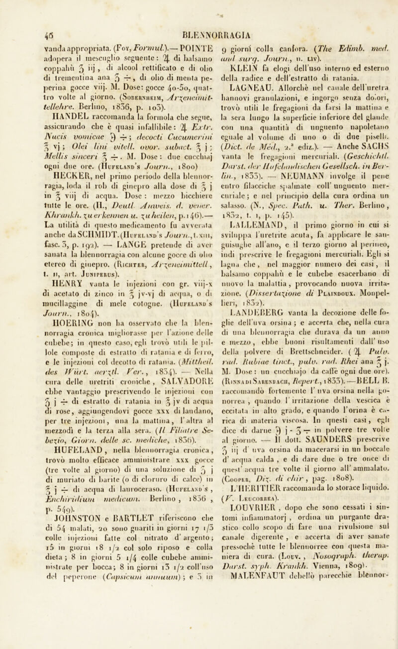 45 BLENNORRAGIA Vanda appropriata. (Foy, Formul.).— POINTE adopera il raescuglio seguente: 2j. di balsamo coppahù 5 i'j > ^i alc0°l rettificato e di olio di trementina ana 5 > di olio di menta pe- perina gocce viij. M. Dose: gocce 4o-5o, quat- tro volte al giorno. (Sobernhkim, Ar\eneiniit- tellehre. Berlino, 1836, p. io3). IIANDEL raccomanda la forinola che segue, assicurando che è quasi infallibile: 2{. Extr. Nucis vomìcae V) -4- ; decocti Cucuinerini 3 vj ; Olei lini vitell. ovoi', subact. \ j ; Mellis sinceri ^ 4». M. Dose : due cucchiaj ogni due ore. (IÌufeland’s Journ., 1800) DECKER, nel primo periodo della blennor- ragia, loda il rob di ginepro alla dose di ^ j in ^ vnj di acqua. Dose : mezzo bicchiere tutte le ore. (II., Denti Anxveis. ri. vener. Khrankfi. \uet kennen u. \uheilen, p.i 40-— La utilità di questo medicamento fu avverata anche daSCIlMIDT.(Hufeland s Journ.,t.xm, fase. 5, p. 192). —- LANCE pretende di aver sanata la blennorragia con alcune gocce di olio etereo di ginepro. (Ric.hter, Ar\eneiniittell, t. n, art. J uniperus). HENRY vanta le injezioni con gr. viij-x di acetato di zinco in 3 jv-vj di acqua, o di mucillaggine di mele cotogne. (Hufeland s Journ., 18o4). II0ER1NG non ha osservato che la blen- norragia cronica migliorasse per I azione delle cubebe; in questo caso, egli trovò utili le pil- lole composte ili estratto di ralania e di fri io, e le injezioni col decotto di ratama. (MittheU. iles Wiirt. aerati Per., 1804'). — Nella cura delle uretriti croniche , SAI.VADORE ebbe vantaggio prescrivendo le injezioni con 5 j -r di estratto di ratania in ^ jv di acqua di rose, aggiungendovi gocce xxx di laudano, per tre injezioni, una la mattina, l’altra al mezzodì e Ja terza alla sera. (Il Filiatre Se- bexio, Gioi a, delle se. mediche, 1835). HUFELAND , nella blennorragia cronica, trovò molto efficace amministrare xxx gocce (tre volte al giorno) di una soluzione di 5 j di muriato di barite (0 di cloruro di calce) in ^ j 4- di acqua di lauroceraso. (Hufeland s , Etichiridiwn rnedicuin. Berlino, i85(ì , p. 549). J01INST0N c BARTLET riferiscono che di 54 malati, 20 sono guariti in giorni 17 i/3 colle injezioni fatte col nitrato d’ argento; i5 in giorni 18 1/2 col solo riposo e colla dieta; 8 in giorni 5 1/4 colle cubebe ammi- nistrate per bocca; 8 in giorni i3 1/2 coll uso del peperone (Capsicum. annuitili) ; e 3 in 9 giorni colla canfora. (The Edimb. med. and suri/. Journ., n. liv). KLEIN fa elogi dell uso interno ed esterno della radice e dell’estratto di ralania. LAGNEAU. Allorché nel canale deHuretra hannovi granulazioni, e ingorgo senza dolori, trovò utili le fregagioni da farsi la mattina e la sera lungo la superficie inferiore del glande con una quantità di unguento napoletano eguale al volume di uno o di due piselli. (Dict. de Mè<i, 2.a ediz.). — Anche SACHS vanta le fregagioni mercuriali. (Geschichtl. Darsi, dar llufclandischen Gesellsch. in Ber- lin., 1835). — NEUMANN involge il pene entro filacciche spalmate coll’ unguento mer- curiale ; e nel principio della cura ordina un salasso. (N., Spec. Patii, u. Ther. Berlino, 1802, t. 1, p. i45). LALLEMAND, il primo giorno in cui si sviluppa l’uretrite acuta, fa applicare le san- guisughe all’ano, e il terzo giorno al perineo, indi prescrive le fregagioni mercuriali. Egli si lagna che , nel maggior numero dei casi, il balsamo coppahù e le cubebe esacerbano di nuovo la malattia, provocando nuova irrita- zione. (Dissertazione di Plaindoux. Monpel- lieri, 183o). KANDEBERG vanta la decozione delle fo- glie dell uva orsina ; e accerta che, nella cura di una blennorragia che durava da un anno e mezzo, ebbe buoni risultamenti dall’ uso della polvere di Brettschneider. ( 2J. Pula, rad. Rubine ti net., pula. rad. Rhei ana ^ j. M. Dose: un cucchiajo da calle ogni due ore). (RinnadiSarenbacii, Reperì., i833).—BELL B. raccomandò fortemente 1’ uva orsina nella go- norrea , quando I irritazione della vescica è eccitata iu alto grado, e quando l’orina è ca- rica di materia viscosa. In questi casi, egli dice di darne j - 5 ” ’n p°lvere tre volle al giorno. -— Il dott. SAUNDERS prescrive 9 iij d uva orsina da macerarsi in un boccale d’ acqua calda , e di dare due o tre once di quest’ acqua tre volte il giorno all’ ammalalo. (Cooper, Di\- di chir, pag. 1808). L’IIERITIER raccomanda lo storace liquido. (V. Leucorrea). LOUVRIER , dopo che sono cessali i sin- tomi infiammatorj , ordina un purgante dra- stico collo scopo di fare una rivulsione sul canale digerente, e accerta di aver sanate pressoché tutte le blennorree con questa ma- niera di cura. (Louv. , JXosoqraph. therup. Darsi, syph. Krankh. Vienna, 1809). IVIALENFAUT debellò parecchie blennor-