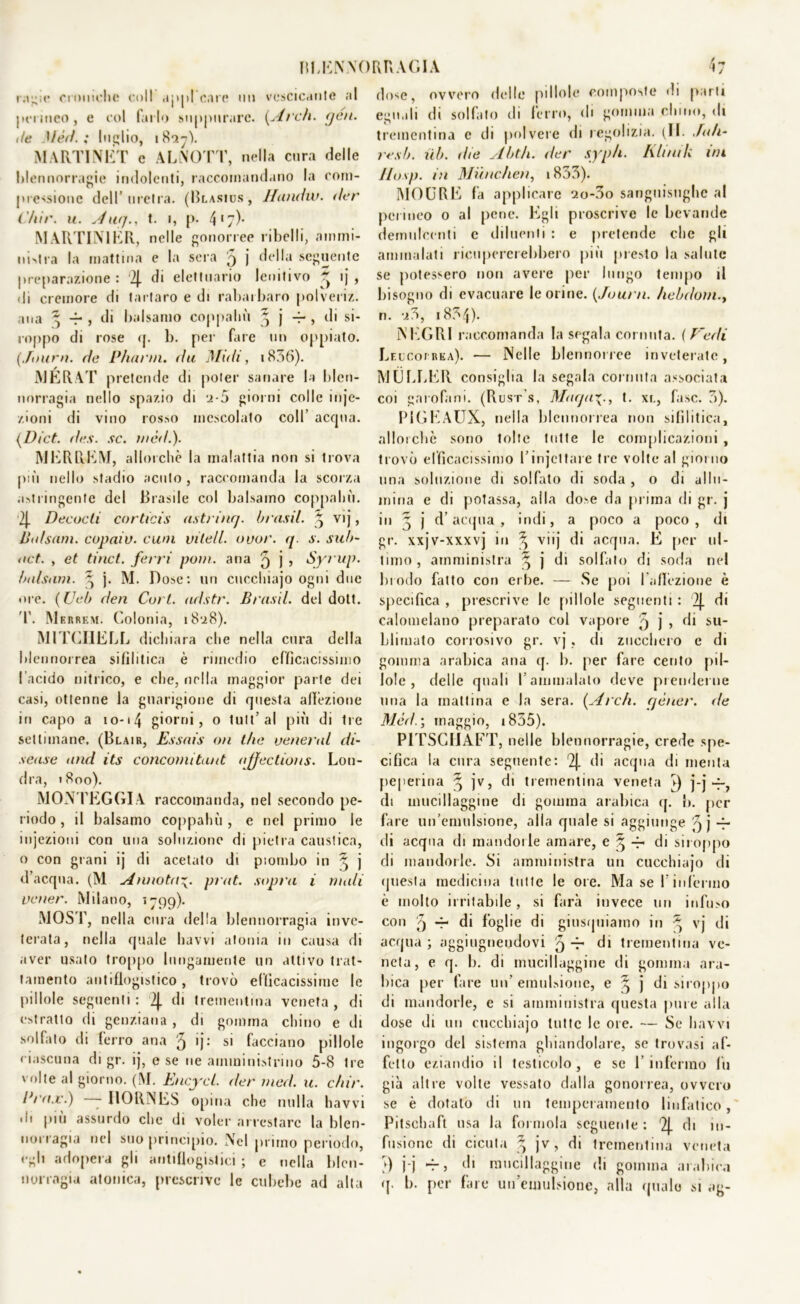 r.r^ic croniche coll appleare no vescicante al permeo, e col farlo suppurare. (Ai eh. (jen. de Mèd. ; Inolio, iHny). MARTI NET c ALNOTT, nella cura delle blennorragie indolenti, raccomandano la coni- pressione dell’uretra. (Blasics, Hundw. der ('/tir. u. Aia/., t. i, p. 417)* M ARTINIER, nelle gonorree ribelli, ammi- nistra la mattina e la sera 5 j della seguente preparazione: 2J. di elettuario lenitivo * ij , di cremore di tartaro e di rabarbaro polveri/,, ana ^ -f-, di balsamo eoppaliù j j r , di si- roppo di rose rp b. per fare un oppiato. (Solini, de P/iarm. da Midi, i836). JYIERAT pretende di poter sanare la blen- norragia nello spazio di 2-5 giorni colle inje- /.ioni di vino rosso mescolato coll’ acqua. (Dict. des. se. mèd.). MERREM, allorché la malattia non si trova più nello stadio acuto, raccomanda la scorza .stringente del Brasile col balsamo coppahù. 2J. Deeoe ti corticis astrinq. brusii. § vij, Jitdsam. copaiv. e uni vile/l. ouor. q. s. sub- 4iet. , et tinct. ferri poni, ana 9 j , Syrup. balsam. ^ j. M. Dose: un cucchiajo ogni due «ire. ( Ueb den Cort. adstr. Brusii, del doti. T. Merrem. Colonia, i8‘i8). MITCIIELL dichiara che nella cura della blennorrea sifilitica è rimedio efficacissimo l’acido nitrico, e che, nella maggior parte dei casi, ottenne la guarigione di questa affezione in capo a 10-14 giorni, o tult’ al più di Ire settimane. (Blair, Essnis on thè venerai di- scute and its concomitaut njfections. Lon- dra, 1S00). MONTEGGIA raccomanda, nel secondo pe- riodo , il balsamo coppahù , e nel primo le injezioni con una soluzione di pietra caustica, o con grani ij di acetato di piombo in ^ j d’acqua. (M Annotaprut. sopra i muli vener. Milano, 1799). MOST, nella cura della blennorragia inve- terata, nella quale havvi atonia in causa di aver usato troppo lungamente un attivo trat- tamento antiflogistico, trovò efficacissime le pillole seguenti : 2J. di trementina veneta , di estratto di genziana , di gomma chino e di solfato di ferro ana 5 ij: si facciano pillole ciascuna di gr. ij, e se ne amministrino 5-8 Ire volte al giorno. (M. Encyel. der med. u. c/iir. dea.e.) - IlORNES opina che nulla havvi di più assurdo clic di voler arrestare la blen- uorragia nel suo principio. Nel primo periodo, egli adopera gli antiflogistici ; e nella blen- norragia atonica, prescrive le cubebe ad alta dose, ovvero delle pillole composte di parti egli,ili di solfato di ferro, di gomma chino, di trementina e di polvere di regohzia. (IL Sali- resb. ilb. die Abth. der syph. Klinik ini JIusp. in Munchen, 1833). MOURE fa applicare ao-3o sanguisughe al perineo o al pene. Egli proscrive le bevande demulcenti e diluenti : e pretende che gli ammalati ricupererebbero più presto la salute se potessero non avere per lungo tempo il bisogno di evacuare le orine. (Juurn. hebdom.y n. *i3, 1834)- NEGRI raccomanda la segala cornuta. ( Fedi Leucorrea). — Nelle blennorree inveterate, MÙLLER consiglia la segala cornuta associata coi garofani. (Rust's, Magat. xl, fase. 3). PiGEAUX, nella blennorrea non sifilitica, allorché sono tolte tutte le complicazioni , trovò efficacissimo P in jet tare tre volte al giorno una soluzione di solfato di soda , o di allu- mina e di potassa, alla dose da prima di gr. j in 5 j d’acqua, indi, a poco a poco, di gr. xxjv-xxxvj in ^ viij di acqua. E per ul- timo, amministra 3 j di solfato di soda nel brodo fatto con erbe. — Se poi l'affezione è specifica , prescrive le pillole seguenti : 2J. di calomelano preparato col vapore 5 j > di su- blimato corrosivo gr. vj, di zucchero e di gomma arabica ana q. b. per fare cento pil- lole , delle quali l’ammalalo deve prenderne una la mattina e la sera. (Ardi, cjèner. de Mèda, maggio, 1855). PITSCIIAFT, nelle blennorragie, crede spe- cifica la cura seguente: 2j. di acqua di menta peperina ^ jv, di trementina veneta s) j-j-7-, di mucillaggine di gomma arabica q. b. per fare un’emulsione, alla quale si aggiunge 9 j ~ di acqua di mandorle amare, e ^ 4- di siroppo di mandorle. Si amministra un cucchiajo di questa medicina tutte le ore. Ma se P infermo è molto irritabile, si farà invece un infuso con 4- di foglie di giusquiamo in ^ vj di acqua; aggiugnendovi 5 *r di trementina ve- neta, e q. b. di mucillaggine di gomma ara- bica per fare un’ emulsione, e 3, j di siroppo di mandorle, e si amministra questa pure alla dose di un cucchiajo tutte le ore. — Se havvi ingorgo del sistema ghiandolare, se trovasi af- fetto eziandio il testicolo, e se l’infermo fu già altre volte vessato dalla gonorrea, ovvero se è dotalo di un temperamento linfatico, Pitschaft usa la forinola seguente : '2j. di in- fusione di cicuta 3 jv, di trementina veneta ?) j-j rj di mucillaggine di gomma arabica q. b. per fare un’emulsione, alla quale si ag-