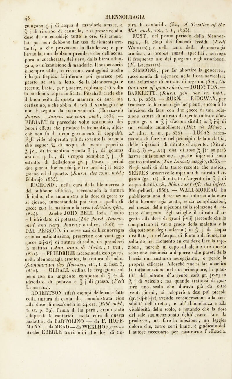 pungono 5 j di acqua di mandorle amare, e 3 j di siroppo di cannella, e si prescrive alla dose di mi cucchiajo tutte le ore. Gli amma- lati poi non debbono far uso di alimenti irri- tanti, o che provocano la flatulenza; e per bevanda, non debbono prendere che dell’acqua pura o zuccherata, del siero, della birra allun- gata, o un’emulsione di mandorle. Il sospensorio è sempre utile, e riescono vantaggiosi anche i bagni tiepidi. L’infermo poi guarisce più presto se sta a letto. Se la blennorragia è recente, basta, per guarire, replicar^ 4*6 volle la medicina sopra indicata. Pitscbaft crede che il buon esito di questa maniera di cura sia certissimo, e che abbia di più il vantaggio che non è seguita da inconvenienti. (Il UFKLAM) S Journ. — Journ. des conti tnè/l., 18A4* — EBRI ART fu parecchie volte testimonio dei buoni effetti clic produce la trementina, allor- ché non fu di alcun giovamento il coppahù. Egli vide adoperata più di sovente la forinola che segue: % di acqua di menta peperina ^ jv, di trementina veneta ^ j, di gomma arabica q. b. , di siroppo semplice ^ j > di estratto di belladonna gr. j. Dose: i primi due giorni due cucchiaj, e tre cucchiaj il terzo giorno ed il quarto. (Journ dcs conti, wèd.; febbrajo i 8A5). RIGIIOND , nella cura della blcnnorrea e del bubbone sifilitico, raccomanda la tintura di iodio, che amministra alla dose di gocce xv al giorno, aumentandola poi sino a quella di gocce xl-l la mattina e la sera. (Arctuv. yèn., 1824). — Anche JOHN BELL loda l’iodio e l’idriodato di potassa. ( The Nord Amene, med. and surq. Journ.; ottobre, i8u8). — DAL PERSICO, in nove casi di blennorragia cronica ostinatissima, prescrisse con vantaggio gocce xij-xvj di tintura di iodio, da prendersi la mattina. (Ann. univ. di Medie. , t. lvii , 1831 ). — FRIEDRICH raccomanda esso pure , nella blennorragia cronica, la tintura di iodio, (iSummariwn des Neusten, etc., t. x, fase. 5, 1835). — ULDALL ordina le fregagioni sul pene con un unguento composto di 5 A- di idriodato di potassa e § j di grasso. (Fedi Leucorrea). ROBERTSON riferì esempi delle cure fatte colla tintura di cantaridi, amministrata sino alla dose di mezz’oncia in ore. (Btbl. med., t. xx, p. 3g). Prima di lui però , erano state adoperate le cantaridi, nella cura di questa malattia, da BARTOLLNO — da F. IIOFF- MANN — da MEAD —da WERLIIOF,ecc.— Anche EBERLE trovò utili alle dosi di tin- tura di cantaridi. (Eh., A Treatise of thè Mat. med., etc., t. li, i8j3). RUST, nel primo periodo della blennor- ragia, fa elogi dei fomenti freddi. (Fedi Wkikard); e nella cura della blennorragia cronica , ai pretesi rimedi specifici , surroga il frequente uso dei purganti e gli assorbenti. (F. Leucorrea). SIMMONS, per far abortire la gonorrea, raccomanda di injeltare nella fossa navicolare una soluzione di nitrato di argento. (Sim., On tlie cure of qonorrhea). — JOIINSTON. — BARKLETT. (Journ. yèn. des se. méd., t. x, [ì. a55). —- BURN. — RIDGWAY, per troncare le blennorragie incipienti, encomiò le injezioni da farsi con due gocce di una solu- zione satura di nitrato d’argento (nitrato d’ar- gento gr. x in § j d’acqua distil.) in ^ j-ij di un veicolo ammolliente. (Dict. de Mcdec. , 'i.a ediz. , t. in , p. 335). — LUCAS racco- manda di fare sin nel principio della malattia, delle injezioni di nitrato d argento. (N il rat. d’arg. ^ -r , Acq. disi, di rose ^ j): se però havvi infiammazione, queste injezioni sono contro indicate. (The Lancet; maggio, 1833).— Negli scoli di data tanto recente che antica, SERRES prescrive le injezioni di nitrato d’ar- gento (gr. 1/4 di nitrato d’argento in ^ j di acqua distili.). (S , Meni, sur Veffic. des inject. Monpellieri, i836). — WALL-MOREAU ha pubblicata una dissertazione intorno alla cura della blennorragia acuta, senza complicazioni, col mezzo delle injezioni colla soluzione di ni- trato d’ argento. Egli scioglie il nitrato d’ ar- gento alla dose di grani j-viij (secondo che lo comportano il vario grado della malattia e la disposizione degli infermi ) in § j di acqua distillata, o nell’acqua di fonte o di fiume, ma soltanto nel momento in cui deve fare la inje- zione , perchè in capo ad alcune ore questa soluzione comincia a deporre sulle pareti della boccia una sostanza nereggiante, e perde la propria efficacia. Allorché vuoisi far abortire la infiammazione nel suo principiare, la (pian- tila del nitrato d’argento sarà gr. jv-vj in 5 j di veicolo ; ma quando trattossi di gua- rire uno scolo che durava già da oltre venti giorni, si adoperò a dosi più piccole (gr. j-ij-iij-jv), avendo considerazione alla sen- sibilità dell’ uretra , e all’ abbondanza e alla vischiosità dello scolo, e notando che la dose del sale summenzionato debb’ essere tale da produrre, nel fare la injezione, un leggier dolore che, entro certi bruiti, è giudicato dal- 1’ autore necessario per misurarne l efficacia.