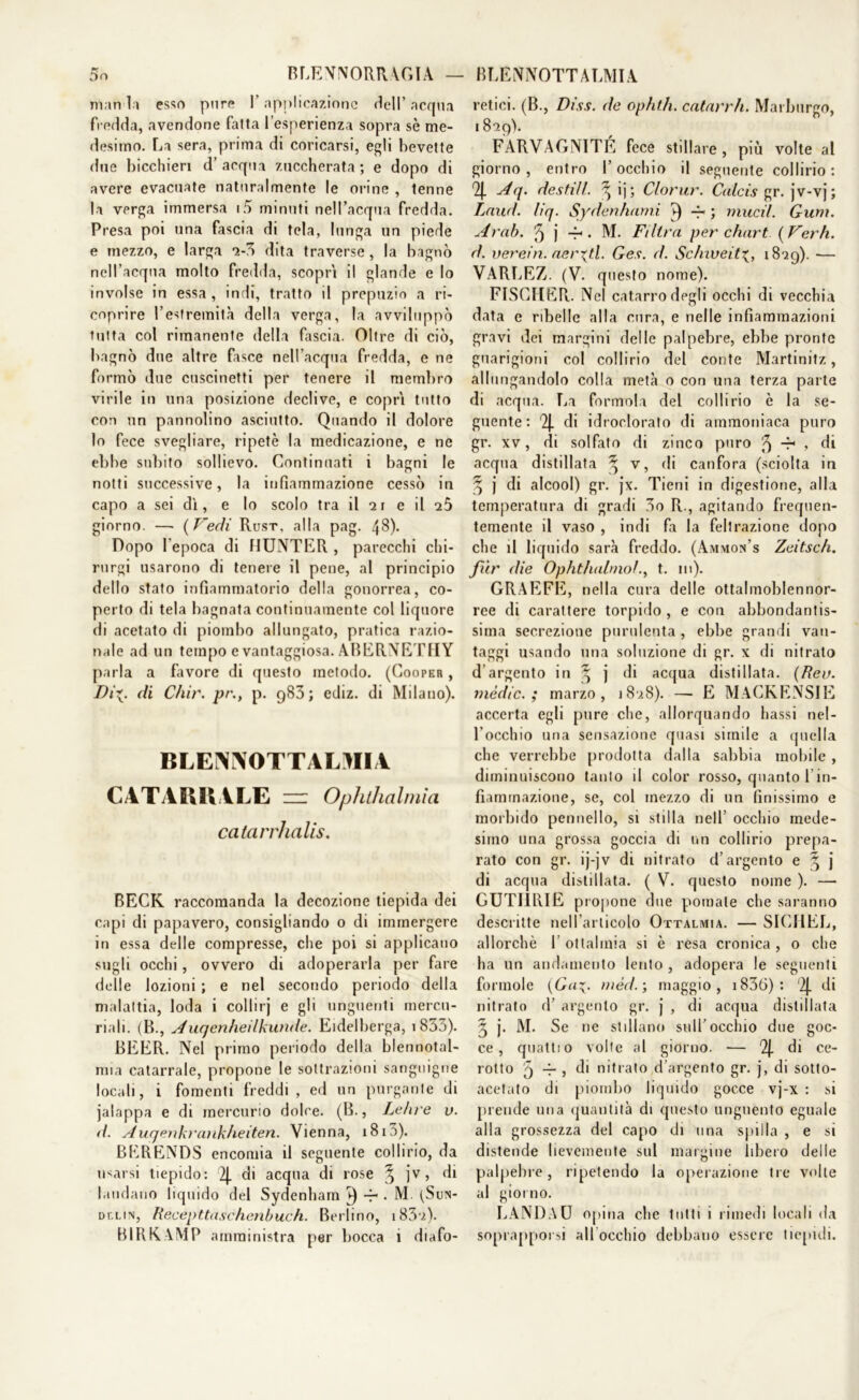 5n BLENORRAGIA — man la esso pure l’applicazione dell’ acqua fredda, avendone falta l’esperienza sopra sè me- desimo. La sera, prima di coricarsi, egli bevette due bicchieri d’acqua zuccherata; e dopo di avere evacuate naturalmente le orine , tenne la verga immersa i5 minuti nell’acqua fredda. Presa poi una fascia di tela, lunga un piede e mezzo, e larga io dita traverse , la bagnò nell’acqua molto fredda, scopri il glande e lo involse in essa, indi, tratto il prepuzio a ri- coprire l’estremilà della verga, la avviluppò tutta col rimanente della fascia. Oltre di ciò, bagnò due altre fasce nell'acqua fredda, e ne formò due cuscinetti per tenere il membro virile in una posizione declive, e copri tutto con un pannolino asciutto. Quando il dolore lo fece svegliare, ripetè la medicazione, e ne ebbe subito sollievo. Continuati i bagni le notti successive, la infiammazione cessò in capo a sei dì, e lo scolo tra il *21 e il giorno. —• (Vedi Rust, alla pag. 48). Dopo l'epoca di IIUNTER , parecchi chi- rurgi usarono di tenere il pene, al principio dello stato infiammatorio della gonorrea, co- perto di tela bagnata continuamente col liquore di acetato di piombo allungato, pratica razio- nale ad un tempo e vantaggiosa. ABERNETHY parla a favore di questo metodo. (Cooper , Di%. di Chir. pr., p. 983; ediz. di Milano). BLENNOTTAOIIA CATARRALE zz Ophthalmia catarrhalis. BECK raccomanda la decozione tiepida dei capi di papavero, consigliando o di immergere in essa delle compresse, che poi si applicano sugli occhi, ovvero di adoperarla per fare delle lozioni ; e nel secondo periodo della malattia, loda i collirj e gli unguenti mercu- riali. (B., Auqenheilkunde. Eidelberga, 1853). BEER. Nel primo periodo della blennotal- mia catarrale, propone le sottrazioni sanguigne locali, i fomenti freddi , ed un purgante di jalappa e di mercurio dolce. (B., Le lire u. d. Auqenkrankheiten. Vienna, 1810). BERENDS encomia il seguente collirio, da usarsi tiepido: 2j. di acqua di rose Ò ]*v> di laudano liquido del Sydenham ►) -r . M. (Sun- dv.lin, Recepttaschenbuch. Berlino, i83'i). BIRKAMP amministra per bocca 1 diafo- BLENNOTTALMIA retici. (B., Diss. de ophth. catarrh. Marburgo, 1809). FARVAGNITE fece stillare, più volle al giorno, entro l’occhio il seguente collirio: % Aq. destili. ^ ij; Clorur. Calcis gr. jv-vj; Lnud. liq. Sydenhami -4- ; mudi. Gum. Arab. 5 j -r1 • M. Filtra per chart ( Verh. d. verein. aerati. Ges. d. Schweit^, 1819). — VARLEZ. (V. questo nome). FISCHER.. Nel catarro degli occhi di vecchia data e ribelle alla cura, e nelle infiammazioni gravi dei margini delle palpebre, ebbe pronte guarigioni col collirio del conte Martinitz, allo rigandolo colla metà o con una terza parte di acqua. La formolo del collirio è la se- guente: Qj. di idroclorato di ammoniaca puro gr. xv, di solfato di zinco puro 5 r* , di acqua distillata ^ v, di canfora (sciolta in 3 j di alcool) gr. jx. Tieni in digestione, alla temperatura di gradi 3o R., agitando frequen- temente il vaso , indi fa la feltrazione dopo che il liquido sarà freddo. (Ammon’s Zeitsch. fi'ir die Ophtìialmol., t. 111). GRAFFE, nella cura delle ottalmoblennor- ree di carattere torpido , e con abbondantis- sima secrezione purulenta , ebbe grandi van- taggi usando una soluzione di gr. x di nitrato d’argento in ^ j di acqua distillata. (Rev. mèdie.; marzo, 180.8). — E MACKENSIE accerta egli pure che, allorquando bassi nel- l'occhio una sensazione quasi simile a quella che verrebbe prodotta dalla sabbia mobile , diminuiscono tanto il color rosso, quanto 1 in- fiammazione, se, col mezzo di un finissimo e morbido pennello, si stilla nell’ occhio mede- simo una grossa goccia di un collirio prepa- rato con gr. ij-jv di nitrato d’argento e % j di acqua distillata. ( V. questo nome ). — GUTIIRIE propone due pomate che saranno descritte nell’articolo Ottalmia. — SICHEL, allorché 1 ottalmia si è resa cronica , o che ha un andamento lento, adopera le seguenti forinole (Gamèd.; maggio, i836): '2j. di nitrato d’ argento gr. j , di acqua distillata 5 j. M. Se ne stillano sull’occhio due goc- ce, quatti o volte al giorno. — l2|. di ce- rotto 9 -r , di nitrato d’argento gr. j, di sotto- acetato di piombo liquido gocce vj-x : si prende una quantità di questo unguento eguale alla grossezza del capo di una spilla , e si distende lievemente sul margine libero delle palpebre, ripetendo la operazione tre volte al giorno. LANDAU opina che tutti i rimedi locali da soprapporsi all'occhio debbano essere tiepidi.