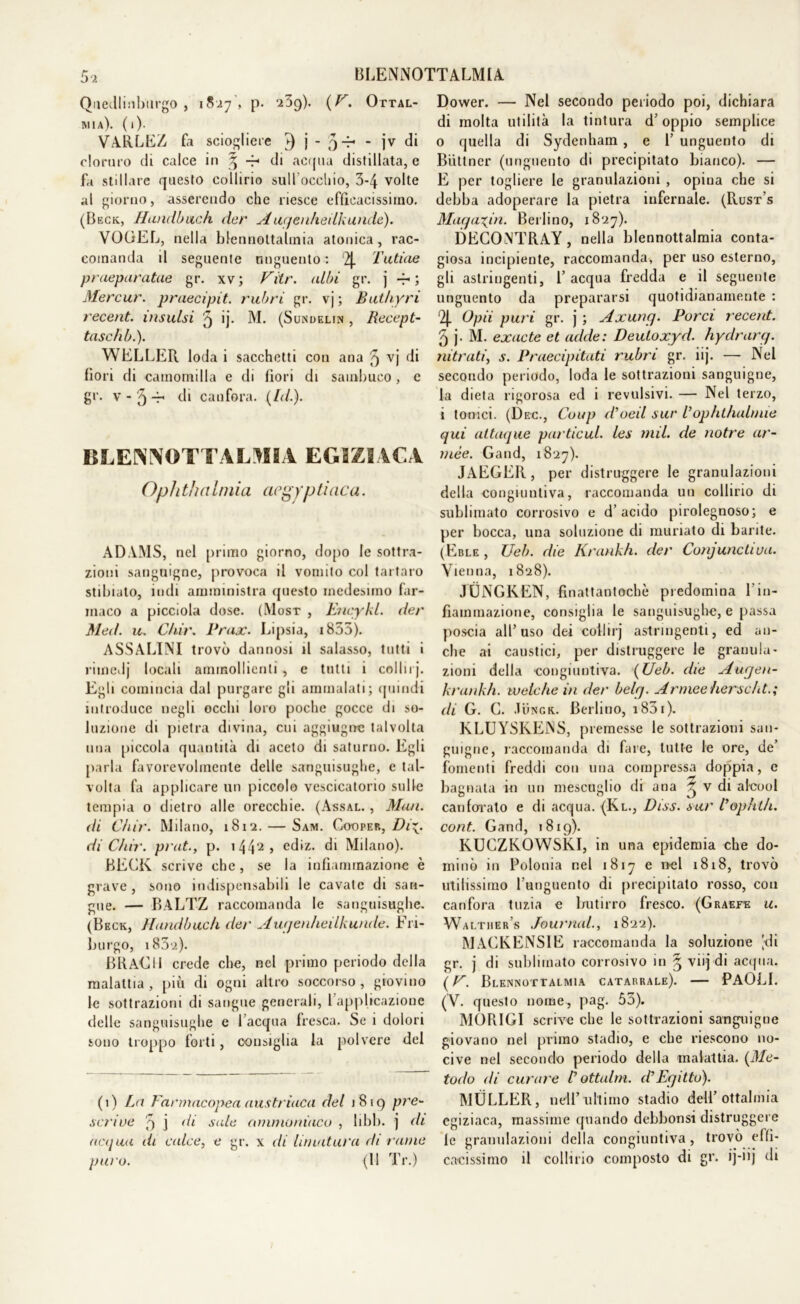 Quedlinbiirgo , 18.17', p. 239). (P. Oftal- mia). (1). VARLEZ fa sciogliere 9 j - O-r- - jv di cloruro di calce in § di acqua distillata, e fa stillare questo collirio sull'occhio, 3-4 volte al giorno, asserendo che riesce efficacissimo. (Beck, Hanclbuch dar Auqenheilkunde). VOGEL, nella blennottalmia atonica, rac- comanda il seguente unguento: 2J. Latine pruepuratae gr. xv; Pitr. albi gr. j -r ; Mercur. praecipit. rubri gì-, vj ; Buthyri recent, insulsi ^ >j- M. (Sundelin , Recepi- taseli b.). WELLER loda i sacchetti con ana 5 vj di fiori di camomilla e di fiori di sambuco, e gr. v - 5 -r di canfora, (/ir/.). BLENNOTTALMIA EGIZIACA Opli thnImia aegvptinca. ADAMS, nel primo giorno, dopo le sottra- zioni sanguigne, provoca il vomito col tartaro stibiato, indi amministra questo medesimo far- maco a picciola dose. (Mosr , EneykL der Med. u. Ctiir. Prax. Lipsia, 1855). ASSALICI trovò dannosi il salasso, tutti i rimedj locali ammollienti , e tutti i collii j. Egli comincia dal purgare gii ammalati; quindi introduce negli occhi loro poche gocce di so- luzione di pietra divina, cui aggiugne talvolta una piccola quantità di aceto di saturno. Egli parla favorevolmente delle sanguisughe, e tal- volta fa applicare un piccolo vescicatorio sulle tempia o dietro alle orecchie. (Assal. , M<ui. di Ctiir. Milano, 1812. — Sam. Cooper, Di\. di Ctiir. prat., p. 1 441 2 > ediz. di Milano). BECK scrive che, se la infiammazione è grave, sono indispensabili le cavate di san- gue. — BALTZ raccomanda le sanguisughe. (Beck, Handbucti der Augenheilkunde. Fri- burgo, 1802). BRACI 1 crede che, nel primo periodo della malattia, più di ogni altro soccorso, giovino le sottrazioni di sangue generali, l applicazione delle sanguisughe e l’acqua fresca. Se 1 dolori sono troppo forti, consiglia la polvere del (1) La Farmacopea austriaca del 1819 pre- scrive 9 j di sale ammoniaco , libi), j di acqua ih videe, e gr. x di limatura di rame puro. (Il Tr.) Dovver. — Nel secondo periodo poi, dichiara di molta utilità la tintura d’oppio semplice 0 quella di Sydenham , e 1’ unguento di Biittner (unguento di precipitato bianco). — E per togliere le granulazioni , opina che si debba adoperare la pietra infernale. (Rust’s Maqaxjn. Berlino, 1827). DECONTRAY, nella blennottalmia conta- giosa incipiente, raccomanda, per uso esterno, gli astringenti, 1’ acqua fredda e il seguente unguento da prepararsi quotidianamente : 2|. Opti puri gr. j ; Axung. Porci recent. 5 j- M. exacte et adite: Deutoxyd. hydrarq. nitrati, s. Praecipitati rubri gr. iij. — Nel secondo periodo, loda le sottrazioni sanguigne, la dieta rigorosa ed i revulsivi. — Nel terzo, 1 tonici. (Dec., Coup (Voeil sur Vophthalinìe qui attaque particul. les tnil. de notre ar- mèe. Gand, 1827). JAEGER , per distruggere le granulazioni della congiuntiva, raccomanda un collirio di sublimato corrosivo e d’acido pirolegnoso; e per bocca, una soluzione di muriato di barite. (Eble , TJeb. die Krankh. der Conjunctivu. Vienna, 1828). JÙNGKEN, finattantochè predomina l’in- fiammazione, consiglia le sanguisughe, e passa poscia all’uso dei cotlirj astringenti, ed an- che ai caustici, per distruggere le granula- zioni della congiuntiva. (Ueb. die Augen- krankh. tv eie he in der beh/. Armeeherscht.; di G. C. Jungk. Berlino, i83i). KLUYSKE1NS, premesse le sottrazioni san- guigne, raccomanda di fare, tutte le ore, de’ fomenti freddi con una compressa doppia, e bagnata in un mescuglio di ana ^ v di alcool canforato e di acqua. (Kl., Diss. sur l’opht/i. cont. Gand, 1819). KUCZKOWSKI, in una epidemia che do- minò in Polonia nel 1817 e irei 1818, trovò utilissimo l’unguento di precipitato rosso, con canfora tuzia e butirro fresco. (Graffe u. Waltiier’s Journal., 1822). MACKENSIE raccomanda la soluzione [di gr. j di sublimato corrosivo in § vii] di acqua. \p. Blennottalmia catarrale). — PAOLI. (V. questo nome, pag. 53). MOR1GI scrive che le sottrazioni sanguigne giovano nel primo stadio, e che riescono no- cive nel secondo periodo della malattia. (Me- todo di curare V ottalm. d’Egitto). MULLER, nell’ultimo stadio dell’ottalmia egiziaca, massime quando debbonsi distruggere le granulazioni della congiuntiva, trovò effi- cacissimo il collirio composto di gr. ij-iij di