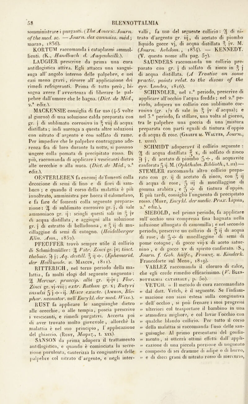 somministrare i purganti. ( The A mene. Journ. ofthe meri. se. — Journ. des connaiss. mède, marzo, i836). KORTUM raccomanda i cataplasmi ammol- lienti. (K., Handbuch d. Auqenheilki). LAUGIER prescrive da prima una cura antiflogistica attiva. Egli attacca una sangui- suga all’ angolo interno delle palpebre, e nei casi meno gravi , ricorre all’ applicazione dei rimedi refrigeranti. Prima di tutto però , bi- sogna avere l’avvertenza di liberare le pal- pebre dall’umore che le bagna. (Dict. de flléd., 2.a ediz.V MACK.ENSIE consiglia di far uso (4-5 volte al giorno) di una soluzione calda preparata con gr. j di sublimato corrosivo in 3; viij di acqua distillata ; indi surroga a questa altre soluzioni con nitralo d'argento e con solfato di rame. Per impedire che le palpebre contraggano ade- renza fra di loro durante la notte, si possono ungere colla pomata di precipitato rosso. Di più, raccomanda di applicare i vescicanti dietro alle orecchie o alla nuca. {Dict. de Méd., 2.a ediz.V OESTERLEBEN fa encomi de’fomenti colla decozione di semi di lino e di fiori di sam- buco ; e quando il corso della malattia è più innoltrafo, amministra per bocca il calomelano, c fa fare de’ fomenti colla seguente prepara- zione : 2J. di sublimato corrosivo gr. j, di sale ammoniaco gr. ij : sciogli questi sali in ~ jv di acqua distillata, e aggiugni alla soluzione gr. j di estratto di belladonna , e ^ ij di mu- cillaggine di semi di cotogno. (Iieidelberger K/in. Ann., i852). PFEOFFER trovò sempre utile il collirio di Schmidtmiiller : 2J. F tir. Zi nei gr. jv; linci, thebaic. ►) j; Aq. destili § ij «r- {Ephemerid. der Heilkunde. v. Marcus, i8ii). RTTTERICll, nel terzo periodo della ma- lattia, fa molti elogi del seguente unguento: Qj. Mercur. praecip. albi gr. ij-jv ; Tlor. Zinci gr. vj-viij ; extr. Rat/ian gr. x; Butyri insulsi 5 j -r - ij. Misce exacte. (Ammon, Ble- phar. neonator. nell Encykl. der med. Il issi). RUST fa applicare le sanguisughe dietro alle orecchie, o alle tempia, poscia prescrive ì vescicanti, e rimedi purgativi. Accerta poi di aver trovato molto giovevole , allorché la malattia è nel suo principio , 1 applicazione del ghiaccio. (Rust, Maqa%., t. xxx). SANSON da prima adopera il trattamento antiflogistico, e quando è cominciata la secre- zione purulenta, cauterizza la congiuntiva delle palpebre col nitrato d’argento, e negli inter- valli, fa uso del seguente collirio: Qj. di ni- trato d’argento gr, iij, di acetato di piombo liquido gocce vj, di acqua distillata ^ jv. M. {Journ. hebdom., 1834)- — KENNEDY. (V. questo nome alla pag. 5y). SAUNDERS raccomanda un collirio pre- parato con gr. j di solfato di zinco in ^ j di acqua distillata. {A Treatise un some practic. points relat. to thè diseas of thè eye. Londra, 1816). SCHINDLER, nel i.° periodo, prescrive di applicare all’occhio l’acqua fredda ; nel 2.° pe- riodo, adopera un collirio con sublimato cor- rosivo (gr. 1/2 di sale in ^ jv d’acqua); e nel 3 0 periodo, fa stillare, una volta al giorno, tra le palpebre una goccia di una (mistura preparata con parti eguali di tintura d’oppio e di acqua di rose. (Graefe u. Walter, Journ.. t. xvi 11). SCHMIDT adoperava il collirio seguente : ^ di acqua distillata ^ x, di solfato di zinco f) j , di acetato di piombo 5 “ » di acquavite canforata fi ij. M. {Ophthalm. Biblioth., t. m) - STEMLER raccomanda altro collirio prepa- rato con gr. ij di acetato di zinco, con ^ ij di acqua di rose, ^ 'M di mucillaggine di gomma arabica , c *r di tintura d oppio. E più tardi, consigliò 1 unguento di precipitato rosso. (Most, Encykl. der medie. Prux. Lipsia, 2.a ediz.). SIEBOLD, nel primo periodo, fa applicare sull’ occhio una compressa fina bagnata nella infusione allungata di camomilla; e nel secondo periodo, prescrive un collirio di ^ ij di acqua di rose, di 9 — di mucillaggine di semi di pome cotogne , di gocce vnj-x di aceto satur- nino , e di gocce xv di spirito canforato. (S., Journ. f. Geb. hiilfe., Fraina[. u. Kinderk. Francoforte sul Meno, 1819). VARLEZ raccomanda il cloruro di calce, che egli crede rimedio efficacissimo. {T. Blen- HOTTALMIA CATARRALE, p. 5o). VETCH. « Il metodo di cura raccomandato » dal dott. Vetch, è il seguente. Se 1 infiam- >3 inazione non siasi estesa sulla congiuntiva >3 dell’ occhio , si può frenare 1 suoi progressi 33 ulteriori col trasportare il bambino in una 33 atmosfera migliore, e col lavar l’occhio con 33 qualche blando collirio. Per tutto il corso 33 della malattia si raccomanda fuso delle san- 33 guisughe. Al primo presentarsi del gonfia- 33 mento , si otterrà ottimi effetti dall appli- 33 cazione di una piccola porzione di unguento 33 composto di sei dramme di adipe 0 di burro, 33 e di dieci grani di nitrato rosso di mercurio,